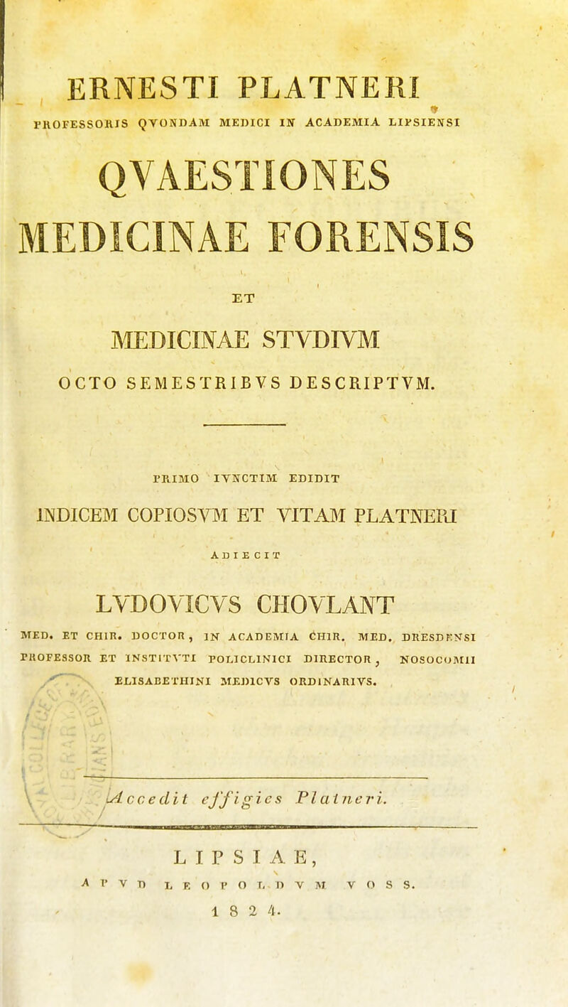 ERNESTI PLATNERI FROFESSORXS QVONDAM MEIJICI IN ACADEMIA LIVSIENSI QVAESTIONES MEDICINAE FORENSIS ET MEDICINAE STVDIVM OCTO SEMESTRIBVS DESCRIPTVM. PRIMO lYNCTIM EDIDIT INDICEM COPIOS™ ET VITAM PLATNEIU A D I E C I T LYDOVICVS CHOVLANT MED. ET CHIR. DOCTOR , ]N ACADEMIA CHIR. MED. DRESDK>fSI PUOFE3SOII ET INSTITVTI POLICLINICI DIHECTOR , NOSOCUMII ..^^'^ ELISABETHINI MEDICVS ORDINARIVS. / » - , ^ \, Ldcceclit effigics Plaineri. L I P S I A E, A P V T) L E O P O T, D V M V O S S. 1 8 2 4.