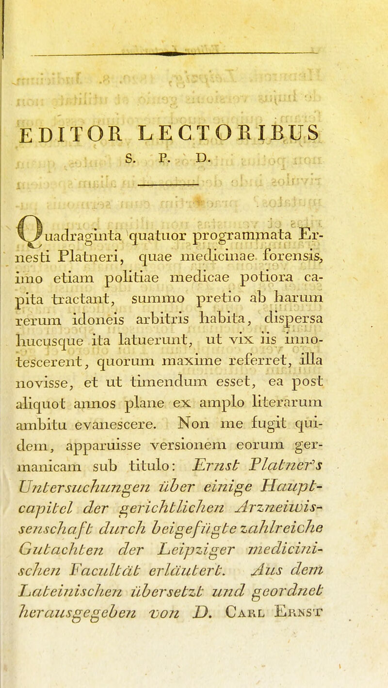 EDITOR LECfbRIBUS S. P. D. 1 uadragmta quatuor programmata iiir- nesti Platneri, quae mecUcinae forensis, imo etiam politiae medicae potiora ca- pita tractant, summo pretio ab liarum rerum idoneis arbitris habita, dispersa huci^sque' ita latuerunt, ut vix iis inno- tescerent, quorum maxime referret, illa novisse, et ut timendum esset, ea post aliquot annos plane ex amplo literarum ambitu evanescere. Non me fugit qui- dem, apparuisse versionem eorum ger- manicam sub titulo: Ernst Tlabnets Untersuc?iunge72 ilher eijtige Haupt- capitcl der gerichtlichen Arzneiwis- senschaft durch heigefi/gte zahlreiche Gutachten der Leipziger medicini' schen Facultdt erldutert. Aus dem Lateinischen iihersetzt und geordnet