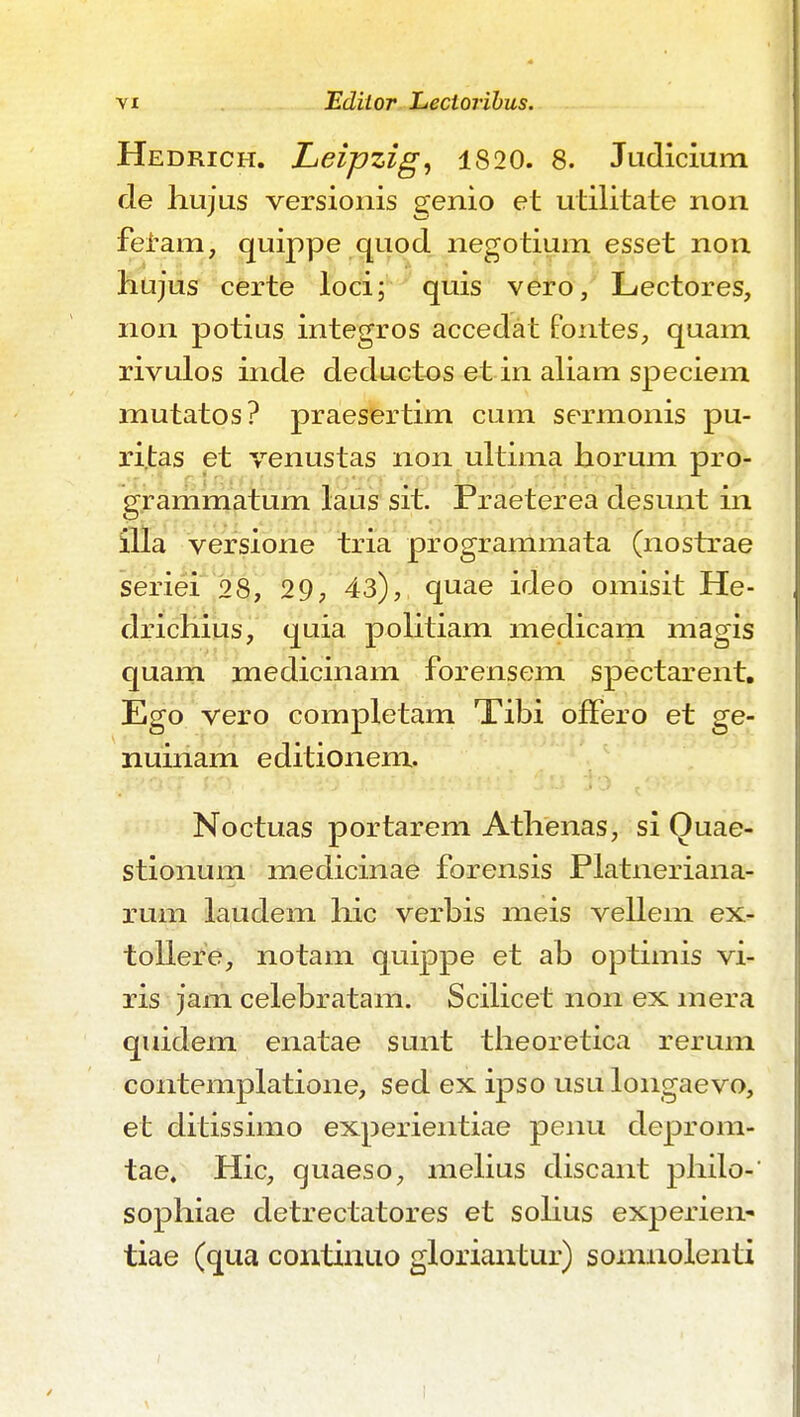 Hedrich. Leipzig^ 1820. 8. Judicium de liujus versionis genio et utilitate non fei-am, quippe quod negotium esset non hujus certe loci; quis vero, Lectores, non potius integros accedat fontes, quam rivulos inde deductos et in aliam speciem mutatos? praesertim cum sermonis pu- ri.tas et venustas non ultima horum pro- grammatum laus sit. Praeterea desunt in versione tria programmata (nostrae seriei 28, 29, 43), quae ideo omisit He- drichius, quia politiam medicam niagis quam medicinam forensem spectarent, Ego vero completam Tibi ofFero et ge- nuinam editionem. Noctuas portarem Athenas, si Quae- stionum medicinae forensis Platneriana- rum laudem hic verbis meis vellem ex- tollere, notam quippe et ab optimis vi- ris jam celebratam. Scihcet non ex mera quidem enatae sunt tiieoretica rerum contemplatione, sed ex ipso usulongaevo, et ditissimo experientiae penu cleprom- tae. Hic, quaeso, mehus discant philo- sophiae detrectatores et sohus experien^ tiae (qua continuo gloriautur) sonmolenti