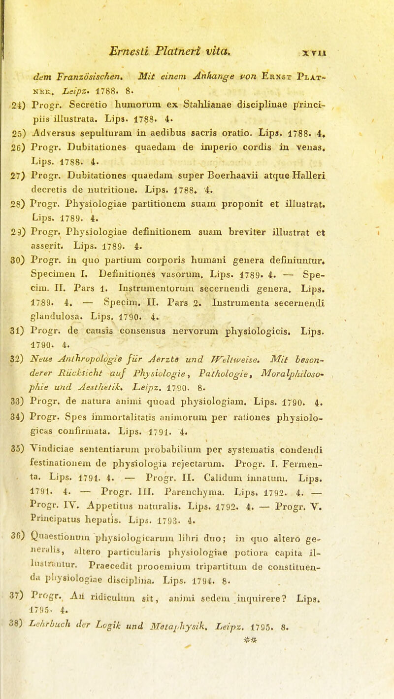 dem Franzosischen, Mit einem Anhange von Ernst Plat- NER. Leipz. 1788. 8. 24) Progr. Secreiio humorum ex Stahlianae discipliuae priuci- piis illustrata. Lips. 1788. 4« 25) Adversus sepulturam in aedibus sacris oratio. Lips. 1788. 4, 26) Progr. Dubitatioiies quaedam de iniperio cordis iu veuas. Lips. 1788. 4. 27) Progr. Dubitationes quaedam super Boerhaavii atque Halleri decretis de uutritioue. Lips. 1788. 4. 28) Progr. Physiologiae partitiouem suam propouit et illustrat. Lips. 1789. 4. 29) Progr. Physiologiae defiuitiouem suam breviter illustrat et asserit. Lips. 1789. 4. 30) Progr. in quo partium corporis humani genera deCuiunlur. Specimeu I. Defiuitiones vasorum. Lips. 1789« 4. — Spe- cim. II. Pars 1. lustrumeutorum secerueudi genera. Lips. 1789. 4. — Specim. II. Pars 2. Instrumeuta secerneudi glaudulosa. Lips. 1790. 4. 31) Progr. de causis couseusus nervorum physiologicis. Lips. 1790. 4. 32) Neue Anlhropologie fiir Jerzte und Wdttveise. Mit beson- derer Riicksicht auf Phjsiologie, Pathologie, Moralphiloso- phie und Aesthetik. Leipz, 1790. 8. 33) Progr, de uatura aiiinii quoad physiologiam. Lips. 1790. 4. 34) Progr. Spes iirimortalitatis auiniorum per rationes physiolo- gicas coufirmata. Lips. 1791. 4. 35) Viudiciae senteutiarum probabilium per systematis coudendi festinatiouem de physiologia rejectarum. Progr. I. Fermen- ta. Lips. 1791. 4. — Progr, II. Calidum iuiiatuni. Lips. 1791. 4. — Progr. III. Pareuchyma. Lips. 1792. 4. — Progr. IV. Appetitus uaturalis. Lips. 1792. 4. — Progr, V. Priucipatus hepatis. Lips. 1793. 4. 30) Qiiaestionum physiologicarura lihri duo; iu quo altero ge- ueralis, altero particularis physiologiae jjotiora capila il- InstnMitur. Praecedit prooeniium triparlituiu de cousliluen- du pliysiologiae discipliua, Lips. 1794. 8. 37) Progr. An ridicuhun sit, auimi sedeni inquirere? Lips. 1795- 4.