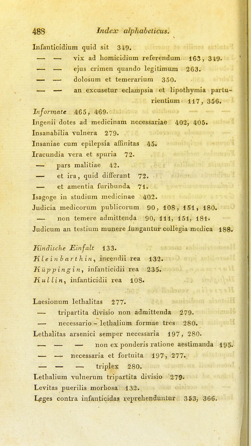 Infanticiclium quid sit 349. — — vix ad liomicidium referendum 163, 349. — — ejus crimen quando legitimum 263. —• dolosum et temerarium 350. — — an excusetur eclampsia et lipothymia partu- rientium 117, 356. Informate 465, 469- Ingenii dotes ad medicinam nccessariae 402, 406. Insanabilia vulnera 279. Insaniae cum epilepsia allinitas 45. Iracundia vera et spuria 72. — pars malitiae 42. — et ira, quid differant 72. — et amentia furibunda 71- Isagoge in studium medicinae 402. Judicia medicorum publicorum 90, 108, 151, 180. — non temere admittenda 90, 111, 151, 181. Judicum an testium munere lungantur collegia medica 188. Kindische Einfalt 133. KLe inh arthiii^ incendii rea 132. Kup pingin, infanticidii rea 235. Kullin^ infanticidii rea 108. Laesionum lethalitas 277. — tripartita divisio non admittenda 279- —■ necessario - lethalium formae tres 280. Lethalitas arsenici semper necessaria 197, 280. — — — non ex ponderis ratione aestimanda 195. — necessaria et fortuita 197, 277. — — — triplex 280. Lethalium vulnerum tripartita divisio 279^ Levitas puerilis morbosa 132. >-■'■' Lpges contra infanticidas reprehenduntQr : 353, 366.