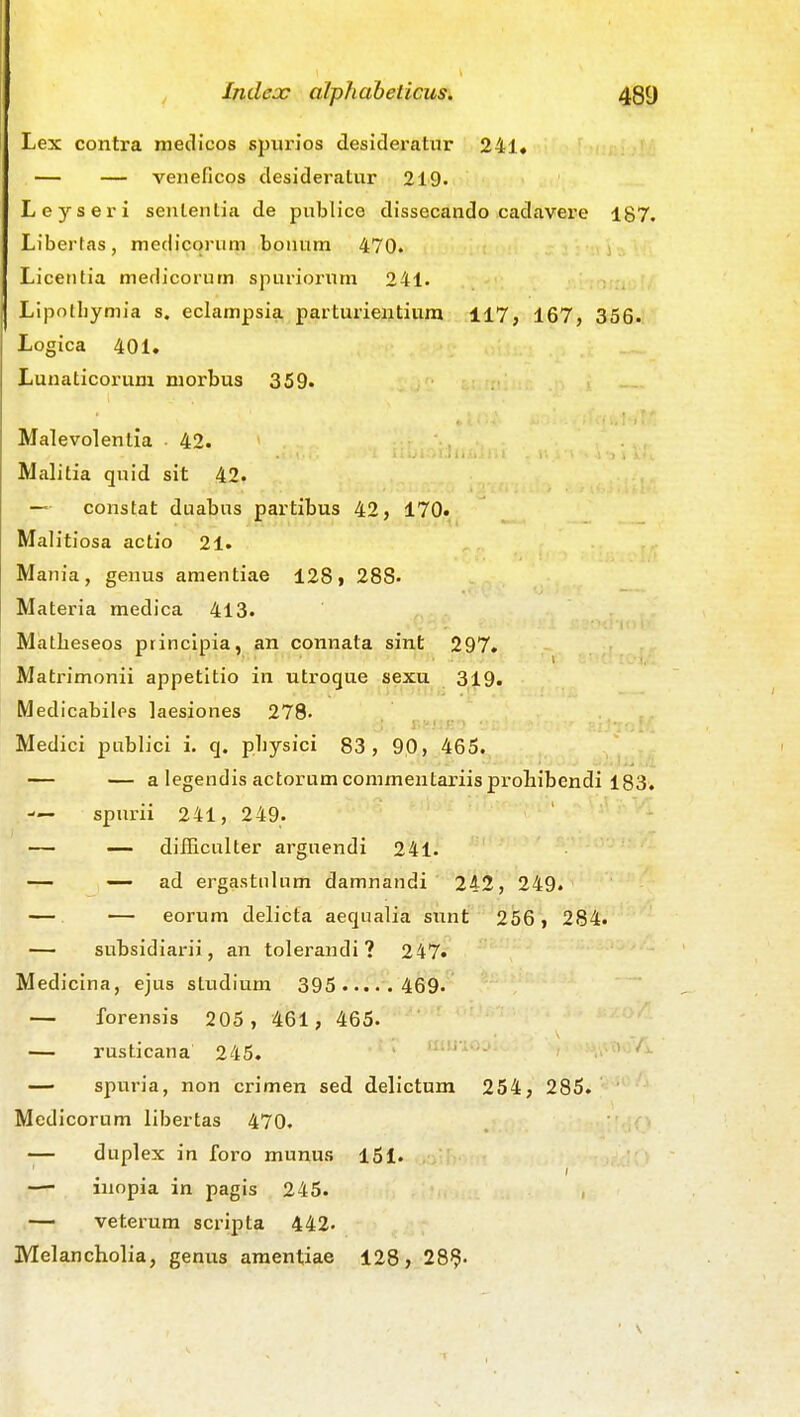Lex contra medicos spiirios desidex-atiir 241« — — veneficos desideratur 219. Leyseri sententia de publice dissecando cadavere 187. Libertas, medicorum bonum 470. Licentia medicorum spuriornm 241. Lipotbyniia s. eclampsia parturientiura 117, 167, 356. Logica 401. Lunaticorum morbus 359. Malevolentia 42. Malitia qnid sit 42. — constat duabus partibus 42, 170» Malitiosa actio 21. Mania, genus amentiae 128» 288. Materia medica 413. Matbeseos principia, an connata sint 297. Matrimonii appetltio in utroque sexu 319. Medicabiles laesiones 278- r.&iiH') Medici publici i. q. pbysici 83, 90, 465. — — a legendis actorumconimentariisprohibendi 183. — spurii 241, 249. — — difficnlter arguendi 241. — — ad ergastulum damnandi 242, 249. — — eorum delicfa aequalia sunt 256, 284. — subsidiarii, an tolerandi ? 247. Medicina, ejus studium 395 469. — forensis 205 , 461, 465. — rusticana 245. ..'Ovv/x — spuria, non crimen sed delictum 254, 285. Medicorum libertas 470. — duplex in foro munus 151. —- inopia in pagis 245. , — veterum scripta 442- Melancholia, genus amentiae 128, 289-