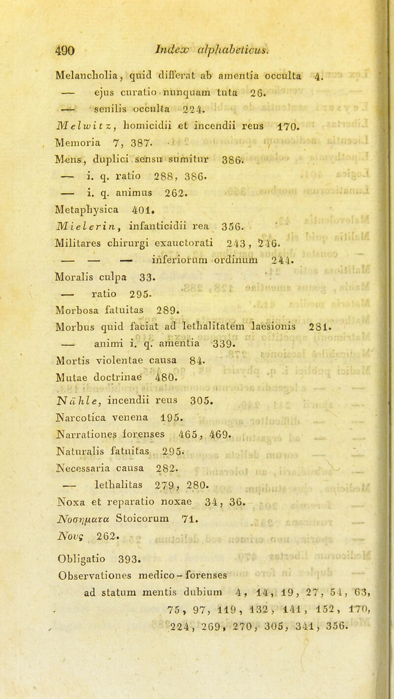 Melancliolia, quid clilTernt ab amentia occulta 4. — ejus curalio nunquam tuta 26. ■ senilis occuUa 224. M elwit z, homicidii et incendii reus 170. Memoria 7, 387- Mens, duplici s6nsii sumitur 386. — i. q. ratio 288, 386- — i. q. animus 262. Metapliysica 401» Miel erin , infanticidii rea 356. Militares chirurgi exauctorati 243, 246. — — — iriferiorum ordinum 244. Moralis culpa 33. — ratio 295. Morbosa fatuitas 289. Morbus quid faciat ad letbalitatem laesionis 281. — animi i. q.' amentia 339. Mortis violentae causa 84. Mutae docti-inaei 480. Ndhle, incendii reus 305. Narcotica venena 195. Narrationeg forenses 465, 469. Naturalis fatuitas 295« Necessaria causa 282. — lethalitas 279, 280. Noxa et reparatio noxae 34, 36. Nocii]fA.ctTDt Stoicorum 71. Novg 262. Obligatio 393. Observationes medico-forenses ad statum mentis dubium 4» 14, 19, 27, 54, 63 75, 97, 119, 132, 141, 152, 170 224, 269, 270, 305, 341, 356.