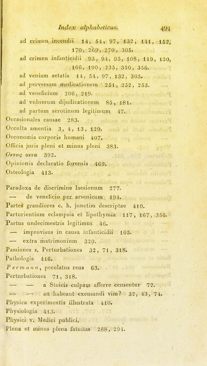 ad crimen incen(lii 14, 54, 97, 132, 141, 152, 170, 26.9,: 270, 305. ad criraen infanticiclii 93, 94, 95, 108, 119, 120, 166, 190, 235, 350, 356. ad veniam aetatis 14, 54, 97, 132, 305. ad perversam medicationem ' 251, 252, 253. ad veneficium 206,. 219. ad vulnerum dijudicationem 85, 181. ad partum serotinum legitiminn 47. Occasionales cansae 283. OccuUa amentia 3, 4, 13, 129. Oeconomia corporis liumani 407. OfEcia juris pleni et minus ^Dleni 383. OvTb\g ovTU 392. Opinionis declaratio forensis 469. Osteologia 413. Paradoxa de discrimine laesionum 277« — de venelicio per arsenicum 194. ParteS grandiores c. h. junctim descriptae 410. Parturientium eclampsia et lipothymia 117, 167, 356. Partus nndecimestris legitimus 46. — improvisus in causa infanticidii 165. — extra matrimonium 320. Passiones s. Perturbationes 32, 71, 318. Patliologia 416, Permann^ peculatus reus 63. Perturbalioues 71, 318. — — a Stoicis culpam afferre censentur 72. — —• an liabeant excusandi vim? 32, 43, 74. Pliysica experiraentis illustrata 410. PLysioiogia 413. Pliysici v. Medici pnblici. ^Plena et minus plena fatuitas 288, 294.