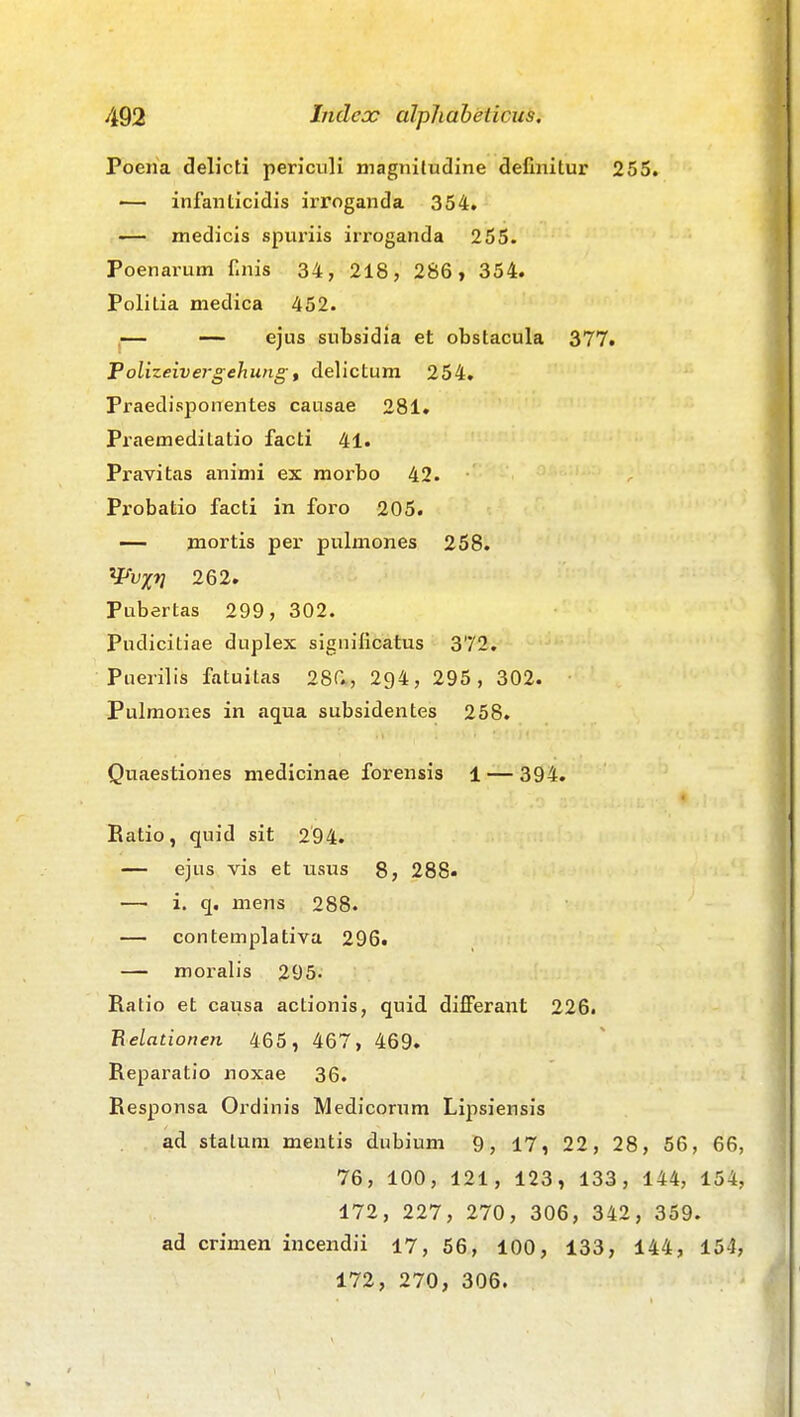 Poeiia delicti periculi magnifudine definitur 255. — infanticidis irroganda 354. — medicis spuriis irroganda 255. Poenarum finis 34, 218, 286, 354. Politia medica 452. ,— — ejus subsidia et obstacula 377. Folizeivergehung, delictum 254. Praedisponentes causae 281. Praemedilatio facti 41. Pravitas animi ex morbo 42. Probatio facti in foro 205. — mortis per pulmones 258. ^^vxn 262. Pubertas 299, 302. Pudicitiae duplex significatus 372, Puerilis fatuitas 28r*, 294, 295, 302. Pulmones in aqua subsidentes 258. Quaestiones medicinae forensis 1 — 394. Ratio, quid sit 294. — ejus vis et usus 8, 288« — i. q. mens 288. — contemplativa 296. — moralis 295- Ratio et causa actionis, quid di£Ferant 226. Belationen 465, 467, 469. Reparatio noxae 36. Responsa Ordinis Medicorum Lipsiensis ad stalum mentis dubium Q, 17, 22, 28, 56, 66, 76, 100, 121, 123, 133, 144, 154, 172, 227, 270, 306, 342, 359. ad crimen incendii 17, 56, 100, 133, 144, 154, 172, 270, 306.