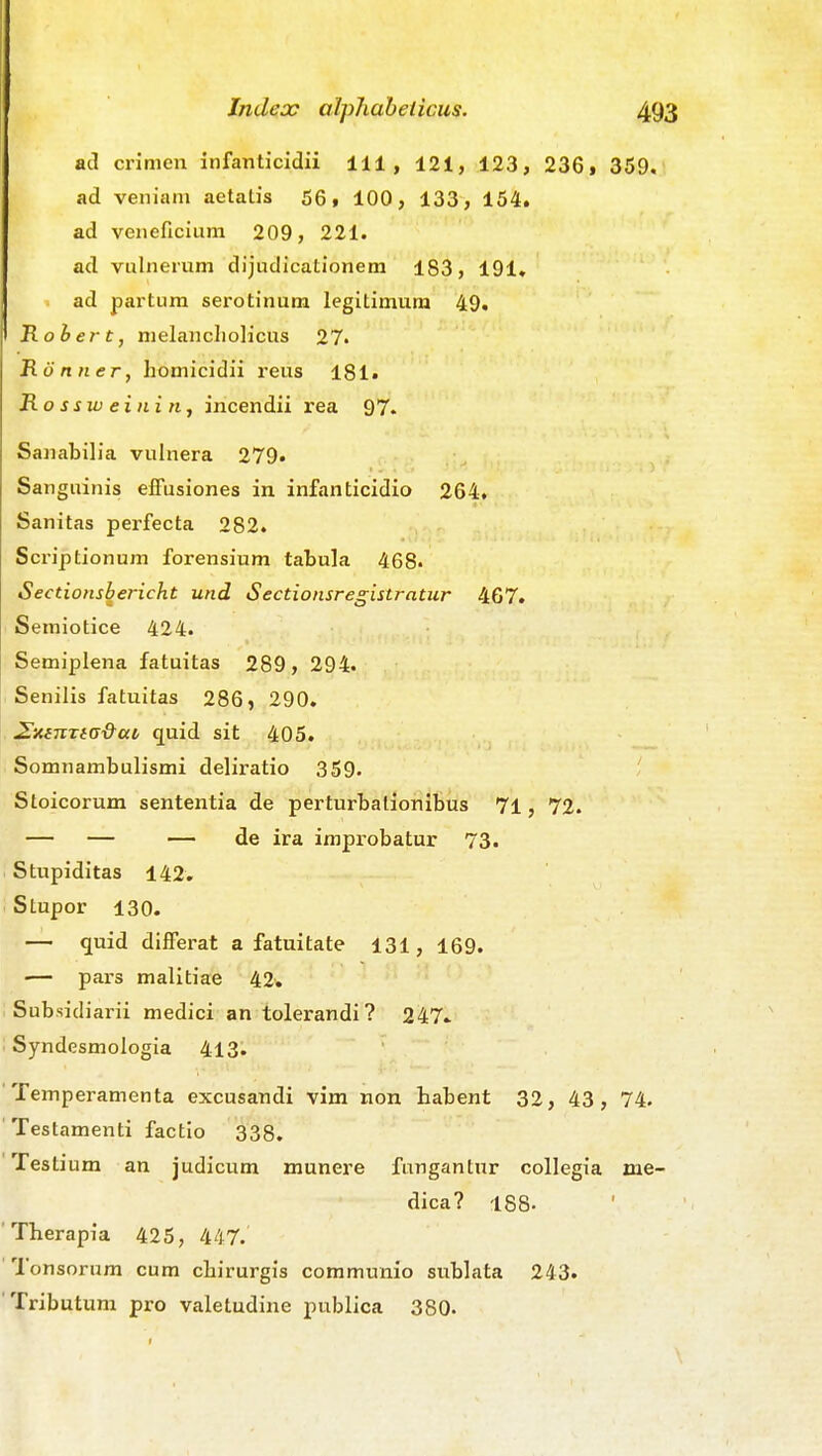ad ci'imen infanticidii 111 , 121, 123, 236» 359. ad veniani aetatis 56» 100, 133, 154. ad veneficium 209, 221. ad vulnemm dijudicatlonem 183, 191. ad partum serotinum legitimura 49. Rohert, melancliolicus 27. Honner, homicidii reus 181« B.ossweiniti, incendii rea 97. Sanabilia vuinera 279. Sanguinis elFusiones in infanticidio 264, Sanitas perfecta 282. Scriptionum forensium tabula 468- Sectionsbericht und Sectionsregistratur 467. Semiotice 424. Semiplena fatuitas 289, 294. Senilis fatuitas 286, 290. ^nenxiG&ai, quid sit 405. SomnambuHsmi deliratio 359. Stoicorum sententia de perturbalionlbus 71, 72. — — — de ira improbatur 73. Stupiditas 142, Stupor 130. — quid differat a fatuitate 131, 169. •— pars malitiae 42. Subsidiarii medici an tolerandi ? 247» Syndesmologia 413. Temperamenta excusandi vim non habent 32, 43, 74. Testamenti factio 338. Testium an judicum munere fungantnr collegia me- dica? 188- Therapia 425, 447. Tonsorum cum chirurgis communio sublata 243. Tributum pro valetudine publica 380-