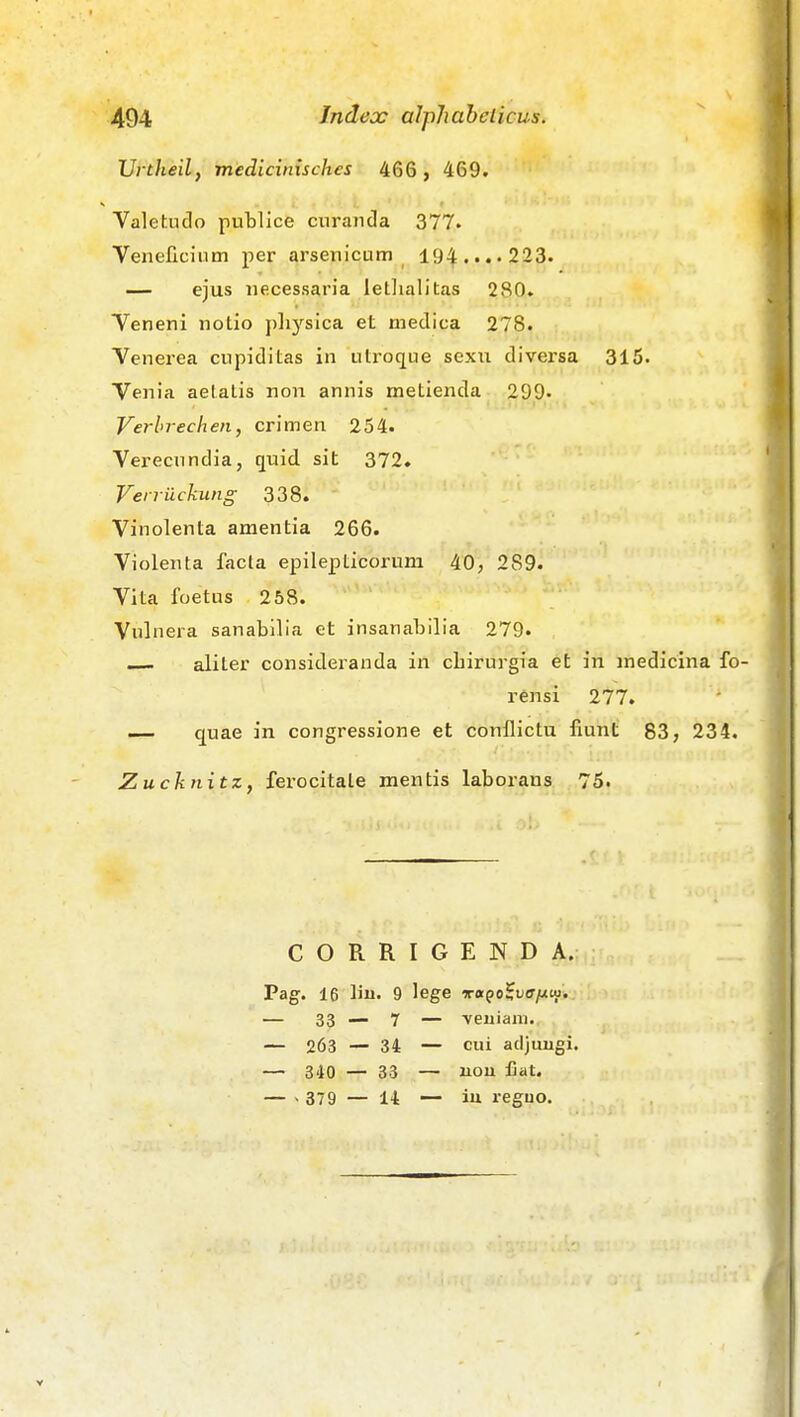 Urtheilf medicinisches 466 , 469. Valetudo publice curancla 377. Veneficium per arsenicum 194.'.'223. — ejus iiecessaria letlialitas 280. Teneni notio pliysica et medica 278. Venerea cupiditas in utroque sexu diversa 315. Venia aetatis non annis metienda 299- Verhrechen, crimen 254. Verecundia, quid sit 372. Verrilckung 338. Vinolenta amentia 266. Violenta facta epilepticorum 40, 289. Vita foetus 258. Vulnera sanabilia et insanabilia 279. aliter consideranda in cliirurgia et in medicina fo- rensi 277. — quae in congressione et conflictu fiunt 83, 234. Zuchnitz, ferocitale mentis laborans 75. CORRIGENDA. Pag. 16 liu. 9 lege xaqo^vaiJivi,. — 33—7 — veuiam. — 263 — 34 — cui adjuugi. — 340 — 33 — uou fiat. — - 379 — 14 — iu reguo.