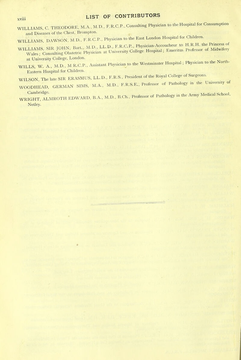 XVlll WILLIAMS, C. THEODORE, M.A., M.D., F.R.C.P., Consultmg Physician to the Hospital for Consumption and Diseases of the Chest, Brompton. WILLIAMS, DAWSON, M.D., F.R.C.P., Physician to the East London Hospital for Children. ^.r^ ,r^TTNr la , M n TT D F R CP., Physician-Accoucheur to H.R.H. the Princess of 'ii^i^^S^i'^Si^^^^^'' Coni H„.pi..., E„„i,„ profess o, Mi«W at University College, London. WILLS. W. A., M.D., M R.C.P., Assistant Physician to the Westminster Hospital; Physician to the North- Eastern Hospital for Children. WILSON The late SIR ERASMUS, LL.D., F.R.S., President of the Royal College of Surgeons. WOODHEAD, GERMAN SIMS, M.A., M.D., F.R.S.E., Professor of Pathology m the University of WrSht!!vLMROTH EDWARD, B.A., M.D., B.Ch., Professor of Pathology m the Army Medical School, Netley.