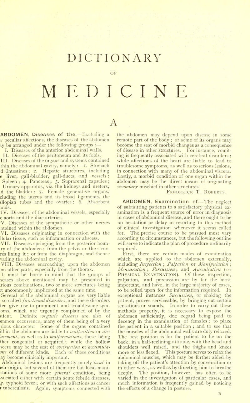 DICTIONARY OF MEDICINE A ABDOMEN, Diseases of the.—Excluding a ,v peculiar affections, the diseases of the abdomen \y be arranged under the following groups : — I. Diseases of the anterior abdominal walls. II. Diseases of the peritoneum and its folds. III. Diseases of the organs and systems contained thin the abdominal cavity, namely : — I. Stomach d Intestines; 2. Hepatic structures, including e liver, gall-bladder; gall-ducts, and vessels ; Spleen ; 4. Pancreas ; 5. Suprarenal capsules ; Urinary apparatus, viz. the kidneys and ureters, id the bladder ; 7. Female generative organs, eluding the uterus and its broad ligaments, the illopian tubes and the ovarie'^; 8. Absorbent ands. IV. Diseases of the abdominal vessels, especially e aorta and the iliac arteries. V. Diseases of the sympathetic or other nerves ■ ntained within the abdomen. VI. Diseases originating in connection with the llular tissue, such as inflammation or abscess. VII. Diseases springing from the posterior boun- iry of the abdomen ; from the pelvis or the struc- res lining it ; or from the diaphragm, and thence vading the abdominal cavity. VIII. Diseases encroaching upon the abdomen 3m other parts, especially from the thorax. It must be borne in mind that the groups of seases above mentioned may be presented in irious combinations, two or more structures being )t uncommonly implicated at the same time. Several of the abdominal organs are very liable so-called fjinctionaldisorders, and these disorders ten give rise to prominent and troublesome sym- oms, which are urgently complained of by the itient. Definite organic diseases are also ol )mmon occurrence, many of them being of a very rious character. Some of the organs contained ithin the abdomen are liable to malposition or dis- 'acenient, as well as to malforinalions, these being ther congenital or acquired ; while the hollow scera may be the seat of obstruction or accumtila- ons of different kinds. Each of these conditions lay become clinically important. Abdominal lesions are frequently purely local in leir origin, but several of them are but local mani- stations of some more general condition, being ;sociated either with certain acute febrile diseases, g. typhoid fever ; or with such affections as cancer r tuberculosis. Again, symptoms connected with the abdomen may depend upon disease in some remote part of the body ; or some of its organs may become the seat of morbid changes as a consequence of disease in other structures. For instance, vomit- ing is frequently associated with cerebral disorders ; while affections of the heart are liable to lead to troublesome symptoms, as well as to serious lesions, in connection with many of the abdominal viscera. Lastly, a morbid condition of one organ within the abdomen may be the direct means of originating secondary mischief in other structures. Frederick T. Roberts. ABDOMEN, Examination of.—The neglect of submitting patients to a satisfactory physical ex- amination is a frequent source of error in diagnosis in cases of abdominal disease, and there ought to be no hesitation or delay in resorting to this method of clinical investigation whenever it seems called for. The precise course to be pursued must vary according to circumstances, but the following outline will serve to indicate the plan of procedure ordinarily required. First, there are certain modes of examination which are applied to the abdomen externally, including Inspection ; Palpation or Alaniptilation ; J\Iensuratio7i • Percussion ; and Auscultation (see Physical Examination). Of these, inspection, palpation, and percussion are by far the most important, and have, in the large majority of cases, to be relied upon for the information required. In exceptional instances Succussion, or shaking the patient, proves serviceable, by bringing out certain sensations or sounds. In order to carry out these methods properly, it is necessary to expose the abdomen sufficiently, due regard being paid to decency in the examination of females ; to place the patient in a suitable position ; and to see that the muscles of the abdominal walls are duly relaxed. The best position is for the patient to lie on the back, in a half-reclining attitude, with the head and shoulders well raised, and the thighs and knees more or less flexed. This posture serves to relax the abdominal muscles, which may be further aided by taking off the patient's attention by conversation or in other ways, as well as by directing him to breathe deeply. The position, however, has often to be varied in the investigation of particular cases, and much information is frequently gained by noticing the effects of a change in posture. B