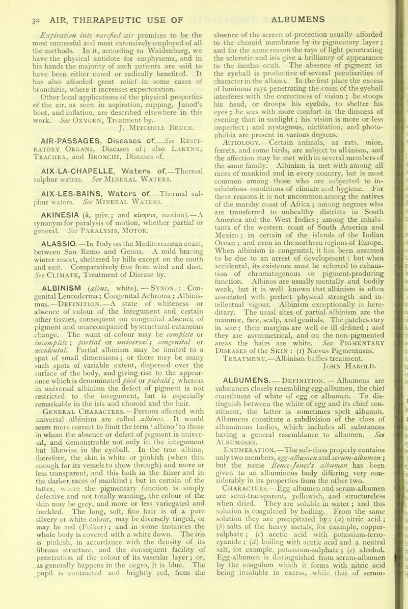 Expiration into rarefied air promises to be the most successful and most extensively employed of all the methods. In it, according to Waldenburg, we have the physical antidote for emphysema, and in his hands the majority of such patients are said to have been either cured or radically benefited. It has also aftbrded great relief in some cases of bronchitis, where it increases expectoration. Other local applications of the physical properties of the air, as seen in aspiration, cuppmg, Junod's boot, and inflation, are described elsewhere in this work. See Oxygen, Treatment by. T. Mitchell Bruce. AIR-PASSAGES, Diseases of.—See Respi- ratory Organs, Diseases of; ulso Laryn.x, Trachea, and Bronchi, Diseases of. AIX-LA-CHAPELLE, Waters of.—Thermal sulphur waters. See Mineral Waters. AIX-LES-BAINS, Waters of.—Thermal sul- phur waters. See Mineral Waters. AKINESIA (o, priv.; and Kivria-is, motion). — A synonym for paralysis of motion, whether partial or general. See Paralysis, Motor. ALASSIO.—In Italy on the Mediterranean coast, between San Remo and Genoa. A mild bracing winter resort, sheltered by hills except on the south and east. Comparatively free from wind and dust. See Climate, Treatment of Disease by. ALBINISM {atius, white). — Synon. : Con- genital Leucodcrma; Congenital Achroma; Albinis- mus.—Definition A state of whiteness or absence of colour of the integument and certain other tissues, consequent on congenital absence of pigment and unaccompanied by structural cutaneous change. The want of colour may be complete or incomplete; partial or universal; congenital or accidental. Partial albinism may be limited to a spot of small dimensions ; or there may be many such spots of variable extent, dispersed over the surface of the body, and giving rise to the appear- ance which is denominated pied or piebald; whereas in universal albinism the defect of pigment is not restricted to the integument, but is especially remarkable in the iris and choroid and the hair. General Characters.—Persons aflected with universal albinism are called albinos. It would seem more correct to limit the term ' albino' to those In whom the absence or defect of pigment is univer- lal, and demonstrable not only in the integument but likewise in the eyeball. In the true albino, therefore, the skin is white or pinkish (when thin enough for its vessels to show through) and more or less transparent, and this both in the fairer and in the darker races of mankind ; but in certain of the latter, where the pignientary fancliun is simply defective and not totally wanting, the colour of the skin may be grey, and more or less variegated and freckled. The long, soft, fine hair is of a pure silvery or .vhite colour, may be diversely tinged, or may be red (l'olker) ; and in some instances the whole body is covered with a white down. The iris is pinkish, in accordance with the density of its fibrous structure, and the consequent facility of penetration of the colour of its vascular layer ; or, as generally happens in the negro, it is blue. The pupil is contracted and brightly red, from the absence of the screen of protection usually afforded to the choroid membrane by its pigmentary layer ; and for the same reason the rays of light penetrating the sclerotic and iris give a brilliancy of appearance to the fundus oculi. The absence of pigment in the eyeball is productive of several peculiarities of character in the albino. In the first place the excess of luminous rays penetrating the coats of the eyeball interferes with the correctness of vision ; he stoops his head, or droops his eyelids, to shelter his eyes ; he sees with more comfort in the dimness of evening than in sunlight; his vision is more or less imperfect; and nystagmus, nictitation, and photo- phobia are present in various degrees. ^Etiology.—Certain animals, as rats, mice, ferrets, and some birds, are subject to albinism, and the affection may be met with in several members of the same family. Albinism is met with among all races of mankind and in ever)' country, but is most common among those who are subjected to in- salubrious conditions of climate and hygiene. For these reasons it is not uncommon among the natives of the marshy coast of Africa ; among negroes who are transferred to unhealthy districts in South America and the West Indies ; among the inhabi- tants of the western coast of Soutli America and Mexico ; in certain of the islands of the Indian Ocean ; and even in the northern regions of Europe. When albinism is congenital, it has been assumed to be due to an arrest of development : but when accidental, its existence must be referred to exhaus- tion of chromatogenous or pigment-producing hinction. Albinos are usually mentally and bodily weak, but it is well known that albinism is often associated with perfect physical strength and in- tellectual vigour. Albinism exceptionally is here- ditary. The usual sites of partial albinism are the mammre, face, scalp, and genitals. The patches vary in size ; their margins are well or ill defined ; and they are asymmetrical, and on the non-pigmented areas the hairs are white. See Pigmentary Diseases of the Skin : (i) Naevus Pigmentosus. Treatment.—Albinism baffles treatment. John Harold. ALBUMENS Definition. — Albumens are substances closely resembling egg-albumen, the chief constituent of white of egg or albumen. To dis- tinguish between the white of egg and its chief con- stituent, the latter is sometimes spelt albuni;h. Albumens constitute a subdivision of the class of albuminous bodies, which includes all substances having a general resemblance to albumen. See Albumoses. Enumeration.—The sub-class properly contains only two members, egg-albuincn and scrum-albumen ; but the name Bence-Jones's albumen has been given to an albuminous body differing very con- siderably in its properties from the other two. Characters.—Egg-albumen and serum-albumen are semi-transparent, yellowish, and structureless when dried. They are soluble in water ; and this solution is coagulated by boiling. From the same solution they are precipitated by : (a) nitric acid ; (b) salts of the heavy metals, for example, copper- sulphate ; (c) acetic acid with potassium-ferro- cyanide ; (d) boiling with acetic acid and a neutral salt, for example, potassium-sulphate ; (e) alcohol. Egg-albumen is distinguished from serum-albumen by the coagulum which it forms with nitric acid being insoluble in e.xcess, while that of serum-