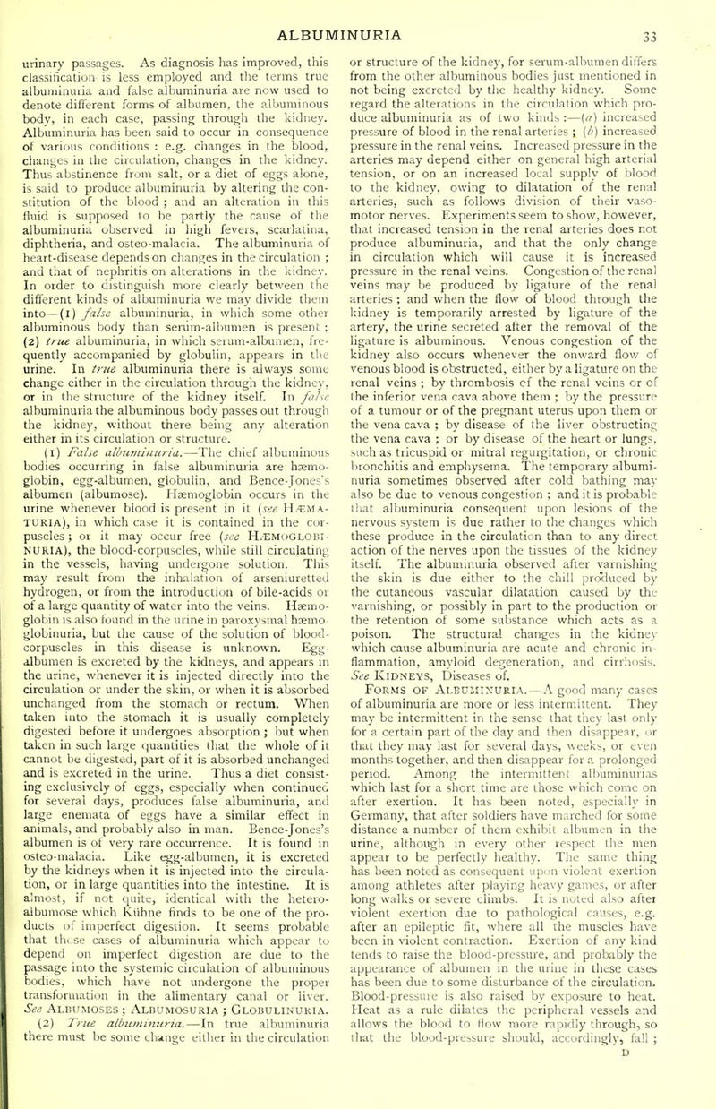 urinary passages. As diagnosis has improved, this classification is less employed and the terms true albuminuria and false albuminuria are now used to denote different forms of albumen, the albuminous body, in each case, passing through the kidney. Albuminuria has been said to occur in consequence of various conditions : e.g. changes in the blood, changes in the circulation, changes in the kidney. Thus abstinence from salt, or a diet of eggs alone, is said to produce albuminuria by altering the con- stitution of the blood ; and an alteration in this fluid is supposed to be partly the cause of the albuminuria observed in high fevers, scarlatina, diphtheria, and osteo-malacia. The albuminuria of heart-disease depends on changes in the circulation ; and that of nephritis on alterations in the kidney. In order to distinguish more clearly between the different kinds of albuminuria we may divide them into-(I) jabc albuminuria, in which some other albuminous body than serum-albumen is present ; (2) tnu albuminuria, in which serum-albumen, fre- quently accompanied by globulin, appears in the urine. In true albuminuria there is always some change either in the circulation through the kidney, or in the structure of the kidney itself. In fahc albuminuria the albuminous body passes out through the kidney, without there being any alteration either in its circulation or structure. (l) False albuminuria.—The chief albuminous bodies occurring in false albuminuria are hemo- globin, egg-alburnen, globulin, and Bence-Joness albumen (albumose). Hiemoglobin occurs in the urine whenever blood is present in it {see IL'EMA- TURIA), in which case it is contained in the cor- puscles ; or it may occur free (see H.'EM<,)GL0BI- NURIA), the blood-corpuscles, while still circulating in the vessels, having undergone solution. This may result from the inhalation of arseniuretted hydrogen, or from the introduction of bile-acids or of a large quantity of water into the veins. Haemo- globin is also found in the urine in paro,\ysmal haemo- globinuria, but the cause of the solution of blood- corpuscles in this disease is unknown. Egg- albumen is excreted by the kidneys, and appears in the urine, whenever it is injected directly into the circulation or under the skin, or when it is absorbed unchanged from the stomach or rectum. When taken into the stomach it is usually completely digested before it undergoes absorption ; but when taken in such large quantities that the whole of it cannot be digested, part of it is absorbed unchanged and is excreted in the urine. Thus a diet consist- ing exclusively of eggs, especially when continued for several days, produces false albuminuria, and large enemata of eggs have a similar effect in animals, and probably also in man. Bence-Jones's albumen is of very rare occurrence. It is found in osteo-malacia. Like egg-albumen, it is excreted by the kidneys when it is injected into the circula- tion, or in large quantities into the intestine. It is almost, if not quite, identical with the hetero- albuniose which KUhne finds to be one of the pro- ducts of imperfect digestion. It seems probable that thnse cases of albuminuria which appear to depend on imperfect digestion are due to the passage into the systemic circulation of albuminous bodies, which have not undergone the proper transformation in the alimentary canal or li\cr. See ALBUMOSES ; ALBUMOSURIA ; GLOBULIN URI A. (2) True albuminuria.—In true albuminuria there must be some change either in the circulation or structure of the kidney, for serum-albumen differs from the other albuminous bodies just mentioned in not being excreted by the healthy kidney. Some regard the alterations in the circulation which pro- duce albuminuria as of two kinds :—{a) increased pressure of blood in the renal arteries ; [b) increased pressure in the renal veins. Increased pressure in the arteries may depend either on general high arterial tension, or on an increased local supply of blood to the kidney, owing to dilatation of the renal arteries, such as follows division of their vaso- motor nerves. Experiments seem to show, however, that increased tension in the renal arteries does not produce albuminuria, and that the only change in circulation which will cause it is increased pressure in the renal veins. Congestion of the renal veins may be produced by ligature of the renal arteries ; and when the flow of blood through the kidney is temporarily arrested by ligature of the artery, the urine secreted after the removal of the ligature is albuminous. Venous congestion of the kidney also occurs whenever the onward flow of venous blood is obstructed, either by a ligature on the renal veins ; by thrombosis cf the renal veins or of the inferior vena cava above them ; by the pressure of a tumour or of the pregnant uterus upon them or the vena cava ; by disease of the liver obstructing the vena cava ; or by disease of the heart or lungs, such as tricuspid or mitral regurgitation, or chronic bronchitis and emphysema. The temporary albumi- nuria sometimes observed after cold bathing may also be due to venous congestion ; and it is probable that albuminuria consequent upon lesions of the nervous system is due rather to the changes which these produce in the circulation than to any direct action of the nerves upon the tissues of the kidney itself. The albuminuria observed after varnishing the skin is due either to the chill pro'duced by the cutaneous vascular dilatation caused by the varnishing, or possibly in part to the production or the retention of some substance which acts as a poison. The structural changes in the kidney which cause albuminuria are acute and chronic in- flammation, amyloid degeneration, and cirrhosis. See Kidneys, IDiseases of. Forms of Al.BUillXURIA. — A good many cases of albuminuria are more or less intermittent. They may be intermittent in the sense that they last only for a certain part of the day and then disappear, or that they may last for several days, weeks, or even months together, and then disappear for a prolonged period. Among the intermittent albuminurias which last for a short time are those which come on after exertion. It has been noted, especially in Germany, that after soldiers have marched for some distance a number of them exhibit albumen in the urine, although in every other respect the men appear to be perfectly healthy. The same thing has been noted as consequent upon violent exertion among athletes after playing heavy games, or after long walks or severe climbs. It is noted also after violent exertion due to pathological causes, e.g. after an epileptic fit, where all the muscles have been in violent contraction. Exertion of any kind tends to raise the blood-pressure, and probably the appearance of albumen in the urine in these cases has been due to some disturbance of the circulation. Blood-pressure is also raised by exposure to heat. Heat as a rule dilates the peripheral vessels and allows the blood to flow more rapidly through, so that the blood-pressure should, accordingly, fall ; D