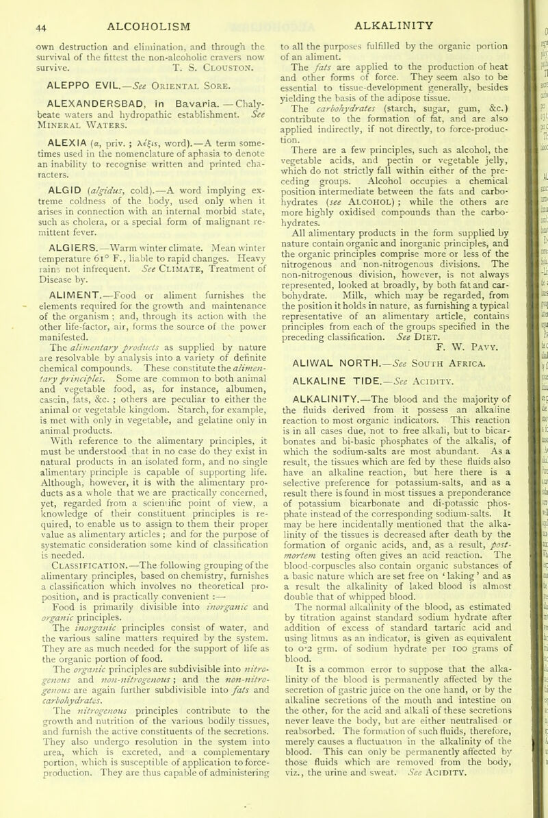 own destruction and elimination, and through the survival of the fittest the non-alcoholic cravers now survive. T. S. Clouston. ALEPPO EVIL.—5«« Oriental Sore. ALEXANDERSBAD, in Bavaria. — Chaly- beate waters and hydropathic establishment. See Mineral Waters. ALEXIA (a, priv. ; Xe|<s, word).—A term some- times used in the nomenclature of aphasia to denote an inability to recognise written and printed cha- racters. ALGID (algidus, cold).—A word implying ex- treme coldness of the body, used only when it arises in connection with an internal morbid state, such as cholera, or a special form of malignant re- mittent fever. ALGIERS.—Warm winter climate. Mean winter temperature 6l° F., liable to rapid changes. Heavy rain5 not infrequent. See Climate, Treatment of Disease by. ALIMENT.—Food or aliment furnishes the elements required for the growth and maintenance of the organism ; and, through its action with the other life-factor, air, forms the source of the power manifested. The alimentary products as supplied by nature are resolvable by analysis into a variety of definite chemical compounds. These constitute the alinten- tary principles. Some are common to both animal and vegetable food, as, for instance, albumen, casein, fats, &c. ; others are peculiar to either the animal or vegetable kingdom. Starch, for example, is met with only in vegetable, and gelatine only in animal products. With reference to the alimentary principles, it must be understood that in no case do they exist in natural products in an isolated form, and no single alimentaPi' principle is capable of supporting life. Although, however, it is with the alimentary pro- ducts as a whole that we are practically concerned, yet, regarded from a sciemific point of view, a knowledge of their constituent principles is re- quired, to enable us to assign to them their proper value as alimentary articles ; and for the purpose of systematic consideration some kind of classification is needed. Classification.—The following grouping of the alimentary principles, based on chemistry, furnishes a classification which involves no theoretical pro- position, and is practically convenient :— Food is primarily divisible into inorganic and organic principles. The inorganic principles consist of water, and the various saline matters required by the system. They are as much needed for the support of life as the organic portion of food. The organic principles are subdivisible into nitro- genous and no)i-nitrpgcnous ; and the non-nitro- genous are again further subdivisible into fats and carbohydrates. The nitrogenous principles contribute to the growth and nutrition of the various bodily tissues, and furnish the active constituents of the secretions. They also undergo resolution in the system into urea, which is e.xcreted, and a complementary portion, which is susceptible of application to force- production. They are thus capable of administering to all the purposes fulfilled by the organic portion of an aliment. The fats are applied to the production of heat and other forms of force. They seem also to be essential to tissue-development generally, besides yielding the basis of the adipose tissue. The carbohydrates (starch, sugar, gum, &c.) contribute to the formation of fat, and are also applied indirectly, if not directly, to force-produc- tion. There are a few principles, such as alcohol, the vegetable acids, and pectin or vegetable jelly, which do not strictly fall within either of the pre- ceding groups. Alcohol occupies a chemical position intermediate between the fats and carbo- hydrates {see Alcohol) ; while the others are more highly oxidised compounds than the carbo- hydrates. All alimentary products in the form supplied by nature contain organic and inorganic principles, and the organic principles comprise more or less of the nitrogenous and non-nitrogenous divisions. The non-nitrogenous division, however, is not always represented, looked at broadly, by both fat and car- bohydrate. Milk, which may be regarded, from the position it holds in nature, as furnishing a typical representative of an alimentary article, contains principles from each of the groups specified in the preceding classification. See Diet. F. W. Pavy. ALIWAL NORTH.—South Africa. ALKALINE TIDE.—5ee Acidity. ALKALINITY.—The blood and the majority of the fluids derived from it possess an alkaline reaction to most organic indicators. This reaction is in all cases due, not to free alkali, but to bicar- bonates and bi-basic phosphates of the alkalis, of which the sodium-salts are most abundant. As a result, the tissues which are fed by these fluids also have an alkaline reaction, but here there is a selective preference for potassium-salts, and as a result there is found in most tissues a preponderance of potassium bicarbonate and di-potassic phos- phate instead of the corresponding sodium-salts. It may be here incidentally mentioned that the alka- linity of the tissues is decreased after death by the formation of organic acids, and, as a result, post- mortem testing often gives an acid reaction. The blood-corpuscles also contain organic substances of a basic nature which are set free on ' laking ' and as a result the alkalinity of laked blood is almost double that of whipped blood. The normal alkalinity of the blood, as estimated by titration against standard sodium hydrate after addition of excess of standard tartaric acid and using litmus as an indicator, is given as equivalent to 0'2 grm. of sodium hydrate per loo grams of blood. It is a common error to suppose that the alka- linity of the blood is permanently affected by the secretion of gastric juice on the one hand, or by the alkaline secretions of the mouth and intestine on the other, for the acid and alkali of these secretions never leave the body, but are either neutralised or reabsorbed. The formation of such fluids, therefore, merely causes a fluctuation in the alkalinity of the blood. This can only be permanently afiected by those fluids which are removed from the body, viz., the urine and sweat. See Acidity.