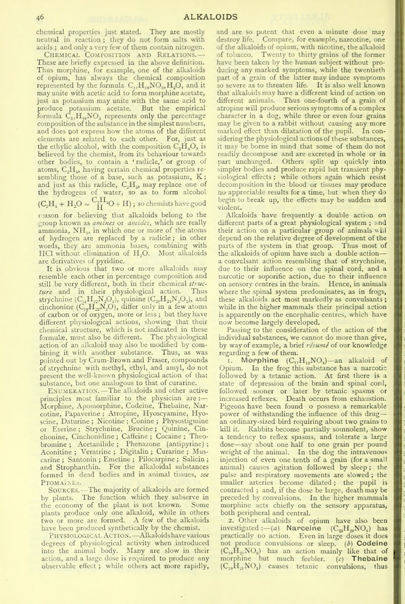 chemical properties just stated. They are mostly neutral in reaction ; they do not form salts with acids ; and only a very few of them contain nitrogen. Chemical Composition and Relations.— These are briefly expressed in the above definition. Thus morphine, for example, one of the alkaloids of opium, has always the chemical composition represented by the formula C|;H|,NOj,HoO, and it may unite with acetic acid to form morphine acetate, just as potassium may unite with the same acid to produce potassium acetate. But the empirical formula C,;H|,N03 represents only the percentage composition of the substance in the simplest numbers, and does pot express how the atoms of the different elements are related to each other. For, just as the ethylic alcohol, with the composition CoH^O, is believed by the chemist, from its behaviour towards other bodies, to contain a ' radicle,' or group of atoms, C.^Hj, having certain chemical properties re- sembling those of a base, such as potassium, K; and just as this radicle, C^Hj, may replace one of the hydrogens of water, so as to form alcohol (CM, + HX) ^I^^^O -r H); so chemists have good reason for believing that alkaloids belong to the group known as amines or amides, which are really ammonia, NH.„ in which one or more of the atoms of hydrogen are replaced by a radicle; in other words, they arc ammonia bases, combining with IICl without elimination of ILO. Most alkaloids are derivatives of pyridine. It is obvious that two or more alkaloids may resemble each other in percentage composition and still be very different, both in their chemical stfuc- Hire and in their physiological action. Thus strychnine (C,|PI..^N.O,.), quinine (C.,„H,,N.O.), and cinchonine (C,8H-,N„0), differ only in a few atoms of carbon or of oxygen, more or less ; but they have different physiological actions, showing that their chemical structure, which is not indicated in these formulee, must also be different. The physiological action of an alkaloid may also be modified by com- bining it with another substance. Thus, as was pointed out by Crum-Brown and Fraser, compounds of strychnine with methyl, ethyl, and amyl, do not present the well-known physiological action of that substance, but one analogous to that of curarine. E.vu.MERATlO.N.—The alkaloids and other active principles most familiar to the physician are:— Morphine, Apomorphine, Codeine, Thebaine, Nai- cotine, Papaverine : Atropine, Hyoscyamine, Hyo- scine, Daturine ; Nicotine ; Conine ; Physostigmine or Eserine; Strychnine, Brucine; Quinine, Cin- chonine, Cinchonidine ; Caffeine ; Cocaine ; Theo- bromine ; Acetanilide ; Phenazone (antipyrine) ; Aconitine ; Veratrine ; Digitalin ; Curarine ; Mus- carine ; Santonin ; Emetine ; Pilocarpine ; Salicin ; and Strophantliin. For the alkaloidal substances formed in dead bodies and in animal tissues, see Ptomaines. Sources.—The majority of alkaloids are formed by plants. The function which they subserve in the economy of the plant is not known. Some plants produce only one alkaloid, while in others two or more are formed. A few of the alkaloids have been produced synthetically by the chemist. Physiological Action.—Alkaloidshave various degrees of physiological activity when introduced into the animal body. Many are slow in their action, and a large dose is required to produce any observable effect ; while others act more rapidly. and are so potent that even a minute dose may destroy life. Compare, for example, narcotine, one of the alkaloids of opium, with nicotine, the alkaloid of tobacco. Twenty to thirty grains of the former have been taken by the human subject without pro- ducing any marked symptoms, while the twentieth part of a grain of the latter may induce symptoms so severe as to threaten life. It is also well known that alkaloids may have a different kind of action on different animals. Thus one-fourth of a grain of atropine will produce serious symptoms of a complex character in a dog, while three or even four grains may be given to a rabbit without causing any more marked effect than dilatation of the pupil. In con- sidering the physiological actions of these substances, it may be borne in mind that some of them do not readily decompose and are excreted in whole or in part unchanged. Others split up quickly into simpler bodies and produce rapid but transient phy- siological effects ; while others again which resist decomposition in the blood or tissues may produce no appreciable results for a time, but when they do begin to break up, the effects may be sudden and violent. Alkaloids have frequently a double action on different parts of a great physiological system ; i^nd their action on a particular group of animals wiil depend on the relative degree of development of the parts of the system in that group. Thus most of the alkaloids of opium have such a double action— a convulsant action resembling that of strychnine, due to their influence on the spinal cord, and a narcotic or soporific action, due to their influence on sensory centres in the brain. Hence, in animals where the spinal system predominates, as in firogs, these alkaloids act most markedly as convulsants ; while in the higher mammals their principal action is apparently on the encephalic centres, which have now become largely developed. Passing to the consideration of the action of the individual substances, we cannot do more than give, by way of example, a brief resiimi of our knowledge regarding a few of them. 1. Morphine (CHijNO^)—an alkaloid of Opium. In the frog this substance has a narcotic followed by a tetanic action. At first there is a state of depression of the brain and spinal cord, followed sooner or later by tetanic spasms or increased reflexes. Death occurs from exhaustion. Pigeons have been found o possess a remarkable power of withstanding the influence of this drug— an ordinary-sized bird requiring about two grains to kill it. Rabbits become partially somnolent, show a tendency to reflex spasms, and tolerate a large dose—say about one half to one grain per pound weight of the animal. In the dog the intravenous injection of even one tenth of a grain (for a small animal) causes agitation followed by sleep; the pulse and respiratory uiovements are slowed ; the smaller arteries become dilated ; the pupil is contracted ; and, if the dose be large, death may be preceded by convulsions. In the higher mammals morphine acts chiefly on the sensory apparatus, both peripheral and central. 2. Other alkaloids of opium have also been investigated:—(a) Narcelne (C23H.^NO,) has practically no action. Even in large doses it does not produce convulsions or sleep, (b) Codeine {C,sH...|NOs) has an action mainly like that of morphine but much feebler. (r) Thebaine (C|,,II_,|NOj) causes tetanic convulsions, thus