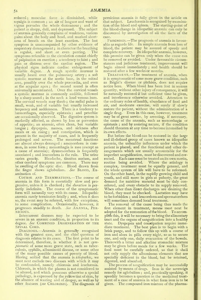 reduced; muscular force is diminished, while myalgia is common ; an air of languor and want of vigour pervades the whole demeanour ; and the patient is sleepy, dull, and depressed. The subject of ansemia generally complains of weakness, various pains about the body and head, and marked short- ness of breath on the least exertion. The last symptom is unaccompanied by other evidence of respiratory derangement; in character the breathing is regular, and short or even panting. The symptoms referable to the circulation consist chiefly of palpitation on exertion ; a tendency to faint; and pain or distress over the cardiac region. The physical signs indicate cardiac enlargement of variable degree. A rough systolic murmur is usually heard over the pulmonary artery; a soft systolic murmur at the aortic base, in the mitral area, possibly over the whole prsecordia, and even at the scapular apex ; the second sound is often universally accentuated. Over the cervical vessels a systolic murmur is commonly audible, followed by a sharp sound ; in the neck a loud venous hum. The cervical vessels may throb ; the radial pulse is small, weak, and of variable but usually increased frequency and suddenness. There is a tendency to lisemorrhages, especially epistaxis; and petechiae are occasionally observed. The digestive system is markedly affected, as shown by loss or perversion of appetite; an anaemic, often clean, but variable tongue ; dyspepsia, nausea, and sickness after meals or on rising ; and constipation, which is present in the majority of cases, and is frequently prolonged and severe. The menstrual functions are almost always deranged : amenorrhoea is com- mon, in some form ; menorrhagia is rare (except as a cause of anasmia); dysmeuorrhoea is frequently associated ; and leucorrhoea is the rule. The urine varies greatly. Headache, tinnitus aurium, and other cerebral symptoms are common. There may be swelling of the optic disc. Blood drawn from the finger shows aglobulism. See Blood, Ex- amination of. Course and Termbnations.—The course of antemia in this form is essentially slow and pro- gressive, unless it is checked ; the duration is per- fectly indefinite. The course of the symptomatic form will naturally vary with its cause. Idiopathic anaemia rarely terminates fatally ; and, when it does so, the event may be referred, with few exceptions, to some complication. Occasionally, however, it progresses steadily to death. See An.-f.mia, Per- nicious. Intercurrent diseases may be expected to be severe in an anaemic condition, in proportion to its degree. See Combined Degeneration of the Spinal Cord. Diagnosis.—Aneemia is generally recognised with the greatest ease, and the chief question of diagnosis relates to its cause. The first point to be determined, therefore, is whether it is not sym- ptomatic of some more grave state, such as tuber- culosis, syphilis, albuminoid disease, or some other of the many possible causes of poverty of blood. Having sectled that the ansemia is idiopathic, we must next exclude two diseases with w hich it may be confounded, namely chlorosis and Icuchjemia. Chlorosis, in which the plasma is not considered to l)e altered, and which possesses otherwise a special pathology, is expressed by the yellow tint of skin, by the absence of wasting and of dropsy, as well as by other features (see Chlorosis). The diagnosis of pernicious anamia is fully given in the article on that subject. Leuchxmia is recognised by examina- tion of the blood and spleen. The starting-point of the blood-change in idiopathic anaemia can only be discovered by investigation of all the facts of the case. Prognosis.—The prognosis of anaemia is favour- able as regards life. In simple anaemia from loss of blood, the patient may be assured of speedy and complete recovery. In idiopathic anaemia, however, this promise can be given only when the cause can be removed or avoided. Under favourable circum- stances and judicious treatment, improvement will begin almost immediately ; and health should be restored after a few weeks or months. Treatment.—The treatment of ansemia, when it is symptomatic of some more grave condition, such as Bright's disease or phthisis, does not require notice here. When blood has been lost in serious quantity, without other injur}- of consequence, it will be naturally restored if but sufficient time be given, and interference otherwise avoided. Attention to the ordinary rules of health, aljundance of food and air, and moderate exercise, will surely if slowly restore the patient, without the administration of a single drug. Even in this case, however, treatment may be of great service, by arresting, if necessary, the cause of the anaemia, such as menorrhagia or epistaxis ; and by assisting nature, if the condition should threaten at any time to become intensified by its own effects. But before the blood can be restored in the large and ill-defined group of cases knowm as idiopathic anaemia, the unhealthy influences under which the patient is placed, and the functional and other de- rangements which are usually accountable for the imperfect sanguification, must be discovered and cor- rected. Each case must be treated on its own merits, routine being avoided. Wiere the aetiology is complex, treatment must be equally general, and the whole system of life will have to be reformed. On the other hand, in the rapidly growing child and youth, and still more in girls at puberty, the great demand for nutritive material must be duly con- sidered, and every obstacle to its supply removed. When other than direct discharges are draining the blood, they must be checked. Lactation may have to be forbidden ; and leucorrhoea and spermatorrhoea will sometimes demand local treatment. The removal of the cause being thus made the first element in treatment, means must next be adopted for the restoration of the blood. To accom- plish this, it will be necessary to bring the alimentary tract and the organs of sanguification into a healthy state. Dj-spepsia and constipation require imme- diate treatment. The best plan is to begin with a brisk purge, and to follow this up with a course of iron and aloes in pills every night, so as to secure one, and only one, daily evacuation of the bowels. Therewith a bitter and alkaline stomachic mixture may be given before meals for a few weeks. The food must be carefully ordered, so that it shall not only supply the albuminous elements that are specially deficient in the blood, but be retained, digested, and absorbed. The process of sanguification may be successfully assisted by means of drugs. Iron is the sovereign remedy for aglobulism ; and, practically speaking, it speedily becomes a question in the medicinal treat- ment of a case of anaemia in what form iron is to be given. The compound iron mixture of the pharma-