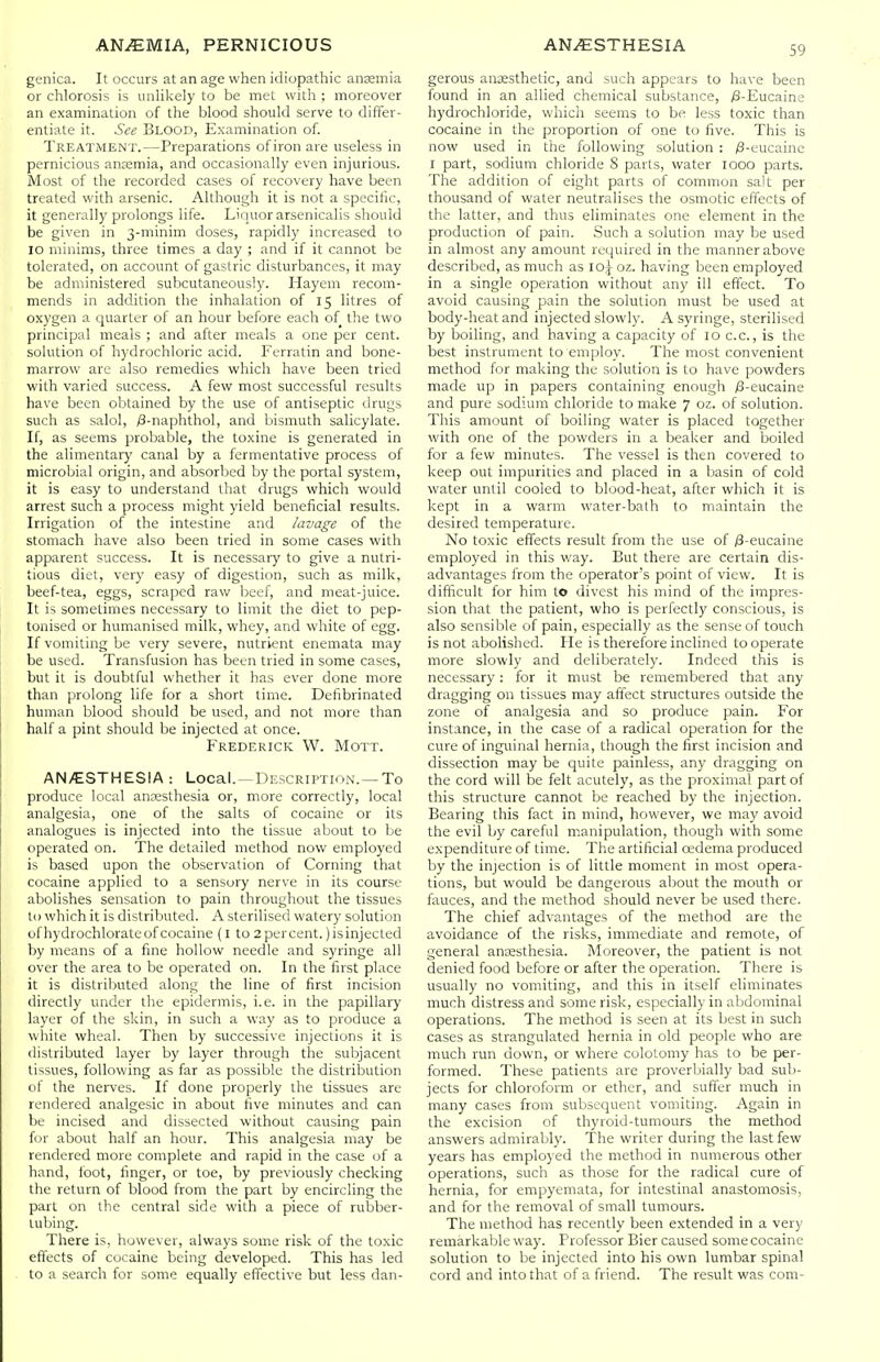 genica. It occurs at an age when idiopathic anaemia or chlorosis is unhkely to be met with ; moreover an examination of the blood should serve to differ- entiate it. See Blood, Examination of. Treatment.—Preparations of iron are useless in pernicious ansemia, and occasionally even injurious. Most of the recorded cases of recovery have been treated with arsenic. Although it is not a specific, it generally prolongs life. Lic iuorarsenicalis should be given in 3-minim doses, rapidly increased to 10 minims, three times a day ; and if it cannot be tolerated, on account of gastric disturbances, it may be administered subcutaneously. Hayem recom- mends in addition the inhalation of 15 litres of oxygen a quarter of an hour before each of the two principal meals ; and after meals a one per cent, solution of hydrochloric acid. Ferratin and bone- marrow are also remedies which have been tried with varied success. A few most successful results have been obtained by the use of antiseptic drugs such as salol, /3-naphthoI, and bismuth salicylate. If, as seems probable, the toxine is generated in the alimentary canal by a fermentative process of microbial origin, and absorbed by the portal system, it is easy to understand that drugs which would arrest such a process might yield beneficial results. Irrigation of the intestine and lavage of the stomach have also been tried in some cases with apparent success. It is necessary to give a nutri- tious diet, very easy of digestion, such as milk, beef-tea, eggs, scraped raw beef, and meat-juice. It is sometimes necessary to limit the diet to pep- tonised or humanised milk, whey, and white of egg. If vomiting be very severe, nutrient enemata may be used. Transfusion has been tried in some cases, but it is doubtful whether it has ever done more than prolong life for a short time. Defibrinated human blood should be used, and not more than half a pint should be injected at once. Frederick W. Mott. AN/ESTHESIA : Local. —Description. —To produce local ancesthesia or, more correctly, local analgesia, one of the salts of cocaine or its analogues is injected into the tissue about to be operated on. The detailed method now employed is based upon the observation of Corning that cocaine applied to a sensory nerve in its course abolishes sensation to pain throughout the tissues to which it is distributed. A sterilised watery solution of hydrochlorateof cocaine (I to 2 percent.) is injected by means of a fine hollow needle and syringe all over the area to be operated on. In the first place it is distributed along the line of first incision directly under the epidermis, i.e. in the papillary layer of the skin, in such a way as to produce a white wheal. Then by successive injections it is distributed layer by layer through the subjacent tissues, following as far as possible the distribution ot the nerves. If done properly the tissues are rendered analgesic in about five minutes and can be incised and dissected without causing pain for about half an hour. This analgesia may be rendered more complete and rapid in the case of a hand, foot, finger, or toe, by previously checking the return of blood from the part by encircling the part on the central side with a piece of rubber- tubing. There is, however, always some risk of the toxic effects of cocaine being developed. This has led to a search for some equally effective but less dan- gerous anesthetic, and such appears to have been found in an allied chemical substance, /3-Eucaine hydrochloride, which seems to be less toxic than cocaine in the proportion of one to five. This is now used in the following solution : ;8-eucaine I part, sodium chloride 8 parts, water looo parts. The addition of eight parts of common salt per thousand of water neutralises the osmotic effects of the latter, and thus eliminates one element in the production of pain. Such a solution may be used in almost any amount required in the manner above described, as much as lo\ oz. having been employed in a single operation without any ill effect. To avoid causing pain the solution must be used at body-heat and injected slowly. A syringe, sterilised by boiling, and having a capacity of 10 c.c., is the best instrument to employ. The most convenient method for making the solution is to have powders made up in papers containing enough /3-eucaine and pure sodium chloride to make 7 oz. of solution. This amount of boiling water is placed together with one of the powders in a beaker and boiled for a few minutes. The vessel is then covered to keep out impurities and placed in a basin of cold water until cooled to blood-heat, after which it is kept in a warm water-bath to maintain the desired temperature. No toxic effects result from the use of /3-eucaine employed in this way. But there are certain dis- advantages from the operator's point of view. It is difficult for him to divest his mind of the impres- sion that the patient, who is perfectly conscious, is also sensible of pain, especially as the sense of touch is not abolished. He is therefore inclined to operate more slowly and deliberately. Indeed this is necessary : for it must be remembered that any dragging on tissues may affect structures outside the zone of analgesia and so produce pain. For instance, in the case of a radical operation for the cure of inguinal hernia, though the first incision and dissection may be quite painless, any dragging on the cord will be felt acutely, as the proximal part of this structure cannot be reached by the injection. Bearing this fact in mind, however, we may avoid the evil by careful manipulation, though with some expenditure of time. The artificial oedema produced by the injection is of little moment in most opera- tions, but would be dangerous about the mouth or fauces, and the method should never be used there. The chief advantages of the method are the avoidance of the risks, immediate and remote, of general anaesthesia. Moreover, the patient is not denied food before or after the operation. There is usually no vomiting, and this in itself eliminates much distress and some risk, especially in abdominal operations. The method is seen at its best in such cases as strangulated hernia in old people who are much run down, or where colotomy has to be per- formed. These patients are proverbially bad sub- jects for chloroform or ether, and suffer much in many cases from subsequent vomiting. Again in the excision of thyroid-tumours the method answers admirably. The writer during the last few years has employed the method in numerous other operations, such as those for the radical cure of hernia, for empyemata, for intestinal anastomosis, and for the removal of small tumours. The method has recently been extended in a very remarkable way. Professor Bier caused some cocaine solution to be injected into his own lumbar spinal cord and into that of a friend. The result was com-