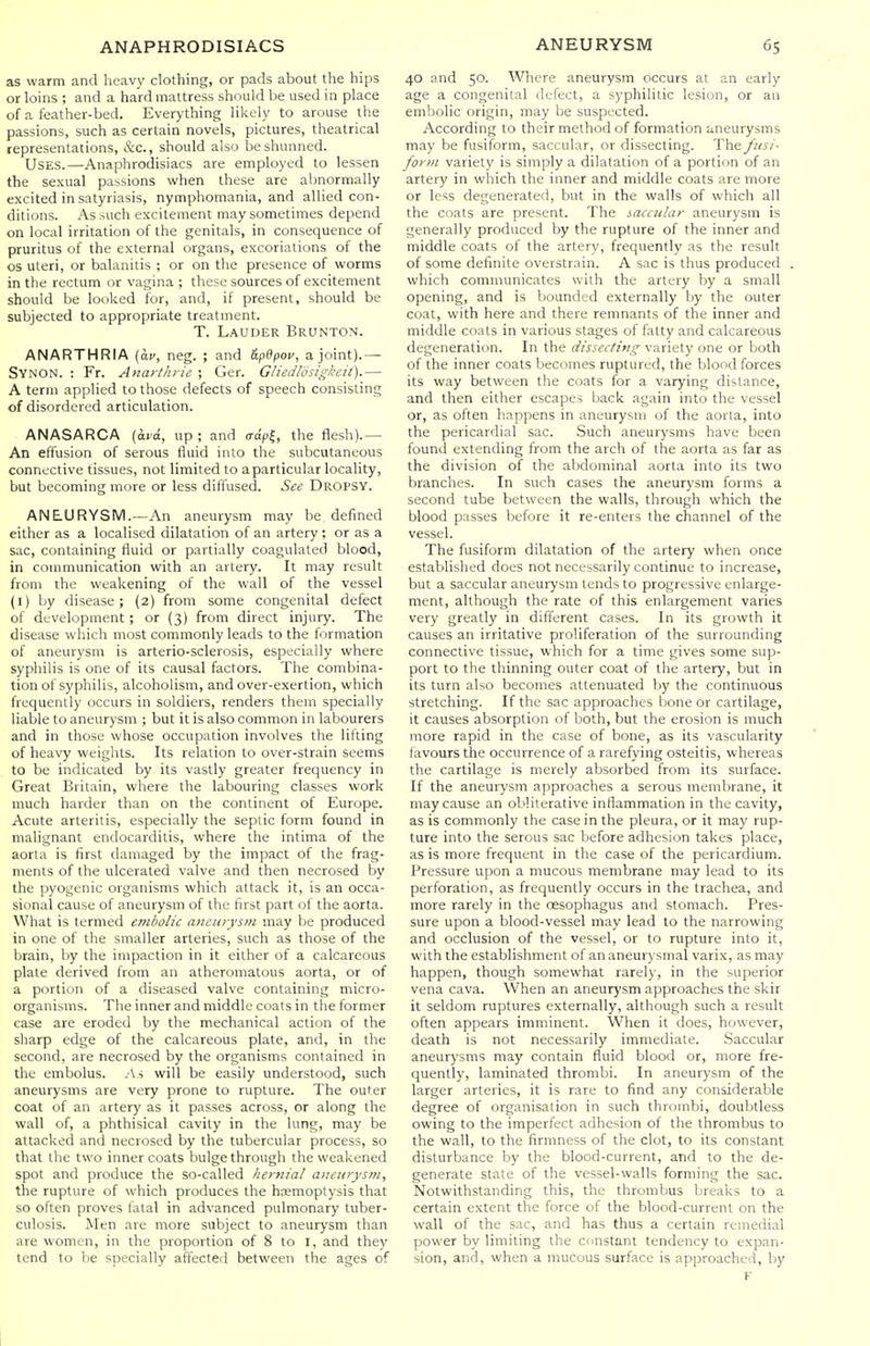 as warm and heavy clothing, or pads about the hips or loins ; and a hard mattress should lie used in place of a feather-bed. Everything likely to arouse the passions, such as certain novels, pictures, theatrical representations, &c., should also be shunned. Uses.—Anaphrodisiacs are employed to lessen the sexual passions when these are abnormally excited in satyriasis, nymphomania, and allied con- ditions. As such excitement may sometimes depend on local irritation of the genitals, in consequence of pruritus of the external organs, excoriations of the OS uteri, or balanitis ; or on the presence of worms in the rectum or vagina ; these sources of excitement should be looked for, and, if present, should be subjected to appropriate treatment. T. Lauder Brunton. ANARTHRIA (ac, neg. ; and &p6pov, a joint).— SynON. : Fr. Anarthi ie ; Ger. Gliedlosigkcit).— A term applied to those defects of speech consisting of disordered articulation. ANASARCA (ard, up; and crdpl, the flesh).— An effusion of serous fluid into the subcutaneous connective tissues, not limited to a particular locality, but becoming more or less diffused. See Dropsy. ANEURYSM.—An aneurysm may be defined either as a localised dilatation of an artery ; or as a sac, containing fluid or partially coagulated blood, in communication with an artery. It may result from the weakening of the wall of the vessel (1) by disease ; (2) from some congenital defect of development; or (3) from direct injury. The disease which most commonly leads to the formation of aneurysm is arterio-sclerosis, especially where syphilis is one of its causal factors. The combina- tion of syphilis, alcoholism, and over-exertion, which frequently occurs in soldiers, renders them specially liable to aneurysm ; but it is also common in labourers and in those whose occupation involves the lifting of heavy weights. Its relation to over-strain seems to be indicated by its vastly greater frequency in Great Britain, where the labouring classes work much harder than on the continent of Europe. Acute arteritis, especially the septic form found in malignant endocarditis, where the intima of the aorta is first damaged by the impact of the frag- ments of the ulcerated valve and then necrosed by the pyogenic organisms which attack it, is an occa- sional cause of aneurysm of the first part of the aorta. What is termed embolic aneurysm may be produced in one of the smaller arteries, such as those of the brain, by the impaction in it either of a calcareous plate derived from an atheromatous aorta, or of a portion of a diseased valve containing micro- organisms. The inner and middle coats in the former case are eroded by the mechanical action of the sharp edge of the calcareous plate, and, in the second, are necrosed by the organisms contained in the embolus. .As will be easily understood, such aneurysms are very prone to rupture. The outer coat of an artery as it passes across, or along the wall of, a phthisical cavity in the lung, may be attacked and necrosed by the tubercular process, so that the two inner coats bulge through the weakened spot and produce the so-called hernial aneitrys?n, the rupture of which produces the haemoptysis that so often proves fatal in advanced pulmonary tuber- culosis. Men are more subject to aneurj'sm than are women, in the proportion of 8 to I, and they tend to be specially affected between the ages of 40 and 50. 'Where aneurysm occurs at an early age a congenital defect, a syphilitic lesion, or au embolic origin, may be suspected. According to their method of formation 'aneurysms may be fusiform, saccular, or dissecting. T\\t fusi- form variet)' is simply a dilatation of a portion of an artery in which the inner and middle coats are more or less degenerated, but in the walls of which all the coats are present. The saccular aneurysm is generally produced by the rupture of the inner and middle coats of the artery, frequently as the result of some definite overstrain. A sac is thus produced which communicates with the artery by a small opening, and is bounded externally by the outer coat, with here and there remnants of the inner and middle coats in various stages of fatty and calcareous degeneration. In the dissecting variety one or both of the inner coats bec(5mes ruptured, the blood forces its way between the coats for a varying distance, and then either escapes back again into the vessel or, as often happens in aneurysm of the aorta, into the pericardial sac. Such aneurysms have been found extending from the arch of the aorta as far as the division of the abdominal aorta into its two branches. In such cases the aneurysm forms a second tube between the walls, through which the blood passes before it re-enters the channel of the vessel. The fusiform dilatation of the artery when once established does not necessarily continue to increase, but a saccular aneurysm tends to progressive enlarge- ment, although the rate of this enlargement varies very greatly in different cases. In its growth it causes an irritative proliferation of the surrounding connective tissue, which for a time gives some sup- port to the thinning outer coat of the artery, but in its turn also becomes attenuated by the continuous stretching. If the sac approaches bone or cartilage, it causes absorption of both, but the erosion is much more rapid in the case of bone, as its vascularity favours the occurrence of a rarefying osteitis, whereas the cartilage is merely absorbed from its surface. If the aneurysm approaches a serous membrane, it may cause an obliterative inflammation in the cavity, as is commonly the case in the pleura, or it may rup- ture into the serous sac before adhesion takes place, as is more frequent in the case of the pericardium. Pressure upon a mucous membrane may lead to its perforation, as frequently occurs in the trachea, and more rarely in the oesophagus and stomach. Pres- sure upon a blood-vessel may lead to the narrowing and occlusion of the vessel, or to rupture into it, with the establishment of an aneurysmal varix, as may happen, though somewhat rarely, in the superior vena cava. When an aneurysm approaches the skir it seldom ruptures externally, although such a result often appears imminent. When it does, however, death is not necessarily immediate. Saccular aneurysms may contain fluid blood or, more fre- quently, laminated thrombi. In aneurysm of the larger arteries, it is rare to find any considerable degree of organisation in such thrombi, doubtless owing to the imperfect adhesion of the thrombus to the wall, to the firmness of the clot, to its constant disturbance by the blood-current, and to the de- generate state of the vessel-walls forming the sac. Notwithstanding this, the thrombus breaks to a certain extent the force of the blood-current on the wall of the sac, and has thus a certain remedial power by limiting the constant tendency to expan- sion, and, when a mucous surface is approached, by F