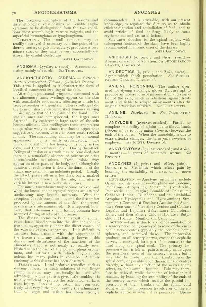 The foregoing description of the lesions and their aetiological relationships will enable angio- keratoma to be distinguished from the two condi- tions most resembling it, verruca vulgaris, and the superficial hsemangioma or lymphangioma. Treatment.—The small tumours may be readily destroyed if necessary by a fine point of the thermo-cautery or galvano-cauter)', producing a very minute scar, or they may be very successfully de- stroyed by careful electrolysis. James Galloway. ANGIOMA (077610^, a vessel).—A tumour con- sisting mainly of vessels. See TUMOtJRS. ANGIONEUROTIC CEDEMA. — Synon. : Acttte circumscribed CEdeina ; Quincke^s Disease.— This term is applied to a characteristic form of localised evanescent swelling of the skin. After slight prodromal symptoms connected with the alimentary tract, swellings appear on the skin with remarkable suddenness, affecting as a rule the face, extremities, and genitals. These swellings take the form of sharply circumscribed tumours varying in size up to that of the palm of the hand. The smaller ones are hemispherical, the larger ones flattened. By coalescence large areas of the skin become affected. The swellings are tense, and present the peculiar waxy or almost translucent appearance suggestive of oedema, or are in some cases reddish in tint. The surrounding skin may be of normal appearance, but is usually erythematous. The tumou' •:. persist for a few hours, or as long as two days, aiid then vanish rapidly. During the attack feelings of tension or warmth may be remarked, but there is a remarkable absence of pruritus or other uncomfortable sensations. Fresh lesions may appear on other parts of the body, and although the duration of each lesion is short, the duration of the attack may extend for an indefinite period. Usually the attack passes off in a few days, but a marked tendency to recurrence is the rule, and after a variable interval a new outbreak appears. The mucous membranes may become involved, and when the buccal and pharyngeal regions are affected tracheotomy may become necessary. With the exception of such complications, and the discomfort produced by the tumours of the skin, the general health is as a rule maintained. It is reported, how- ever, that albuminuria and hemoglobinuria have occurred during attacks of the disease. The disease seems to be the result of sudden exudation of blood-serum into the skin and connec- tive tissues, apparently under the direct control of the vaso-motor nerve-apparatus. It is difficult to associate local irritants with the appearance of the lesions ; and any relationship between this disease and disturbance of the functions of the alimentary tract is not nearly so readily esta- blished as in the case of the polymorphous erythe- mata, and urticaria, with which angioneurotic oedema has many points in common. A family tendency to this disease has been observed. Treatment.—Local sedative remedies, such as dusting-powders or weak solutions of the liquor plumbi acetatis, may occasionally be used with advantage ; but as pruritus gives little trouble, it is usually sufficient to protect the oedematous surfaces from injury. Internal medication has been used freely with very little good result ; the administra- tion of ergot and salicin has been strongly recommended. It is advisable, with our present knowledge, to regulate the diet so as to obtain eflicient digestion and assimilation of food, and to avoid articles of food or drugs likely to cause erythematous and urticarial lesions. Salt-water douches to the spinal region, with subsequent frictions of the skin, have been highly recommended in chronic cases of the disease. James Galloway. ANIDROSIS (a, priv. ; and I'Spws, sweat).— Absence or want of perspiration. See SuDORlPAROtJS Glands, Diseases of. ANIDROTICS {a, priv. ; and iSpaJs, sweat).— Agents which check perspiration. See SUDORI- PAROUS Glands, Diseases of. ANILINE POISONING.—The aniline dyes, used for dyeing stockings, gloves, &c., are apt to produce an intense form of inflammation and vesica- tion of the skin, which is rebellious against treat- ment, and liable to relapse many months after the original attack has subsided. See Dermatitis. ANILINE, Workers In.—See Occupation Diseases. ANKYLOSIS (a7Kv\os, crooked).—Partial or complete immobility of a joint due to fibrous bands (fibrous a.) or to bony union (bony a.) between the ends of the bones. When the immobility is due to extra-articular changes, the term false ankylosis is employed. See Joints, Diseases of. ANKYLOSTOMA (a7Ku\os, crooked; and (n6ixa, a mouth).—A genus of nematode worms. See Entozoa. ANODYNES (a, priv. ; and oSwij, pain).— Definition. — Medicines which relieve pain by lessening the excitability of nerves or of nerve centres. Enumeration. — Anodyne medicines include Opium and its alkaloids—Morphine and Codeine ; Phenazone (Antipyrine), Acetanilide (Antifebrin), Phenacetin, and Exalgin ; Bromide of Potassium ; Cannabis Indica ; Belladonna and its alkaloid— Atropine; Hyoscyamus and Hyoscyamine; Stra- monium ; Cocaine ; ;8-Eucaine ; Aconite ^nd Aconi- tine ; Veratrum and Veratrine ; Conium and Conine ; Lupulus and Lupulin; Gelsemium ; Chloroform, Ether, and their allies ; Chloral Hydrate ; Butyl- chloral Hydrate ; Menthol and Camphor. Action.—Pain is due to a violent stimulation of a sensory nerve being conveyed to some of the ence- phalic nerve-centres (probably the cerebral hemi- spheres), and perceived there. The impression produced on all sensory nerves, except the cephalic nerves, is conveyed, for a part of its course, to the head along the spinal cord. The primary im- pression which is felt as pain is usually made upon the peripheral ends of the sensory nerves ; but it may also be made upon their trunks, upon the spinal cord, or jiossibly upon the encephalic centres directly, w^ithout any affection of the nerves them- selves, as, for example, hysteria. Pain may there- fore be relieved, while the source of irritation still remains, by lessening the excitability of the ends of the sensory nerves which receive the painful im- pression ; of their trunks; of the spinal cord along which the impression travels ; or of the en- cephalic centre in which it is perceived. Opium