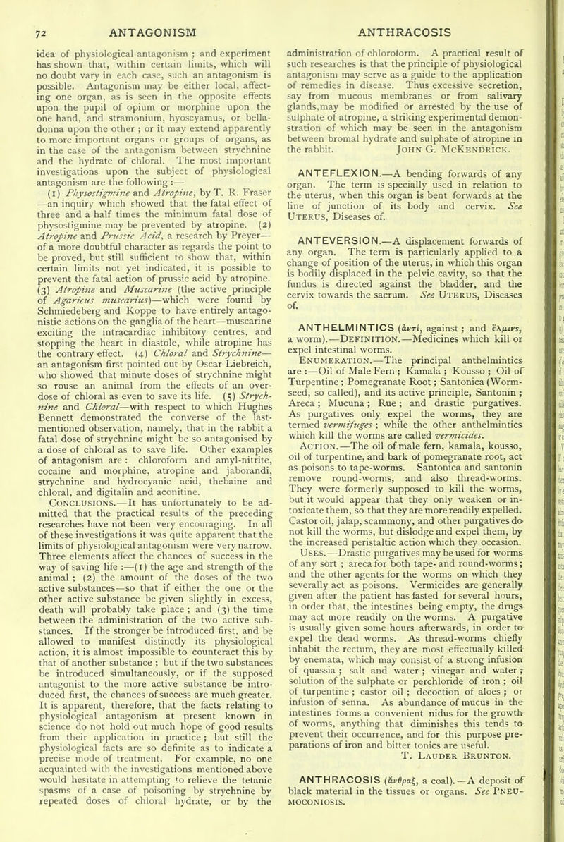 idea of physiological antagonism ; and experiment has shown that, within certain limits, which will no doubt vary in each case, such an antagonism is possible. Antagonism may be either local, affect- ing one organ, as is seen in the opposite effects upon the pupil of opium or morphine upon the one hand, and stramonium, hyoscyamus, or bella- donna upon the other ; or it may extend apparently to more important organs or groups of organs, as in the case of the antagonism between strychnine and the hydrate of chloral. The most important investigations upon the subject of physiological antagonism are the following :— (l) Fkysostigmine SlTiA Atropine, byT. R. Fraser —an inquiry which showed that the fatal effect of three and a half times the minimum fatal dose of physostigmine may be prevented by atropine. (2) Atropine and Prvssic Acid, a research by Preyer— of a more doubtful character as regards the point to be proved, but still sufficient to show that, within certain limits not yet indicated, it is possible to prevent the fatal action of prussic acid by atropine. (3) Atropine and Muscarine (the active principle of Agaricus muscarius)—which were found by Schmiedeberg and Koppe to have entirely antago- nistic actions on the ganglia of the heart—muscarine exciting the intracardiac inhibitory centres, and stopping the heart in diastole, while atropine has the contrary effect. {4) Chloral and Strychnine— an antagonism first pointed out by Oscar Liebreich, who showed that minute doses of strychnine might so rouse an animal from the effects of an over- dose of chloral as even to save its life. (5) Strych- nine and Chloral—with respect to which Hughes Bennett demonstrated the converse of the last- mentioned observation, namely, that in the rabbit a fatal dose of strychnine might be so antagonised by a dose of chloral as to save life. Other examples of antagonism are : chloroform and amyl-nitrite, cocaine and morphine, atropine and jaborandi, strychnine and hydrocyanic acid, thebaine and chloral, and digitalin and aconitine. Conclusions.—It has unfortunately to be ad- mitted that the practical results of the preceding researches have not been very encouraging. In all of these investigations it was quite apparent that the limits of physiological antagonism were very narrow. Three elements affect the chances of success in the way of saving life :—(I) the age and strength of the animal ; (2) the amount of the doses of the two active substances—so that if either the one or the other active substance be given slightly in excess, death will probably take place ; and (3) the time between the administration of the two active sub- stances. If the stronger be introduced first, and be allowed to manifest distinctly its physiological action, it is almost impossible to counteract this by that of another substance ; but if the two substances be introduced simultaneously, or if the supposed antagonist to the more active substance be intro- duced first, the chances of success are much greater. It is apparent, therefore, that the facts relating to physiological antagonism at present known in science do not hold out much hope of good results from their application in practice; but still the physiological facts are so definite as to indicate a precise mode of treatment. For example, no one acquainted with the investigations mentioned above would hesitate in attempting ^o relieve the tetanic spasms of a case of poisoning by strychnine by repeated doses of chloral hydrate, or by the administration of chloroform. A practical result of such researches is that the principle of physiological antagonism may serve as a guide to the application of remedies in disease. Thus excessive secretion, say from mucous membranes or from salivary glands, may be modified or arrested by the use of sulphate of atropine, a striking experimental demon- stration of which may be seen in the antagonism between bromal hydrate and sulphate of atropine in the rabbit. John G. McKendrick. ANTEFLEXION.—A bending forwards of any organ. The term is specially used in relation to the uterus, when this organ is bent forwards at the line of junction of its body and cervix. See Uterus, Diseases of. ANTEVERSION.—A displacement forwards of any organ. The term is particularly applied to a change of position of the uterus, in which this organ is bodily displaced in the pelvic cavity, so that the fundus is directed against the bladder, and the cervix towards the sacrum. See Uterus, Diseases of. ANTHELMINTICS (avri, against ; and '4\fLivs, a worm).—Definition.—Medicines which kill or expel intestinal worms. Enumeration.—The principal anthelmintics are :—Oil of Male Fern ; Kamala ; Kousso ; Oil of Turpentine ; Pomegranate Root; Santonica (Worm- seed, so called), and its active principle, Santonin ; Areca; Mucuna; Rue; and drastic purgatives. As purgatives only expel the worms, they are termed vermifuges ; while the other anthelmintics which kill the worms are called vermicides. Action.—The oil of male fern, kamala, kousso, oil of turpentine, and bark of pomegranate root, act as poisons to tape-worms. Santonica and santonin remove round-worms, and also thread-worms. They were formerly supposed to kill the worms, but it would appear that they only weaken or in- toxicate them, so that they are more readily expelled. Castor oil, jalap, scammony, and other purgatives da not kill the worms, but dislodge and expel them, by the increased peristaltic action which they occasion. Uses.—Drastic purgatives may be used for worms of any sort ; areca for both tape- and round-worms; and the other agents for the worms on which they severally act as poisons. Vermicides are generally given after the patient has fasted for several hours, in order that, the intestines being empty, the drugs may act more readily on the worms. A purgative is usually given some hours afterwards, in order ta expel the dead worms. As thread-worms chiefly inhabit the rectum, they are most eflectually killed by enemata, which may consist of a strong infusion of quassia ; salt and water ; vinegar and water ; solution of the sulphate or perchloride of iron ; oil of turpentine ; castor oil ; decoction of aloes ; or infusion of senna. As abundance of mucus in the intestines forms a convenient nidus for the growth of worms, anything that diminishes this tends to prevent their occurrence, and for this purpose pre- parations of iron and bitter tonics are useful. T. Lauder Brunton. ANTHRACOSIS (Srflpaf, a coal).—A deposit of black material in the tissues or organs. See Pneu- moconiosis.