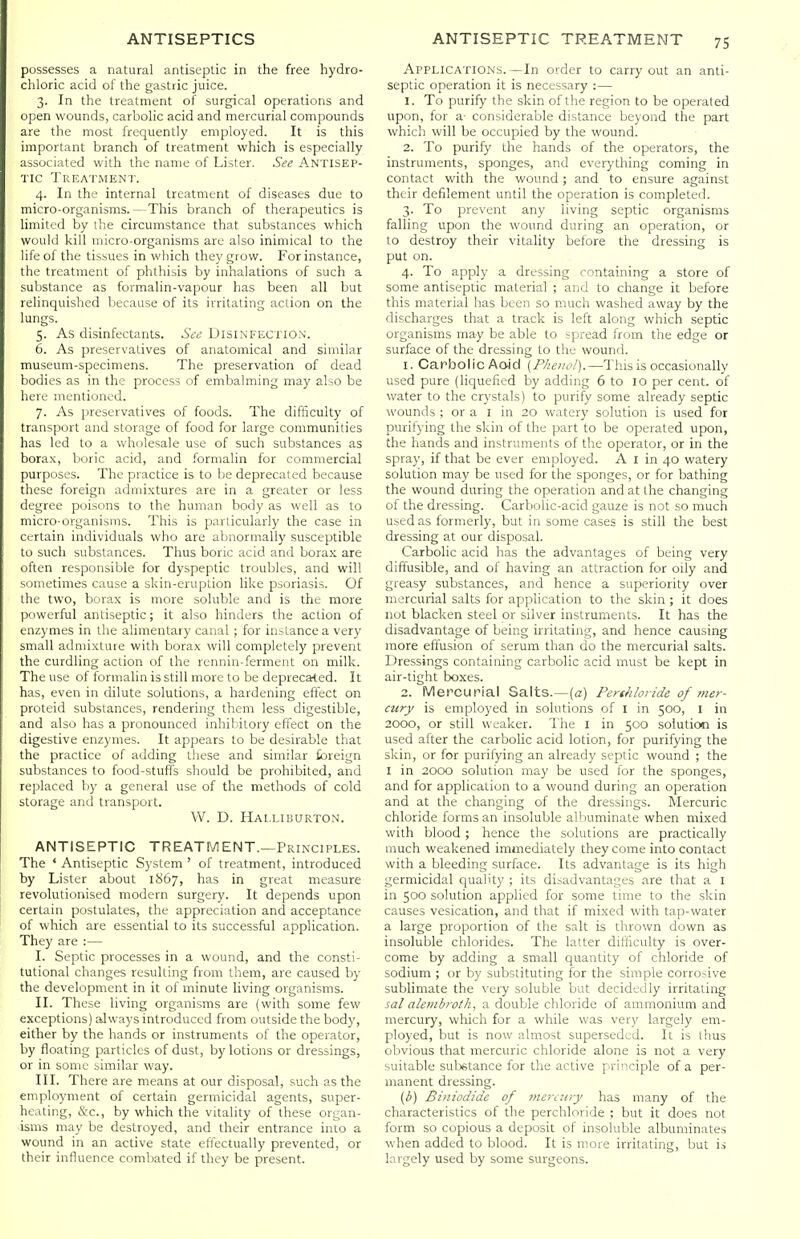 possesses a natural antiseptic in the free hydro- chloric acid of the gastric juice. 3. In the treatment of surgical operations and open wounds, carbolic acid and mercurial compounds are the most frequently employed. It is this important branch of treatment which is especially associated with the name of Lister. See Antisep- tic Treatment. 4. In the internal treatment of diseases due to micro-organisms.—This branch of therapeutics is limited by the circumstance that substances which would kill micro-organisms are also inimical to the life of the tissues in which they grow. For instance, the treatment of phthisis by inhalations of such a substance as formalin-vapour has been all but relinquished because of its irritating action on the lungs. 5. As disinfectants. See Disinfection. 6. As preservatives of anatomical and similar museum-specimens. The preservation of dead bodies as in the process of embalming may also be here mentioned. 7. As preservatives of foods. The difficulty of transport and storage of food for large communities has led to a wholesale use of such substances as borax, boric acid, and formalin for commercial purposes. The practice is to be deprecated because these foreign admixtures are in a greater or less degree poisons to the human body as well as to micro-organisms. This is particularly the case in certain individuals who are abnormally susceptible to such substances. Thus boric acid and borax are often responsible for dyspeptic troubles, and will sometimes cause a skin-eruption like psoriasis. Of the two, borax is more soluble and is the more powerful antiseptic; it also hinders the action of enzymes in the alimentary canal ; for instance a very small admixture with borax will completely prevent the curdling action of the i-ennin-ferment on milk. The use of formalin is still more to be deprecated. It has, even in dilute solutions, a hardening effect on proteid substances, rendering them less digestible, and also has a pronounced inhibitory effect on the digestive enzymes. It appears to be desirable that the practice of adding these and similar foreign substances to food-stuffs should be prohibited, and replaced by a general use of the methods of cold storage and transport. W. D. Halliburton. ANTISEPTIC TREATMENT.—Principles. The ' Antiseptic System ' of treatment, introduced by Lister about 1867, has in great measure revolutionised modern surgery. It depends upon certain postulates, the appreciation and acceptance of which are essential to its successful application. They are :— I. Septic processes in a wound, and the consti- tutional changes resulting from them, are caused by the development in it of minute living organisms. II. These living organisms are (with some few exceptions) always introduced from outside the body, either by the hands or instruments of the operator, by floating particles of dust, by lotions or dressings, or in some similar way. III. There are means at our disposal, such as the employment of certain germicidal agents, super- heating, &c., by which the vitality of these organ- isms may be destroyed, and their entrance into a wound in an active state effectually prevented, or their influence combated if they be present. Applications. —In order to carry out an anti- septic operation it is necessary :— 1. To purify the skin of the region to be operated upon, for a- considerable distance beyond the part which will be occupied by the wound. 2. To purify the hands of the operators, the instruments, sponges, and everything coming in contact with the wound; and to ensure against their defilement until the operation is completed. 3. To prevent any living septic organisms falling upon the wound during an operation, or to destroy their vitality before the dressing is put on. 4. To apply a dressing containing a store of some antiseptic material ; and to change it before this material has been so much washed away by the discharges that a track is left along which septic organisms may be able to spread from the edge or surface of the dressing to the wound. 1. Carbolic Aoid [Phenol).—This is occasionally used pure (liquefied by adding 6 to 10 per cent, of water to the crystals) to purify some already septic wounds ; or a I in 20 watery solution is used for purifying the skin of the part to be operated upon, the hands and instruments of the operator, or in the spray, if that be ever employed. A I in 40 watery solution may be used for the sponges, or for bathing the wound during the operation and at the changing of the dressing. Carbolic-acid gauze is not so much used as formerly, but in some cases is still the best dressing at our disposal. Carbolic acid has the advantages of being very diffusible, and of having an attraction for oily and greasy substances, and hence a superiority over mercurial salts for application to the skin ; it does not blacken steel or silver instruments. It has the disadvantage of being irritating, and hence causing more effusion of serum than do the mercurial salts. Dressings containing carbolic acid must be kept in air-tight boxes. 2. Mercurial Salts.—[a) Perthloride of mer- cury is employed in solutions of I in 500, i in 2000, or still weaker. The I in 500 solution is used after the carbolic acid lotion, for purifying the skin, or for purifying an already septic wound ; the I in 2000 solution may be used for the sponges, and for application to a wound during an operation and at the changing of the dressings. Mercuric chloride forms an insoluble albuminate when mixed with blood ; hence the solutions are practically much weakened immediately they come into contact with a bleeding surface. Its advantage is its high germicidal quality ; its disadvantages are that a I in 500 solution applied for some time to the skin causes vesication, and that if mixed with tap-water a large proportion of the salt is thrown down as insoluble chlorides. The latter difficulty is over- come by adding a small quantity of chloride of sodium ; or by substituting for the simple corrosive sublimate the very soluble but decidedly irritating sal aletnbroSh, a double chloride of ammonium and mercury, which for a while was very largely em- ployed, but is now almost superseded. It is thus obvious that mercuric chloride alone is not a very suitable sutetance for the active principle of a per- manent dressing. (b) Biiiiodide of tnerinry has many of the characteristics of the perchloride ; but it does not form so Copious a deposit of insoluble albuminates when added to blood. It is more irritating, but is largely used by some surgeons.