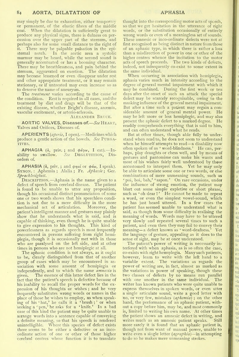 may simply be due to exhaustion, either tempornvy or permanent, of the elastic fibres of the middle coat. When the dilatation is sufficiently great to produce any physical signs, there b dulness on per- cussion over the upper part of the sternum, and perhaps also for some small distance to the right of it. There may be palpable pulsation in the epi- stemal notch. In the aortic area a systolic murmur may be heard, while the second sound is generally accentuated or has a booming character. There may be breathlessness, and pain behind the sternum, aggravated on exertion. The dilatation may become lessened or even disappear under rest and other appropriate treatment, or it may remain stationary, or if untreated may even increase so as to deserve the name of aneurysm. The treatment varies according to the cause of the condition. Rest is required in all cases, and the treatment by diet and drugs will be that of the existing disease, whether Bright's disease, anaemia, vascular excitement, or arterio-sclerosis. Alexander Bruce. AORTIC VALVES, Diseases of.—5e« Heart, Valves and Orifices, Diseases of. APERIENTS {aperio, I open).—Medicines which produce a gentle action of the bowels. See Purga- tives. APHAGIA (a, priv. ; and <^a.yia, I eat). —In- ability to swallow. Sec Deglutition, Dis- orders of. APHASIA (o, priv. ; and c^njui' or <^a.w, I speak). Synon. : Aphemia ; Alalia ; Fr. Aphasie; Ger. Sprachlosigkeit. Description.—Aphasia is the name given to a defect of speech from cerebral disease. The patient is found to be unable to utter any proposition, though his occasional distinct pronunciation of some one or two words shows that his speechless condi- tion is not due to a mere difficulty in the more mechanical act of articulation. Moreover, the patient's intelligent manner and gestures may plainly show that he understands what is said, and is capable of thinking, even though he is quite unable to give expression to his thoughts. This kind of powerlessness as regards speech is most frequently encountered in persons suffering from right hemi- plegia, though it is occasionally met with in those who are paralysed on the left side, and at other times in persons who are not hemiplegic at all. The aphasie condition is not always, as it ought to be, clearly distinguished from that of another group of cases which may be encountered in as- sociation with some amount of hemiplegia or independently, and to which the name amnesia is given. The essence of this latter defect lies in the fact that the patient's speech is defective because of his inability to recall the proper words for the ex- pression of his thoughts or wishes ; and he very frequently substitutes wrong words or names in the place of those he wishes to employ, as when speak- ing of his 'hat,' he calls it a 'brush ; ' or when seeking a ' pen,'he asks for a 'knife.' In a bad case of this kind the patient may be quite unable to arrange words into a sentence capable of conveying a definite meaning, so that his speech is rendered unintelligible. Where this species of defect exists there seems to be either a defective or an inco- ordinate action of one or other of those higher cerebral centres whose function it is to translate thought into the corresponding motor acts of speech, so that we get hesitation in the utterance of right words, or the substitution occasionally of entirely wrong words or even of a meaningless set of sounds. These amnesic or inco-ordinate defects were not at first recognised as being distinct in nature from those of an aphasie type, in which there is rather a loss than a misdirection of power in one or other of the higher centres whence the incitation to the motor acts of speech proceeds. The two kinds of defects, indeed, not infrequently co-exist to some extent in the same individual. WTien occurring in association with hemiplegia, aphasia varies much in intensity according to the degree of general mental impairment with which it may be combined. During the first week or ten days after the onset of such an attack the special defect may be scarcely recognisable, owing to the masking influence of the general mental impairment. But after a time such a patient may regain a con- siderable amount of general mental power. He may be left more or less hemiplegic, and may also present the aphasie defect to a marked degree. He readily comprehends everj-thing that is said to him, and can often understand what he reads. But at other times, though able fully to under- stand when read to, he does not seem to understand when he himself attempts to read—a disabilit)' now often spoken of as ' word-blindness.' He can, per- haps, play draughts or chess well, and by means of gestures and pantomime can make his wants and most of his wishes fairly well understood by those accustomed to interpret them. Yet he may only be able to articulate some one or two words, or else combinations of mere unmeaning sounds, such as 'poi, boi, bah,' 'sapon.' On rare occasions, under the influence of strong emotion, the patient may blurt out some simple expletive or short phrase, such as ' oh dear ! ' He cannot be made to repeat a word, or even the simplest vowel-sound, which he has just heard uttered. In a few cases the patient has seemed unable to understand what is said, as though from some difficulty in realising the meaning of words. Words may have to be uttered very slowly and repeated several limes to such a patient, and even then they may fail to convey their meaning—a defect known as 'word-deafness.' Yet the language of gesture, appealing as it does to the sense of sight, may be at once understood. The patient's power of writing is necessarily in- terfered with when aphasia, as is so often the case, co-exists with right hemiplegia. Many such patients, however, learn to write with the left hand to a variable extent. The variations as regards the power of writing are, in fact, almost as marked as the variations in power of speaking, though these two classes of defects by no means run parallel with one another in the same individual. The writer has known patients who were quite unable to express themselves in spoken words, or even utter a single articulate sound, write a good letter with no, or very few, mistakes [aphemia) ; on the other hand, the performance of an aphasie patient, with- out a copy before him, may be, and most commonly is, limited to writing his own name. At Other times the patient shows an amnesic defect in writing, and writes much as an amnesic patient speaks. Still more rarely it is found that an aphasie patient is, though not from want of manual power, unable to write even a single letter {agraphia)—in attempting to do so he makes mere unmeaning strokes.