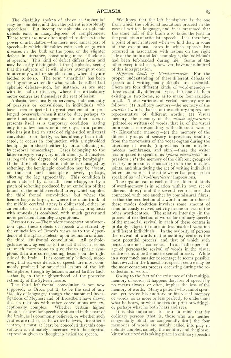 The disability spoken of above as ' aphemia ' may be complete, and then the patient is absolutely speechless. But incomplete aphemia or aphemic defects exist in many degrees of completeness. These terms are now often applied to defects in the power of articulation—the mere mechanical part of speech—in which difficulties exist such as go with diseases in the bulb or the pons, or the slighter defects in utterance, constituting mere ' thickness of speech.' This kind of defect differs from (and may be easily distinguished from) aphasia, seeing that the subjects of it will always attempt at once to utter any word or simple sound, when they are bidden to do so. The term ' anarthria' has been used by some writers for what would be called bad aphemic defects—such, for instance, as are met with in bulbar diseases, where the articulatory motor centres are themselves the seat of lesion. Aphasia occasionally supervenes, independently of paralysis or convulsions, in individuals who have been subjected to great excitement or pro- longed overwork, when it may be due, perhaps, to mere functional derangements. In other cases it presents itself as a temporary condition, lasting only for a few hours or a few days, in a patient who has just had an attack of right-sided unilateral convulsions ; or, lastly, as has already been indi- cated, it occurs in conjunction with a right-sided hemiplegia produced either by brain-softening or by cerebral haemorrhage. Cases belonging to the latter category vary very much amongst themselves as regards the degree of co-existing hemiplegia. If the third left convolution alone is damaged by softening, the hemiplegic condition may be absent, or transient and incomplete—never, perhaps, affecting the leg appreciably. This condition is often induced by a small haemorrhage, or by a patch of softening produced by an embolism of that branch of the middle cerebral artery which supplies the third frontal convolution ; but where the hemorrhage is larger, or where the main trunk of the middle cerebral artery is obliterated, either by an embolus or a thrombus, the aphasia, or aphasia with amnesia, is combined with much graver and more persistent hemiplegic symptoms. Pathology.—The modernconcentration of atten- tion upon these defects of speech was started by the enunciation of Broca's views as to the depen- dence of the aphasic defects upon lesions in or about the third left frontal convolution. All patholo- gists are now agreed as to the fact that such lesions are much more prone to give rise to aphasic sym- ptoms than are corresponding lesions on the right side of the brain. It is commonly believed, more- over, that amnesic defects of speech are most com- monly produced by superficial lesions of the left hemisphere, though by lesions situated farther back —that is, in the neighbourhood of the posterior extremity of the Sylvian fissure. The third left frontal convolution is not now supposed, as Broca put it, to be the seat of any ' faculty of language,' though the anatomical inves- tigations of Meynert and of Broadbent have shown that its relations with other convolutions are ex- ceptionally complex. Whether certain higher ' motor ' centres for speech are situated in this part of the brain, as is commonly believed, or whether such centres are rather, as the writer believes, kinassthetic centres, it must at least be conceded that this con- volution is intimately concerned with the physical expression given to thought in articulate speech. We know that the left hemisphere is the one from which the volitional incitations proceed in the case of written language, and it is presumed that the same half of the brain also takes the lead in the production of articulate speech. It is, therefore, a point of much interest when we find that, in some of the exceptional cases in which aphasia has occurred in association with lesions on the right side of the brain and left hemiplegia, the individuals had been left-handed during life. Some of the other exceptional cases, however, have not admitted of this interpretation. Different kinds of Word-memories.— For the proper understanding of these different defects of speech and writing many details are essential. There are four different kinds of word-memory — three essentially different types, but one of them existing in two forms, so as to make four varieties in all. These varieties of verbal memory are as follows : (I) Auditory memory—the memory of the sounds of words, that is, of the auditory impressions representative of different words ; (2) Visual memory—the memory of the visual appearances (printed or written) of words, that is, of the visual impressions corresponding with different words ; (3) Kinesthetic memory—(a) the memory of the different groups of sensory impressions resulting from the movements of the vocal organs during the utterance of words (impressions from muscles, mucous membranes, and skin)—these the writer has proposed to speak of as 'glosso-kinasthetic ' im- pressions ; (b) the memory of the different groups of sensory impressions emanating from the muscles, joints, and skin during the act of writing individual letters and words—these the writer has proposed to speak of as ' cheiro-kincesthetic ' impressions. The organic seat of each of these different kinds of word-memory is in relation with its own set of afferent fibres; and the several centres are also connected with one another by commissural fibres, so that the recollection of a word in one or other of these modes doubtless involves some amount of simultaneously revived activity in one or two of the other word-centres. The relative intensity (in the process of recollection of words for ordinary speech) of the memorial revival in each of these centres is probably subject to more or less marked variation in different individuals. In the majority of persons the revival of words in the auditory centre is the most potential process, and that of which such persons are most conscious. In a smaller percent- age of persons the revival of words in the visual centre seems to be the most essential process. While in a very much smaller percentage it seems possible that revival in the kinsesthctic speech-centre may be the most conscious process occurring during the re- collection of words. Owing to the fact of the existence of this multiple memory of words, it happens that loss of speech by no means always, or often, implies the loss of the memory of words. Many a patient who cannot speak can yet revive his auditory or his visual memory of words, so as more or less perfectly to understand what he hears, or what he sees (in print or writing), or perhaps what he both hears and sees. It is also important to bear in mind tliat for ordinary persons (that is, those who are neither congenitally blind nor congenitally deaf) the four memories of words are mainly called into play in definite couples, namely, the auditory and theglosso kinassthetic revivals taking place in ordinary speech ;