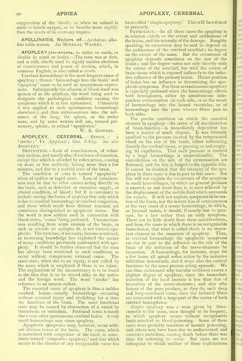 oxygenation of the blood ; as when an animal is made to inhale oxygen, or to breathe more rapidh' than the needs of its economy require. APOLLINARIS, Waters of.—Acidulous alka- line table-waters. See Mineral Waters. APOPLEXY (o)ro-irA.<j(r(ra), to strike to earth, or disable in mind or body).—The term was at first, and is still, chiefly used to signify sudden abolition of consciousness and power of motion, which, in common English, is also called a stroke. Cerebral hemorrhage is the most frequent cause of apoplexy ; thence 'haemorrhage into the brain' and ' apoplexy' came to be used as synonymous expres- sions. Subsequently the efiusion of blood itself was spoken of as the apoplexy, the word being used to designate the pathological condition causing the symptoms which it at first epitomised. Ultimately it was applied to such spontaneous haemorrhage elsewhere; and thus extravasations into the sub- stance of the lung, the spleen, or the retina were, and by some writers still are, termed pul- monary, splenic, or retinal 'apoplexies.' VV. R. GOWERS. APOPLEXY, CEREBRAL. —Synon. : a ' stroke ;' Fr. Apoplexie ; Ger. Schlag. See also Apoplexy. Definition.—Loss of consciousness, of volun- tary motion, and usually also of evidence of sensation, except that which is afforded by reflex action, coming on more or less suddenly, lasting more than a few minutes, and due to a morbid state of the brain. The condition of coma is termed ' apoplectic' when of sudden or rapid onset. Loss of conscious- ness may be due to other causes acting directly on the brain, such as defective or excessive supply, or altered condition, of blood ; but it is customary to include among the forms of apoplexy \!mA only which is due to cerebral haemorrhage or cerebral congestion, and those which result from distinct toxremia are sometimes distinguished as apoplectic states. But the word is now seldom used in connection with blood-states, ' coma' being preferred. Unconscious- ness resulting from acute anjemia of the brain, or such as attends an epileptic fit, is not termed apo- plectic. The term has, of necessity, become restricted, as increasing knowledge has explained the nature of many conditions previously confounded with apo- plexy. It should be further observed that the term has always been restricted to such conditions as occur without conspicuous external cause. The same state, when due to an injury, is not called by the name which is employed if there is no injury. The explanation of the inconsistency is to be found in the idea that is to be traced alike in the native and the foreign word. The word ' stroke' has reference to an unseen striker. The essential cause of apoplexy is thus a sudden cerebral lesion—usually hsemorrhage—occurring without external injury and abolishing for a time the functions of the brain. The same functional state may be caused by obstruction of a vessel by thrombosis or embolism. Profound coma is rarely due to any other spontaneous cerebral lesion. A very small haemorrhage may cause apoplexy. Apoplectic symptoms may, however, occur with- out obvious lesion of the brain. The coma, which is associated with congestior of the head, is some- times termed 'congestive apoplexy,' and that which occurs in the absence of ,-iny recognisable cause has been called ' simple apoplexy.' This will be referred to presently. Pathology.—In all these cases the apoplexy is in relation chiefly to the extent and suddenness of the lesion, and the intensity of the damage. Roughly speaking, its occurrence may be said to depend on the suddenness of the cerebral mischief; its degree on the extent of the same. But the occurrence of apoplexy depends sometimes on the size of the lesion ; and the degree varies not only directly with the extent of the mischief, but with the extent of brain-tissue which is exposed indirectly to the irrita- tive influence of the primary lesion. Hence position of lesion has an influence in determining the apo- plectic sjTnptoms. For these several reasons apoplexy is especially profound when the hemorrhage affects both hemispheres, either by simultaneous inde- pendent extravasation on each side, or as the result of haemorrhage into the lateral ventricles, or of haemorrhage into the pons whence fibres pass to both sides. The precise condition on which the essential element in apople.xy—the arrest of all manifestation of brain-function—is immediately dependent has been a matter of much dispute. It was formerly ascribed to the pressure exerted by the extravasated blood on the rest of the brain, either influencing directly the cerebral tissue, or pressing on and empty- ing its capillaries. That such pressure is exerted by a large haemorrhage is unquestionable. The convolutions on the side of the extravasation are flattened, and the falx is bulged to the opposite side. It cannot be doubted that the intensity of the apo- plexy in these cases is due in part to this cause. But this will not explain the occurrence of the symptom in small haemorrhages, by which no general pressure is exerted, or not more than is at once reheved by the displacement of the mobile fluid which surrounds the vessels. It will not explain symptoms in lacera- tion of the brain, nor the instant loss of consciousness at the very onset of a severe hemorrhage, in which, as Jaccoud insists, it should, if merely due to pres- sure, be a late rather than an early symptom. There can be little doubt from these considerations, and from the cases in which there is no recognisable brain-lesion, that what is called shock is an impor- tant element in the causation of apoplexy. Thus, in cerebral haemorrhage the apoplectic symptoms are due in part to the influence on the rest of the brain of the irritation of the nerve-elements by laceration. A hemorrhage, for instance, stops for a few hours all spinal reflex action by the irritative inhibition downwards, and it stops also the cortical functions by the same process acting upwards. We can thus understand why vascular occlusion causes a slighter degree of apoplexy, since the immediate irritation of the local anemia is less than that of laceration of the nerve-elements; and also why lesions of the pons produce, as they do, such deep and long-continued coma, since the irritated fibres are connected with a large part of the cortex of both cerebral hemispheres. Simple apoplexy was a term given by Aber- crombie to the cases, once thought to be frequent, in which apoplexy occurs without recognisable brain-mischief or blood-poisoning. Some of these cases were probably instances of uremic poisoning, and others may have been due to undiscovered and extensive embolism, causing death before there was time for softening to occur. But cases are not infrequent to which neither of these explanations