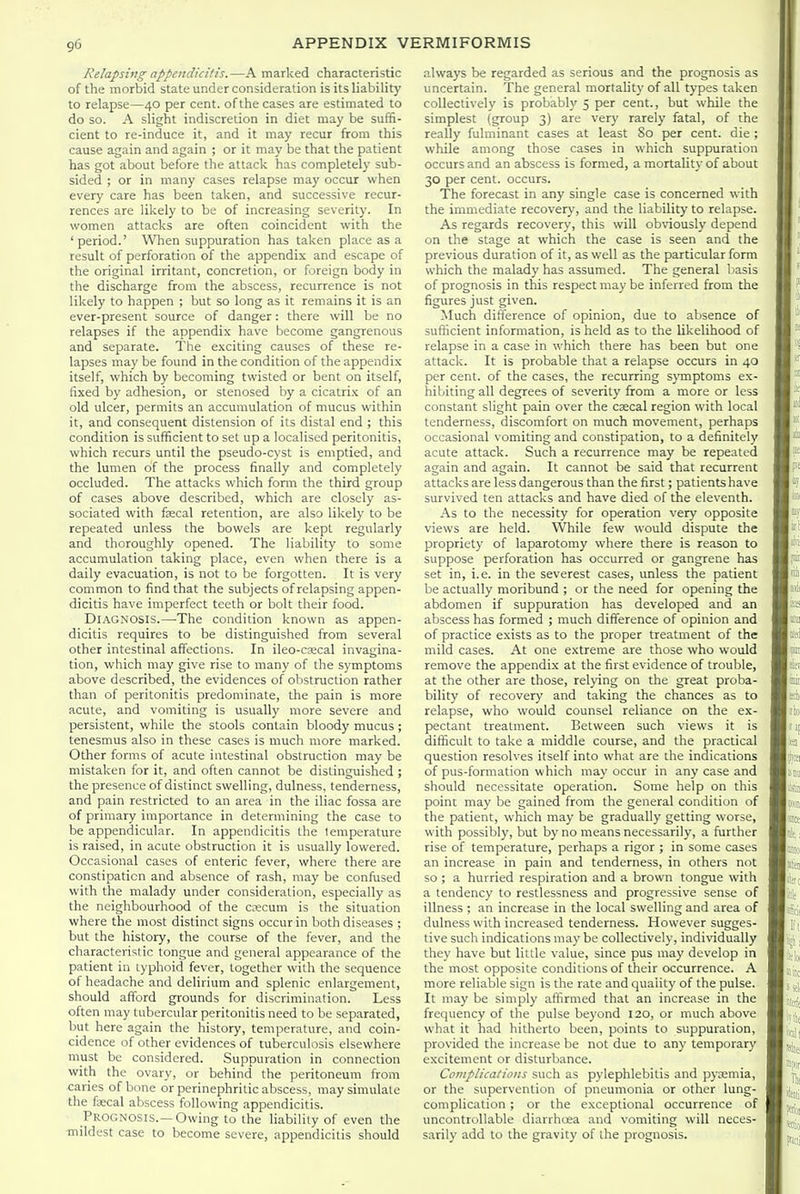 Relapsing appendicitis.—A marked characteristic of the morbid state under consideration is its liability to relapse—40 per cent, of the cases are estimated to do so. A slight indiscretion in diet may be suffi- cient to re-induce it, and it may recur from this cause again and again ; or it may be that the patient has got about before the attack has completely sub- sided ; or in many cases relapse may occur when every care has been taken, and successive recur- rences are likely to be of increasing severity. In women attacks are often coincident with the 'period.' When suppuration has taken place as a result of perforation of the appendix and escape of the original irritant, concretion, or foreign body in the discharge from the abscess, recurrence is not likely to happen ; but so long as it remains it is an ever-present source of danger: there will be no relapses if the appendix have become gangrenous and separate. The exciting causes of these re- lapses may be found in the condition of the appendix itself, which by becoming twisted or bent on itself, fixed by adhesion, or stenosed by a cicatrix of an old ulcer, permits an accumulation of mucus within it, and consequent distension of its distal end ; this condition is sufficient to set up a localised peritonitis, which recurs until the pseudo-cyst is emptied, and the lumen of the process finally and completely occluded. The attacks which form the third group of cases above described, which are closely as- sociated with fsecal retention, are also likely to be repeated unless the bowels are kept regularly and thoroughly opened. The liability to some accumulation taking place, even when there is a daily evacuation, is not to be forgotten. It is very common to find that the subjects of relapsing appen- dicitis have imperfect teeth or bolt their food. Diagnosis.—-The condition known as appen- dicitis requires to be distinguished from several other intestinal affections. In ileo-cascal invagina- tion, which may give rise to many of the symptoms above described, the evidences of obstruction rather than of peritonitis predominate, the pain is more acute, and vomiting is usually more severe and persistent, while the stools contain bloody mucus ; tenesmus also in these cases is much more marked. Other forms of acute intestinal obstruction may be mistaken for it, and often cannot be distinguished ; the presence of distinct swelling, dulness, tenderness, and pain restricted to an area in the iliac fossa are of primary importance in determining the case to be appendicular. In appendicitis the temperature is raised, in acute obstruction it is usually lowered. Occasional cases of enteric fever, where there are constipation and absence of rash, may be confused with the malady under consideration, especially as the neighbourhood of the ciecum is the situation where the most distinct signs occur in both diseases : but the history, the course of the fever, and the characteristic tongue and general appearance of the patient in typhoid fever, together with the sequence of headache and delirium and splenic enlargement, should afford grounds for discrimination. Less often may tubercular peritonitis need to be separated, but here again the history, temperature, and coin- cidence of other evidences of tuberculosis elsewhere must be considered. Suppuration in connection with the ovary, or behind the peritoneum from caries of bone or perinephritic abscess, may simulate the faecal abscess following appendicitis. Prognosis.—Owing to the liability of even the ■mildest case to become severe, appendicitis should always be regarded as serious and the prognosis as uncertain. The general mortality of all types taken collectively is probably 5 per cent., but while the simplest (group 3) are very rarely fatal, of the really fulminant cases at least So per cent, die ; while among those cases in which suppuration occurs and an abscess is formed, a mortality of about 30 per cent, occurs. The forecast in any single case is concerned with the immediate recovery, and the liability to relapse. As regards recovery, this will obviously depend on the stage at which the case is seen and the previous duration of it, as well as the particular form which the malady has assumed. The general basis of prognosis in this respect may be inferred from the figures just given. Much difference of opinion, due to absence of sufficient information, is held as to the likelihood of relapse in a case in which there has been but one attack. It is probable that a relapse occurs in 40 per cent, of the cases, the recurring s}Tnptoms ex- hibiting all degrees of severity from a more or less constant slight pain over the csecal region with local tenderness, discomfort on much movement, perhaps occasional vomiting and constipation, to a definitely acute attack. Such a recurrence may be repeated again and again. It cannot be said that recurrent attacks are less dangerous than the first; patients have survived ten attacks and have died of the eleventh. As to the necessity for operation very opposite views are held. While few would dispute the propriety of laparotomy where there is reason to suppose perforation has occurred or gangrene has set in, i.e. in the severest cases, unless the patient be actually moribund ; or the need for opening the abdomen if suppuration has developed and an abscess has formed ; much difference of opinion and of practice exists as to the proper treatment of the mild cases. At one extreme are those who would remove the appendix at the first evidence of trouble, at the other are those, relying on the great proba- bility of recovery and taking the chances as to relapse, who would counsel reliance on the ex- pectant treatment. Between such views it is difficult to take a middle course, and the practical question resolves itself into what are the indications of pus-formation which may occur in any case and should necessitate operation. Some help on this point may be gained from the general condition of the patient, which may be gradually getting worse, with possibly, but by no means necessarily, a further rise of temperature, perhaps a rigor ; in some cases an increase in pain and tenderness, in others not so ; a hurried respiration and a brown tongue with a tendency to restlessness and progressive sense of illness ; an increase in the local swelling and area of dulness with increased tenderness. However sugges- tive such indications may be collectively, individually they have but little value, since pus may develop in the most opposite conditions of their occurrence. A more reliable sign is the rate and quality of the pulse. It may be simply affirmed that an increase in the frequency of the pulse beyond 120, or much above what it had hitherto been, points to suppuration, provided the increase be not due to any temporary excitement or disturbance. Complications such as pylephlebitis and pygemia, or the supervention of pneumonia or other lung- complication ; or the exceptional occurrence of uncontrollable diarrhoea and vomiting will neces- sarily add to the gravity of the prognosis.