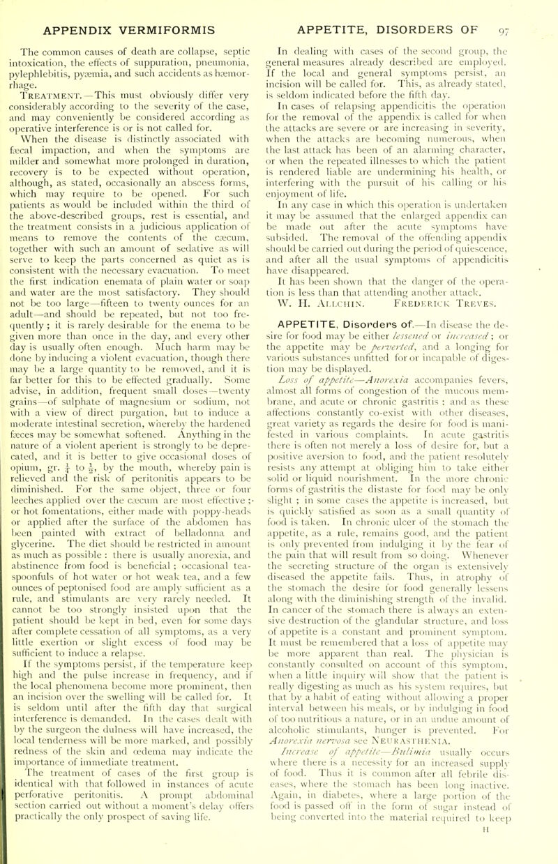 The common causes of death are collapse, septic intoxication, the effects of suppuration, pneumonia, pylephlebitis, pyremia, and such accidents as hemor- rhage. Treatment.—This must obviously differ very considerably according to the severity of the case, and may conveniently be considered according as operative interference is or is not called for. When the disease is distinctly associated with faical impaction, and when the symptoms arc milder and somewhat more prolonged in duration, recovery is to be expected without operation, although, as stated, occasionally an abscess forms, which may require to be opened. For such patients as would be included within the third of the above-described groups, rest is essential, and the treatment consists in a judicious application of means to remove the contents of the caecum, together with such an amount of sedative as will serve to keep the parts concerned as quiet as is consistent with the necessary evacuation. To meet the first indication enemata of plain water or soap and water are the most satisfactory. They should not be too large—fifteen to twenty ounces for an adult—and should be repeated, but not too fre- quently ; it is rarely desirable for the enema to be given more than once in the day, and every other day is usually often enough. Much harm may be done by inducing a violent evacuation, though there may be a large quantity to be removed, and it is far better for this to be eftected gradually. Some advise, in addition, frequent small doses — twenty grains—of sulphate of magnesium or sodium, not with a view of direct purgation, but to induce a moderate intestinal secretion, whereby the hardened fxces may be somewhat softened. Anytliing in the nature of a violent aperient is strongly to be depre- cated, and it is better to give occasional doses of opium, gr. J to 5, by the mouth, whereby pain is relieved and the risk of peritonitis appears to be diminished. For the same object, three or four leeches applied over the ca5cum are most effective ;• or hot fomentations, either made with poppy-heads or applied after the surfiice of the abdomen has been painted with extract of belladonna and glycerine. The diet should be restricted in amount as much as possible : there is usually anorexia, anil abstinence from food is beneficial ; occasional tea- spoonfuls of hot water or hot weak tea, and a few ounces of peptonised food are amply sufficient as a rule, and stimulants are very rarely needed. It cannot be too strongly insisted upon that the patient should be kept in bed, even for some days after complete cessation of all symptoms, as a very little exertion or slight excess of food may be sufficient to induce a relapse. If the symptoms persist, if the temperature keep high and the pulse increase in frequency, and if the local phenomena become more prominent, then an incision over the swelling will be called for. It is seldom until after the fiftli day that surgical interference is demanded. In the cases dealt with Ijy the surgeon the dulness will have increased, the local tenderness will be more marked, and possibly redness of the skin and cedema may indicate the importance of immediate treatment. The treatment of cases of the first group is identical with that followed in instances of acute perforative peritonitis. A prompt abdominal section carried out without a moment's delay offers practically the only prospect of saving life. In dealing with cases of the second group, the general measures already described are emphiyeil. If the local and general symptoms persist, an incision will be called for. This, as already stated, is seldom indicated before the fifth day. In cases of relapsing appendicitis the operation for the removal of the appendix is called for when the attacks are severe or are increasing in severity, when the attacks are becoming numerous, when the last attack has been of an alarming character, or when the repeated illnesses to w hich the patient is rendered liable are undermining his health, fir interfering with the pursuit of his calling or his enjoyment of life. In any case in which this operation is undertaken it may be assumed that the enlarged appendix can be made out after the acute symptoms have subsided. The removal of the offending appendix should be carried out during the period of quiescence, and after all the usual symptoms of appendicitis have disappeared. It has been shown that the danger of the c.ipera- tion is less than that attending another attack. W. H. Ai.i.ciiiN. Freukrick Treves. APPETITE, Disorders of.—In disease the de- sire for food may be either L'ssvih'd or increased; or the appetite may lie pen>er/ed, and a longing for various substances unfitted for or incapable of diges- tion may be displayed. Loss of appetite—Anorexia accompanies fevers, almost all forms of congestion of the mucous mem- brane, and acute or chronic gastritis ; and as these affections constantly co-exist with other diseases, great variety as regards the desire for food is mani- fested in various complaints. In acute gastritis there is often not merely a loss of desire for, but a positive aversion to food, and the patient resoluteK' resists any attempt at obliging him to take either solid or liquid nourishment. In the more chroni'- forms of gastritis the distaste for food may be only slight ; in some cases the appetite is increased, but is quickly satisfied as soon as a small quantity of food is taken. In chronic ulcer of the stomach the appetite, as a rule, remains good, and the patient is only prevented from indulging it by the fear of the pain that will result from so doing. Whenever the secreting structure of the organ is extensivelv diseased the appetite fails. Thus, in atrophy of the stomach the desire for food generally lessens along with the diminishing strength of the invalid. In cancer of the stomach there is always an exten- sive destruction of the glandular structure, and loss of appetite is a constant and prominent symptom. It must be remembered that a loss of appetite may be more apparent than real. The physician is constantly consulted on account of this symptom, when a little incjuiry w ill show that the patient is really digesting as much as his system requires, but that by a habit of eating without allowing a proper interval between his meals, or by indulging in food of too nutritious a nature, or in an undue amount of alcoholic stimulants, hunger is prevented. For Anorexia nen'osa see Neukasthenia. Increase of appetite—Bulimia usually occurs where there is a necessity for an increased supph- of food. Thus it is common after all febrile dis- eases, where the stomach has been long inactive. Again, in diabetes, where a large portion of the food is passed oft' in the form of sugar instead of being converted into the material required to keep II