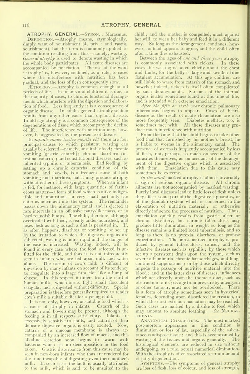 ATROPHY. GENERAL.—Synon. : .\hirasnius. Definiiion.—Atrophy means, ctyniologically, simply want of nourishmenl (o, priv. ; and rpopT), nourishmenl), bal thi: term is commonly applied U) ihc condition resulting from this—namely, wasting. Gt'/ura/ atrophy is used to denote wasting in which the whole body participates. All acute diseases are accompanied by emaciation. The use of the word ' atrophy' is, however, confined, as a rule, to cases where the interference with nutrition has been gradual, and the loss of flesh consequently slow. -Etiology.—Atrophy is common enough at all periods of life. In infants and children it is due, in the majority of cases, to chronic functional derange- ments w hich interfere with the digestion and elabora- tion of food. Less frequently it is a con.sequence of organic diseiise. In adults general atrophy seldom results from any other cause than organic disease. In old age atrophy is a common consequence of the degenerations of tissue which accompany the decline of life. The interference with nutrition may, how- ever, be aggravated by the presence of disease. In ill/a II/s till tier twelve months old there are four principal causes to which persistent wasting can usually lie referred—namely, unsuitable food; chronic vomiting (gastric catarrh); chronic diarrhoea (in- testinal catarrh) ; and constitutional diseases, such as inherited syphilis or tuberculosis. Bad feeding, by setting up a chronic catarrhal condition of the stomach and bowels, is a frequent cause of both vomiting and diarrhoea, but it may produce atrophy without either of these symptoms. When an infant is fed, for instance, w ith large quantities of farina- ceous mailer—a form of food which is alike indiges- tible and innutritious—a very small part only can enter as nutriment into the system. The remainder passes down the alimentary canal, and is ejected at rare intervals in an oftensive putty-like mass, or in hard roundish lumps. The child, therefore, although overloaded with food, is really under-nourished, and loses flesh as long as such a diet is persisted in. If, as often happens, diarrhoea or vomiting be set up by the irritation to which the digestive organs are subjected, wasting is more rapid and the danger of the case is increased. Wasting, indeed, will be found in every case where the food selected is un- fitted for the child, and thus it is not infrequently seen in infants who are fed upon milk and water alone. The casein of cow's milk is difKcult of digestion by many infants on account of its tendency to coagulate into a large firm clot like a lump of cheese. In this respect it diflers from the curd of human milk, which forms light small flocculent coagula, and is digested without dithculty. Special preparation is therefore generally required to render cow's milk a suitable diet for a young child. It is not only, however, unsuitable food which is a cause of atrophy in infants. Catarrh of the stomach and bowels may be present, although the feeding is in all respects satisfactory. Infants are excessively sensitive to chills, and catarrh of their delicate digestive organs is easily excited. Now, catarrh of a mucous membrane is always ac- companied by an increased flow of mucus, and this alkaline secretion soon begins to swarm with bacteria which set up decomposition in the food taken. Clastric disturbance from this cause may be seen in new-born infants, who thus are rendered for the time incapable of digesting even their mother's milk. In such cases the fault is usualh- attributed to the milk, which is said to be unsuited to the cliild ; and the mother is compelled, much against her .will, to w ean her baby and feed it in a different way. So long as the derangement continues, how- ever, no food appears to agree, and the child often after a time dies exhausted. Between the ages of one and three years atrophy is commonly associated with rickets. In these cases the wasting is noted chiefly about the chest and limbs, for the belly is large and swollen from flatulent accumulation. .\t this age children are still liable to w aste from catarrh of the stomach and bowels ; indeed, rickets is itself often complicated by such derangements. Sarcoma of the internal organs is also sometimes found at this time of life, and is attended with extreme emaciation. After the fifth or sixth year chronic pulmonary tuberculosis begins to appear. Cases of heart- disease as the result of acute rheumatism are also more frequently seen. Diabetes mellitus, too, is sometimes met with. AH these diseases may pro- duce much interference with nutrition. From the time that the child begins to lake other food than that furnished by his mother's breast, he is liable to worms in the alimentary canal. The presence of w orms is frequently accompanied by loss of flesh, not, perhaps, so much on account of the parasites themselves, as on account of the derange- ment of the digestive organs which is associated with them. Emaciation due to this cause may sometimes be extreme. /;/ the adult marked atrophy is almost invariably a . sign of serious organic disease. All chronic ailments are Yiot accompanied by marked wasting. Purely local diseases lead to little loss of flesh unless they affect some part of the digestive apparatus, or of the glandular system which is concerned in the elaboration of nutritive material; or otherwise directly influence the processes of nutrition. Thus, emaciation quickly results from gastric ulcer or chronic dysentery, but chronic tuberculosis may produce little diminution in weiglit so long as the disease remains a limited local tuberculosis, and so long as there is no pyrexia, diarrhcea, or profuse expectoration. The most marked atrophy is pro- duced by general tuberculosis, cancer, and the infective diseases such as syphilis ; by those which set up a persistent drain upon the system, such as severe albuminuria, chronic ha;morrhages, and long- continued suppurations ; or by those which directly impede the passage of nutritive material into the blood ; and in the latter class of diseases, influences- which act directly upon the thoracic duct, such as obstruction to its passage from pressure by aneurysnv or other tumour, must not be overlooked. There is a form of atrophy sometimes seen in hysterical females, depending upon disordered innervation, in- which the most extreme emaciation maybe reached. Such cases are marked by a dislike to food which may amount to absolute loathing. 5t-<- Is'eiR.\s- THENI.V. AN.vro.MiLAi. Cii.VR.UTERS.—The most marked post-mortem appearance in this condition is diminution or loss of fat, especially of the sulicu- taneous adispose tissue ; and this is accompanied by wasting of tlie tissues and organs generally. The histological elements are reduced in size without undergoing, as a rule, actual numerical diminution. With the atrophy is often associated acertainamount of fatty degeneration. Symptoms.—-The symptoms of general atrophy are loss of flesh, lo.ss of colour, and loss of strength.