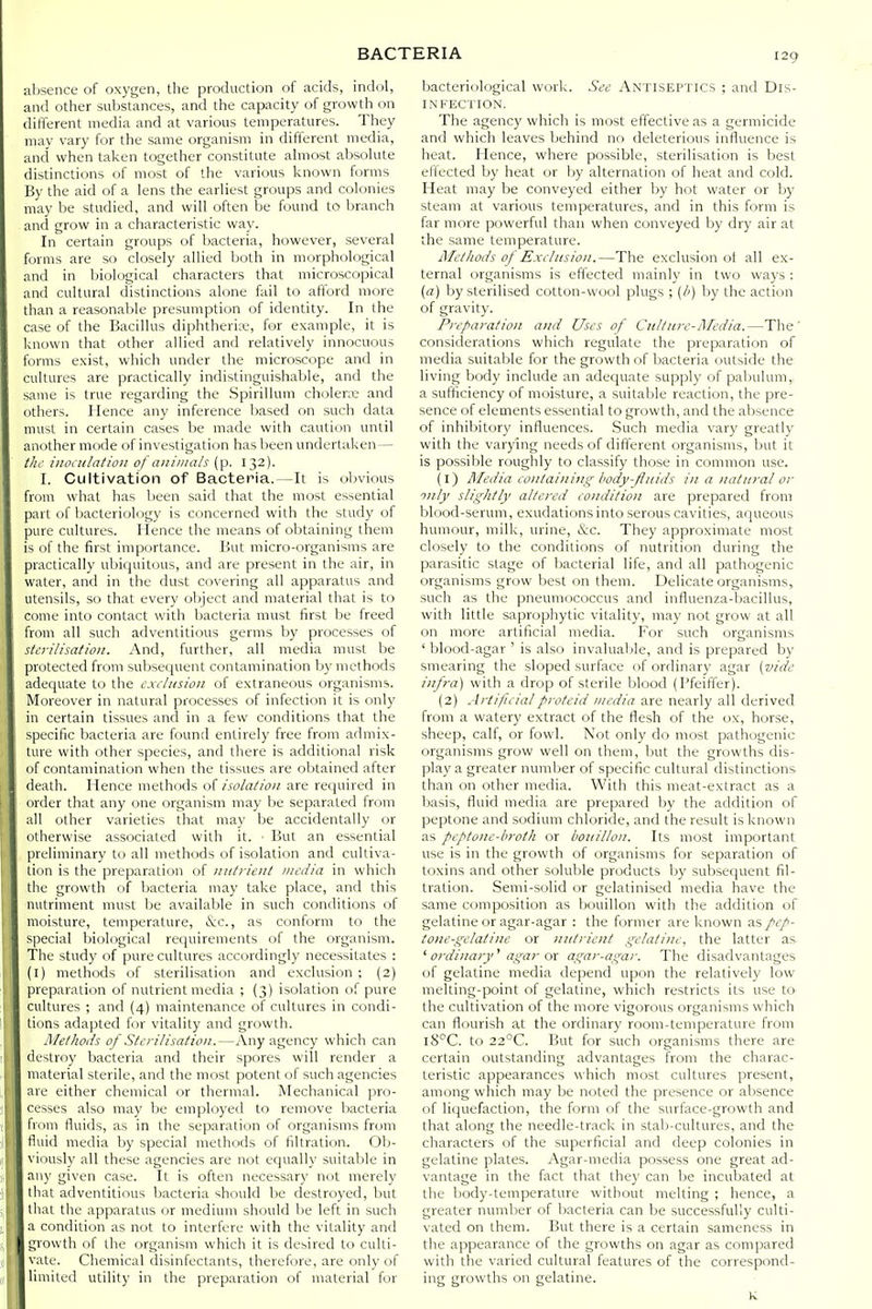 absence of oxygen, the production of acids, indol, and other substances, and the capacity of growth on different media and at various temperatures. They may vary for the same organism in different media, and when taken together constitute almost absolute distinctions of most of the various known forms By the aid of a lens the earliest groups and colonies may be studied, and will often be found to branch and grow in a characteristic way. In certain groups of bacteria, however, several forms are so closely allied both in morphological and in biological characters that microscopical and cultural distinctions alone fail to afford more than a reasonable presumption of identity. In the case of the Bacillus diphtherix', for example, it is known that other allied and relatively innocuous forms exist, which under the microscope and in cultures are practically indistinguishable, and the same is true regarding the Spirillum cholerre and others. Hence any inference based on such data must in certain cases be made with caution until another mode of investigation has been undertaken— till inoculation of animals (p. 132). I. Cultivation of Bacteria.—It is obvious from what has been said that the most essential part of liacteriology is concerned with the study of pure cultures. Hence the means of obtaining them is of the first importance. But micro-organisms are practically ubiquitous, and are present in the air, in water, and in the dust covering all apparatus and utensils, so that every object and material that is to come into contact with bacteria must first be freed from all such adventitious germs by processes of sterilisation. And, further, all media must be protected from subsequent contamination by methods adequate to the cxiltision of extraneous organisms. Moreover in natural processes of infection it is only in certain tissues and in a few conditions that the specific bacteria are found entirely free from admix- ture with other species, and there is additional risk of contamination when the tissues are obtained after death. Hence methods ofare required in order that any one organism may be separated frcim all other varieties that may be accidentally or otherwise associated with it. ■ But an essential preliminary to all methods of isolation and cultiva- tion is the preparation of nutrient media in which the growth of bacteria may take place, and this nutriment must be available in such conditions of moisture, temperature, &c., as conform to the special biological requirements of the organism. The study of pure cultures accordingly necessitates : (l) methods of sterilisation and exclusion; (2) preparation of nutrient media ; (3) isolation of pure cultures ; and {4) maintenance of cultures in condi- tions adapted for vitality and growth. Methods of Sterilisation.—Any agency which can destroy bacteria and their spores will render a material sterile, and the most potent of such agencies are either chemical or thermal. Mechanical pro- cesses also VTiay Ije employed to remove bacteria I rum fluids, as in the separation of organisms from tUiid media by special methods of filtration. Olj- viously all these agencies are not equally suitable in any given case. It is often necessary not merely lliat adventitious bacteria should be destroyed, but that the apparatus or medium should be left in such a condition as not to interfere with the vitality and growth of the organism which it is desired to culti- vate. Chemical disinfectants, therefore, are only of limited utility in the preparation of material for bacteriological work. See Antiseptics ; and Dis- infection. The agency which is most effective as a germicide and which leaves behind no deleterious influence is heat. Hence, where possible, sterilisation is best etlected by heat or by alternation of heat and cold. Heat may be conveyed either by hot water or by steam at various temperatures, and in this form is far more powerful than when conveyed by dry air at the same temperature. Methods of Exiinsion.—The exclusion of all ex- ternal organisms is effected mainly in two ways : (a) by sterilised cotton-wool plugs ; (/') by the action of gravity. Preparation and Uses of Culficrc-AIedia.—The' considerations which regulate the preparation of media suitable for the growth of bacteria outside the living body include an adequate supply of pabulum,, a sufficiency of moisture, a suitable reaction, the pre- sence of elements essential to growth, and the absence of inhibitory influences. Such media vary greatly with the varying needs of different organisms, ljut it is possible roughly to classify those in common use. (1) Media containing body-fluids in a natural or only slightly altered condition are prepared from blood-serum, exudations into serous cavities, aqueous humour, milk, urine, &c. They approximate most closely to the conditions of nutrition during the parasitic stage of bacterial life, and all pathogenic organisms grow best on them. Delicate organisms, such as the pneumococcus and influenza-bacillus, with little saprophytic vitality, may not grow at all on more artificial media. For such organisms ' blood-agar ' is also invaluable, and is prepared by smearing the sloped surface of ordinary agar (vide infra) with a drop of sterile blood (Pfeiffer). (2) Artificialproteid media are nearly all derived from a watery extract of the flesh of the ox, horse, sheep, calf, or fowl. Not only do most pathogenic organisms grow well on them, but the growths dis- play a greater number of specific cultural distinctions than on other media. With this meat-extract as a basis, fluid media are prepared by the addition of peptone and sodium chloride, and the result is known as peptone-broth or boidllon. Its most important use is in the growth of organisms for separation of toxins and other soluble products by subsequent fil- tration. Semi-solid or gelatinised media have the same composition as bouillon with the addition of gelatine or agar-agar : the former are known as pep- tone-gelatine or nutrient gelatine, the latter as ' ordinary'' agar ox agar-agar. The disadvantages of gelatine media depend upon the relatively low melting-point of gelatine, which restricts its use tO' the cultivation of the more vigorous organisms which can flourish at the ordinary room-temperature from l8^C. to 22°C. But for such organisms there are certain outstanding advantages from the charac- teristic appearances which most cultures present, among which may be noted the presence or absence of liquefaction, the form of the surface-growth and that along the needle-track in stab-cultures, and the characters of the superficial and deep colonies in gelatine plates. Agar-media possess one great ad- vantage in the fact that they can be incubated at the body-temperature without melting ; hence, a greater number of bacteria can be successfully culti- vated on them. But there is a certain sameness in the appearance of the growths on agar as compared with the varied cultural features of the correspond- ing growths on gelatine. K