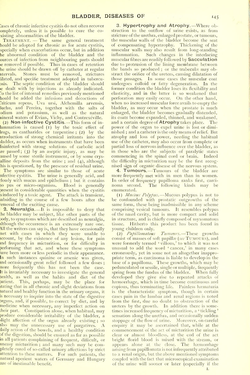 lases of chronic infective cystitis do not often recover ompletely, unless it is possible to cure the co- xisting abnormalities of the bladder. Treatment. — The same general treatment hould be adopted for chronic as for acute cystitis, specially when exacerbations occur, but in addition he abnormal condition of the bladder and the ources of infection from neighbouring parts should )e removed if possible. Thus in cases of retention he urine should be drawn off by catheter at regular ntervals. Stones must be removed, strictures lilated, and specific treatment adopted in tubercu- osis. The septic condition of the bladder should le dealt with by injections as already indicated. 7o the list of internal remedies previously mentioned hould be added the infusions and decoctions of rriticum repens, Uva ursi, Alchemilla arvensis, 5uchu, and Pereira, together with the salts of odium and potassium, as well as the natural nineral waters of Evian, Vichy, and Contrexeville. (2) Non-infective Cystitis.—This form of in- lammation is caused (i) by the toxic effect of hugs, as cantharides or turpentine ; (2) by the ntroduction of strong chemical irritants into the )ladder, as occurs when instruments that have been lisinfected with strong solutions of carbolic acid ire passed; (3) by an aseptic injury, as may be laused by some sterile instrument, or by some crys- alline deposits from the urine ; and (4), although his is questioned, by the presence of residual urine. The symptoms are similar to those of acute nfective cystitis. The urine is generally acid, and :loudy with mucus and epithelium ; but it contains 10 pus or micro-organism. Blood is generally Dresent in considerable quantities when the cystitis sinduced by a toxic agent. The attack is transient, subsiding in the course of a few hours after the ■emoval of the exciting cause. 2. Neuralgia—It is impossible to deny that ;he bladder may Ije subject, like other parts of the xdy, to symptoms which are described as neuralgia, ilthough the occurrence is an extremely rare one. •^11 the writers can say is, that they have occasionally met with cases in which they were unable to iccount, by the existence of any lesion, for pain md frequency in micturition, or for difficulty in performing that act, and where these symptoms nave been more or less periodic in their appearance, [n such instances quinine or arsenic was given, ind occasionally great relief followed a few doses ; more frequently this has not been the case, [t is invariably necessary to investigate the general riealth, as well as the habits and diet of the patient. This, perhaps, may be the place for itating that in all chronic and slight deviations from aatural and healthy function in the urinary organs, it is necessary to inquire into the state of the digestive Drgans, and, if possible, to correct by diet, and by medicine when necessary, any imperfect action on their part. Constipation alone, when habitual, may produce considerable irritability of the bladder, a slight affection of the organ already existing ; so ilso may the unnecessary use of purgatives. A daily action of the bowels, and a healthy condition pf the digestion, should be ensured as far as possible in all patients complaining of frequent, difficult, or uneasy micturition ; and many such may l)e com- pletely cured of so-called urinary affections by strict attention to these matters. For such patients, the natural aperient waters of Germany and Hungary are of inestimable benefit. 3. Hypertrophy and Atrophy.—Where ob- struction to the outflow of urine exists, as from stricture of the urethra, enlarged prostate, or tumours, the muscular walls of the bladder become the seat of compensating hypertrophy. Thickening of the muscular walls may also result from long-standing inflammation. Such changes in the interlacing muscular fibres are readily followed l)y Sacculation due to protrusion of the lining membrane between the bands so produced ; or the trabecule may ob- struct the orifice of the ureters, causing dilatation of those passages. In some cases the muscular coat undergoes colloid or fatty degeneration. In the former condition the bladder loses its flexibility and elasticity, and in the latter is so weakened that perforation may easily occur. On the other hand, when no increased muscular force avails to empty the bladder, as may occur when the prostate is much enlarged, the bladder becomes gradually distended, its coats become expanded, thinned, and weakened, and a certain degree of Atrophy takes place. The power of the organ to expel urine is lost or dimi- nished ; and a catheter is the only means of relief. But atrophy and loss of power, needing the habitual use of the catheter, may also occur from complete or partial loss of nervous influence over the bladder, as in those who are the subjects of paralytic states commencing in the spinal cord or brain. Indeed the difficulty in micturition may be the first recog- nised sign of organic disease of the nervous system. 4. Tumours.—Tumours of the bladder are more frequently met with in men than in women. In order of frequency papilloma ranks first, carci- noma second. The following kinds may be enumerated. (1) Mitcoiis Polypus. — Mucous pol3'pus is not to be confounded with prostatic outgrowths of the same form, these being inadmissible in any scheme comprising vesical tumours. It resembles polypus of the nasal cavity, but is more compact and solid in structure, and is chiefly composed of myxomatous tissue. Hitherto this product has been found in young children only. (2) Papillomatous Tumours.—These growths consist of masses of soft papillie (see Tumours), and were formerly termed 'villous,' to which it was not unusual to add the word ' cancer,' in many cases erroneously, yet in some not an altogether inappro- priate term, as carcinoma is liable to develop in the base of a papilloma. These growths, which may be pedunculated or sessile, single or multiple, frequently spring from the fundus of the bladder. When fully developed they give rise to repeated attacks of hemorrhage, which in time become continuous and copious, thus terminating life. Painless hematuria is the characteristic symptom, though in certain cases pain in the lumbar and renal regions is noted from the first, due no doubt to obstruction of the ureters by the growth. In addition there is some- times increased frequency of micturition, a ' tickling ' sensation along the urethra, and occasionally sudden stoppage of the flow of urine. Moreover, on careful enquiry it may be ascertained that, while at the commencement of the act of micturition the urine is clear or almost bUiodless, at the end of the act bright florid blood is mixed with the stream, or appears alone at the close. The hremorrhage arising from papillomata is not infrequently attributed to a renal origin, but the above mentioned symptoms coupled with the fact that microscopical examination of the urine will sooner or later (especially if the