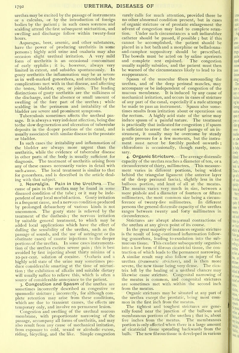 urethra may be excited by the passage of instruments or a calculus, or by the introduction of foreign bodies by the patient; in such cases soreness and scalding attend the first subsequent micturition, and swelling and discharge follow within twenty-four hours. Asparagus, beer, arsenic, and other substances, have the power of producing urethritis in some persons ; higlily acid urine and oxaluria may also occasion slight urethral irritation. A very mild form of urethritis is an occasional concomitant of early syphilis ; it is, however, always very limited in extent, and subsides spontaneously. In gouty urethritis the inflammation may be as severe as in well-marked gonorrhoea, and attended by the complications met with in that disease, and affecting the testes, bladder, eye, or joints. The leading distinctions of gouty urethritis are the milkiness of the discharge, and the absence or small amount of swelling of the fore part of the urethra ; while scalding in the perinaeum and irritability of the bladder are severe and prominent symptoms. Tuberculosis sometimes affects the urethral pas- sage. It is always a very indolent affection, being due to the slow degeneration and ulceration of tubercular deposits in the deeper portions of the canal, and usually associated with similar disease in the prostate or bladder. In such cases the irritability and inflammation of the bladder are always more urgent than the urethritis, while the evidence of tubercular disease in other parts of the body is usually sufficient for diagnosis. The treatment of urethritis arising from any of these causes necessarily varies in detail with such £ause. The local treatment is similar to that for gonorrhoea, and is described in the article deal- ing with that subject. 2. Neuralgia. Pain in the Urethra.—The cause of pain in the urethra may be found in some diseased condition of the tube ; or it may be inde- pendent of any local morbid action. Gouty irritation is a frequent cause, and a nervous condition produced by prolonged debauchery of various kinds is not uncommon. The gouty state is relieved by the treatment of the diathesis ; the nervous irritation by suitable general treatment, to which may be added local applications which have the effect of dulling the sensibility of the urethra, such as the passage of sounds, and the use of astringent or (in obstinate cases) of caustic injections to the deeper portions of the urethra. In some cases instrumenta- tion of the urethra excites severe pain ; this is best avoided by first injecting about thirty minims of a lo-per-cent. solution of cocaine. Oxaluria and a highly acid state of the urine may sometimes pro- duce considerable smarting at the time of micturi- tion ; the exhibition of alkalis and suitable dietary will usually suffice to relieve this, which is often a source of considerable annoyance to the patient. 3. Congestion and Spasm of the urethra are sometimes incorrectly described as congestive or spasmodic stricture ; incorrectly, for although com- plete retention may arise from these conditions, which are due to transient causes, the effects are temporary only, and involve no permanent lesion. Congestion and swelling of the urethral mucous membrane, with proportionate narrowing of the passage, accompany all forms of urethritis, and may also result from any cause of mechanical irritation, from exposure to cold, sexual or alcoholic excess, riding, bicycling, and the like. Simple congestion rarely calls for much attention, provided there be no other abnormal condition present, but in cases of organic stricture or of prostatic enlargement the advent of congestion may lead to complete reten- tion. Under such circumstances a soft indiarubber catheter should be passed, if possible ; but if this cannot be accomplished, the patient should be placed in a hot bath and a morphine or belladonna- and-camphor suppository should be prescribed. The bowels must be acted on by saline aperients and complete rest enjoined. The congestion usually rapidly subsides, and the patient must then be warned of the circumstances likely to lead to its reappearance. Spasm of the muscular fibres surrounding the urethra, and of the deep perineal muscles, may accompany or be independent of congestion of the mucous membrane. It is induced by any cause of mechanical irritation, and occurs in cases of stricture of any part of the canal, especially if a rude attempt be made to pass an instrument. Spasm also some- times results from irritation about or operations on the rectum. A highly acid state of the urine may induce spasm of a painful nature. The treatment is practically that indicated for congestion ; if spasm is sufficient to arrest the onward passage of an in- strument, it usually may be overcome by steady gentle pressure for a few moments, but the instru- ment must never be forcibly pushed onwards ; chloroform is occasionally, though rarely, neces- sary. 4. Organic Stricture.—The average distensile capacity of the urethra reaches a diameter of ten, or a circumference of thirty, millimetres. This measure- ment varies in different portions, being widest behind the triangular ligament (the anterior layer of the deep perineal fascia), slightly less in the bulbous portion, and least of all at the meatus. The meatus varies very much in size, between a mere pinhole and a diameter of fourteen or fifteen millimetres, the most common size being a circum- ference of twenty-five millimetres. In different persons the general distensile capacity of the urethra ranges between twenty and forty millimetres in circumference. Strictures are abrupt abnormal contractions of the urethra at any given point of its course. In the great majority of instances organic stricture is the result of long-continued inflammation follow- ing gonorrhoea, leading to exudation into the sub- mucous tissue. This exudate subsequently organises into a low form of fibrous cicatricial tissue, the con- traction of wliich leads to the permanent narrowing. A similar result may also follow on injury of the urethra [traumatic stricture), and is then more severe, the new tissue being very dense. The cica- trix left by the healing of a urethral chancre may likewise cause stricture. Congenital narrowing of the meatus is common, and congenital strictures are sometimes met with within the second inch from the meatus. Organic strictures may be situated at any part of the urethra except the prostatic, being most com- mon in the first inch from the meatus. The tightest and toughest strictures are gene- rally found near the junction of the bulbous and membranous portions of the urethra ; that is, about five inches from the meatus. The membranous portion is only affected when there is a large amount of cicatricial tissue spreading backwards from the bulb. The new fibrous tissue is developed in various
