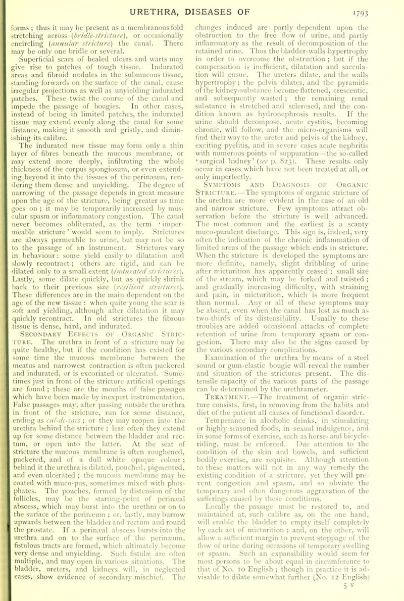 • jrms ; thus it may be present as a membranous fold -trctching across (/iridle-stric/ure), or occasionally iicircling [lUDiiiiar stritiure) the canal. There may be only one bridle or several. .Superllcial scars of healed ulcers and warts may yivc rise to patches of tough ti.ssue. Indurated iireas and fibroid nodules in the submucous tissue, -landing forwards on the surface of the canal, cause irregular projections as well as unyielding indurated |).itches. These twist the course of the canal and .inpede the passage of bougies. In other cases, instead of being in limited patches, the indurated issue may extend evenly along the canal for some listance, making it smooth and gristly, and dimin- ishing its calibre. The indurated new tissue may form only a thin layer of fibres beneath the mucous membrane, or may extend more deeply, infiltrating the whole :hickness of the corpus spongiosum, or even extend- ing beyond it into the tissues of the perinreum, ren- 'lering them dense and unyielding. The degree of narrowing of the passage depends in great measure ip<in the age of the stricture, being greater as time _;oes on ; it may be temporarily increased by mus- ular spasm or inflammatory congestion. The canal never becomes obliterated, as the term ' imper- neable stricture' would seem to imply. Strictures ire always permeable to urine, but may not be so •1) the passage of an instrument. Strictures vary in behaviour : some yield easily to dilatation and -lowly recontract ; others are rigid, and can be dilated only to a small extent (iiniuraled sO nitires). Lastly, some dilate quickly, but as quickly shrink 'lack to their previous size {rt'si/iciil s/iicturcs). These difierences are in the main dependent on the ige of the new tissue : when quite young the scar is -')ft and yielding, although after dilatation it may |uickly recontract. In old strictures the fibrous tissue is dense, hard, and indurated. .SKCONn.-\RY Ekif.cts of Orc;.\nic Stric- 1 I'KK. The urethra in front of a stricture may be |uite healthy, but if the condition has existed for -ome time the mucous membrane between the meatus and narrowest contraction is often puckered ,ind indurated, or is excoriated or ulcerated. .Some- times just in front of the stricture artificial openings are found ; these are the mouths of false p;issages which have been made by inexpert instrumentation, f alse passages may, after passing outside the urethra in front of the stricture, run for some distance, I nding as cii/-iic-sacs; or they may reopen into the urethra behind the stricture ; less often they extend up for some distance between the bladder and rec- tiim, or open into the latter. At the seat of stricture the mucous membrane is often roughened, puckered, and of a dull white opatpie colour ; behind it the urethra is dilated, pouched, pigmented, and even ulcerated ; the mucous membrane may be coated with muco-pus, sometimes mixed with phos- phates. The pouches, formed by distension of the follicles, may be the starting-jxiint of perin.xal abscess, which m.ay burst into the urethra or on to the surface of the perin.vum ; or, lastly, may burrow upwards between the bladder and rectum and round the prostate. If a perin.val abscess bursts into the urethra and on to the surface of the perinxum, fistulous tracts are formed, which ultimately become very dense and unyielding. Such fistula; are often multiple, and may open in various situations. The bladder, ureters, and kidneys will, in neglected cases, show evidence of secondary mischief. The changes induced are partly dependent upon the obstruction to the free flow of urine, and partly inllammatory as the result of decomposition of the retained urine. Thus the bladder-walls hypertrophy in order to overcome the obstruction ; but if the compensation is inefficient, dilatation and saccula- tion will ensue. The ureters dilate, and the walls hypertrophy; the pelvis dilates, and the pyramids of the kidney-substance become fiattened, crescentic, and subsequently wasted ; the remaining renal substance is stretched and sclerosed, and the con- dition known as hydronephrosis results. If the urine should decompose, acute cystitis, becoming chronic, will follow, and the micro-organisms will lind their way to the ureter and pelvis of the kidney, exciting pyelitis, and in severe cases acute nephritis with numerous points of suppuration—the so-called 'surgical kidney' (see p. 823). These results only occur in cases which have not been treated at all, or only imperfectly. SvMi'TOMs AND Diagnosis of Organic Stric ture.—The symptoms of organic stricture of the urethra are more evident in the case of an old and narrow stricture. I'ew symptoms attract ob- servation before the stricture is well advanced. The most common and the earliest is a scanty muco-purulent discharge. This sign is, indeed, very often the indication of the chronic inflammation of limited areas of the passage which ends in stricture. When the stricture is developed the symptoms are more definite, namely, slight dribbling of urine after micturition has apparently ceased ; small size of the stream, which may be forked and twisted ; and gradually increasing difficulty, with straining and pain, in micturition, which is more frequent than normal. Any or all of these S3'mptoms may be absent, even when the canal has lost as much as two-thirds of its distensibility. Usually to these troubles are added occasional attacks of complete retention of urine from temporary spasm or con- gestion. There may also be the signs caused by the various secondary complications. Examination of the urethra by means of a steel sound or gum-elastic bougie will reveal the number and situation of the strictures present. The dis- tensile capacity of the various parts of the passage can be determined by the urethrameter. Treatment.—The treatment of organic stric- ture consists, first, in removing from the habits and diet of the patient all causes of functional disorder. Temperance in alcoholic drinks, in stimulating or highly seasoned foods, in sexual indulgence, and in some forms of exercise, such as horse- and bicycle- riding, must be enforced. Due attention to the condition of the skin and bowels, and sufficient bodily exercise, are requisite. Although attention to these matters will not in any way remedy the existing condition of a stricture, yet they will pre- vent congestion and spasm, and so obviate the temporary and often dangerous aggravation of the suflerings caused by these conditions. Locally the passage must be restored to, and maintained at, such calibre as, on the one hand, will enable the bladder to empty itself completely by each act of micturition ; and, on the other, will allow a sufficient margin to prevent stoppage of the flow of urine during occasions of temporary swelling or spasm. Such an expansibility would seem for most f)ersons to be about equal in circumference to that of Xo. 10 English ; though in practice it is ad- visable to dilate somewhat further (No. 12 English)
