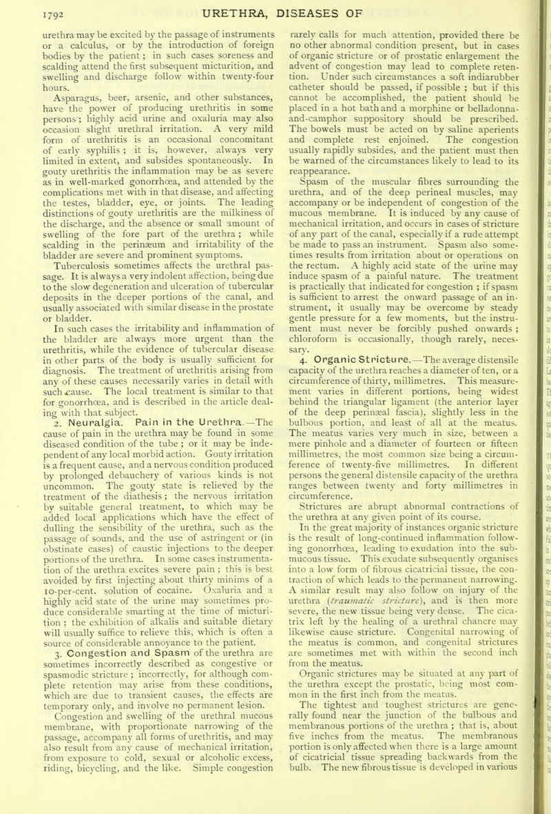 urethra may be excited by the passage of instruments or a calculus, or by the introduction of foreign bodies by the patient; in such cases soreness and scalding attend the first subsequent micturition, and swelling and discharge follow within twenty-four hours. Asparagus, beer, arsenic, and other substances, have the power of producing urethritis in some persons ; highly acid urine and oxaluria may also occasion slight urethral irritation. A very mild form of urethritis is an occasional concomitant of early syphilis ; it is, however, always very limited in extent, and subsides spontaneously. In gouty urethritis the inflammation may be as severe as in well-marked gonorrhoia, and attended by the complications met with in that disease, and affecting the testes, bladder, eye, or joints. The leading distinctions of gouty urethritis ai-e the milkiness of the discharge, and the absence or small amount of swelling of the fore part of the urethra ; while scalding in the perinaeum and irritability of the bladder are severe and prominent symptoms. Tuberculosis sometimes affects the urethral pas- sage. It is always a very indolent affection, being due to the slow degeneration and ulceration of tubercular deposits in the deeper portions of the canal, and usually associated with similar disease in the prostate or bladder. In such cases the irritability and inflammation of the bladder are always more urgent than the urethritis, while the evidence of tubercular disease in other parts of the body is usually sufficient for diagnosis. The treatment of urethritis arising fi-om any of these causes necessarily varies in detail with such £ause. The local treatment is similar to that for gonorrhoea, and is described in the article deal- ing with that subject. 2. Neuralgia. Pain in the Urethra.—The cause of pain in the urethra may be found in some diseased condition of the tube ; or it may be inde- pendent of any local morbid action. Gouty irritation is a frequent cause, and a nervous condition produced by prolonged debauchery of various kinds is not uncommon. The gouty state is relieved by the treatment of the diathesis ; the nervous irritation by suitable general treatment, to which may be added local applications which have the effect of dulling the sensibility of the urethra, such as the passage of sounds, and the use of astringent or (in obstinate cases) of caustic injections to the deeper portions of the urethra. In some cases instrumenta- tion of the urethra excites severe pain ; this is best avoided by first injecting about thirty minims of a lo-per-cent. solution of cocaine. Oxaluria and a highly acid state of the urine may sometimes pro- duce considerable smarting at the time of micturi- tion ; the exhibition of alkalis and suitable dietary will usually suflice to relieve this, which is often a source of considerable annoyance to the patient. 3. Congestion and Spasm of the urethra are sometimes incorrectly described as congestive or spasmodic stricture ; incorrectly, for although com- plete retention may arise from these conditions, which are due to transient causes, the effects are temporary only, and involve no permanent lesion. Congestion and swelling of the urethral mucous membrane, with proportionate narrowing of the passage, accompany all forms of urethritis, and may also result from any cause of mechanical irritation, from exposure to cold, sexual or alcoholic excess, riding, bicycling, and the like. Simple congestion rarely calls for much attention, provided there be no other abnormal condition present, but in cases of organic stricture or of prostatic enlargement the advent of congestion may lead to complete reten- tion. Under such circumstances a soft indiarubber catheter should be passed, if possible ; but if this cannot be accomplished, the patient should be placed in a hot bath and a morphine or belladonna- and-camphor suppository' should be prescribed. The bowels must be acted on by saline aperients and complete rest enjoined. The congestion usually rapidly subsides, and the patient must then be warned of the circumstances likely to lead to its reappearance. Spasm of the muscular fibres surrounding the urethra, and of the deep perineal muscles, may accompany or be independent of congestion of the mucous membrane. It is induced by any cause of mechanical irritation, and occurs in cases of stricture of any part of the canal, especially if a rude attempt be made to pass an instrument. Spasm also some- times results from irritation about or operations on the rectum. .\ highly acid state of the urine may induce spasm of a painful nature. The treatment is practically that indicated for congestion ; if spasm is sufiicient to arrest the onward passage of an in- strument, it usually ma\- be overcome by steady gentle pressure for a few moments, but the instru- ment must never be forcibly pushed onwards ; chloroform is occasionally, though rarely, neces- sary. 4. Organic Stricture.—The average distensile capacity of the urethra reaches a diameter of ten, or a circumference of thirty, millimetres. This measure- ment varies in different portions, being widest behind the triangular ligament (the anterior layer of the deep perinreal fascia), slightly less in the bulbous portion, and least of all at the meatus. The meatus varies very much in size, between a mere pinhole and a diameter of fourteen or fifteen millimetres, the most common size being a circum- ference of twenty-five millimetres. In different persons the general distensile capacity of the urethra ranges between twenty and forty millimetres in circumference. Strictures are abrupt abnormal contractions of the urethra at any given point of its course. In the great majority of instances organic stricture is the result of long-continued inflammation follow- ing gonorrhoea, leading to exudation into the sub- mucous tissue. This exudate subsequently organises into a low form of fibrous cicatricial tissue, the con- traction of which leads to the permanent narrowing. A similar result may also follow on injury of the urethra (traumatic strictiife), and is then more severe, the new tissue being very dense. The cica- trix left by the healing of a urethral chancre may likewise cause stricture. Congenital narrowing of the meatus is common, and congenital strictures are sometimes met with within the second inch from the meatus. Organic strictures may be situated at any part of the urethra except the prostatic, being most com- mon in the first inch from the meatus. Tlie tightest and toughest strictures are gene- rally found near the junction of the bulbous and membranous portions of the urethra ; that is, about five inches from the meatus. The membranous portion is onh- affected when there is a large amount of cicatricial tissue spreading backwards from the bulb. The new fibrous tissue is developed in various
