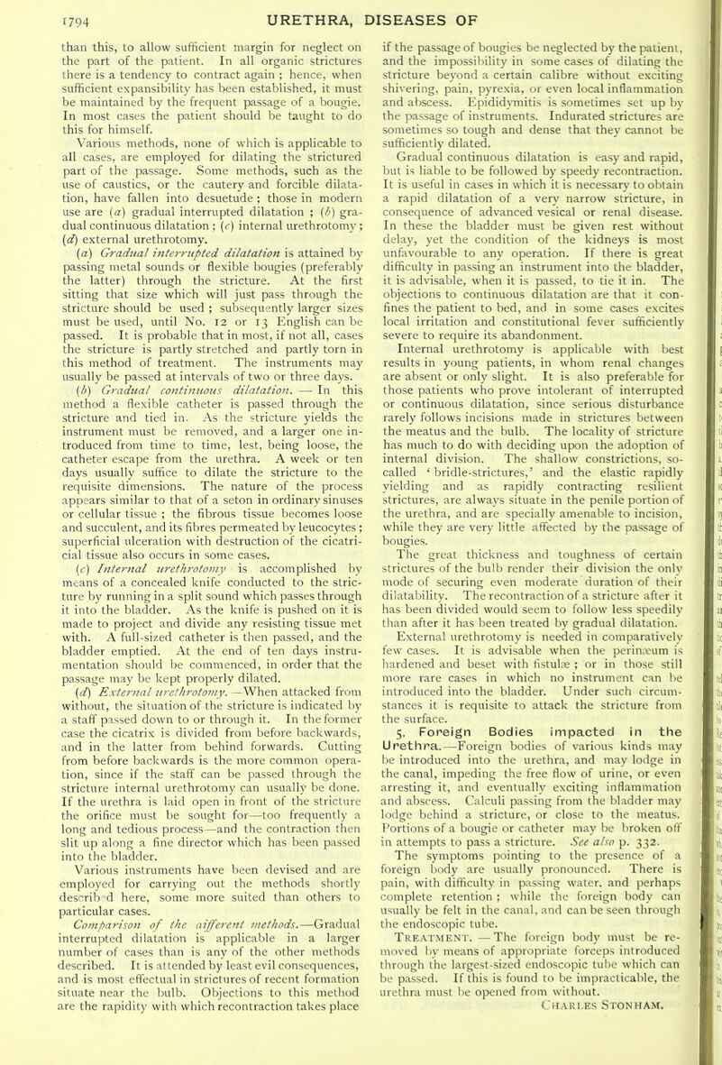 than this, to allow sufficient margin for neglect on the part of the patient. In all organic strictures there is a tendency to contract again ; hence, when sufficient expansibility has been established, it must be maintained by the frequent passage of a bougie. In most cases the patient should be taught to do this for himself. Various methods, none of which is applicable to all cases, are employed for dilating the strictured part of the passage. Some methods, such as the use of caustics, or the cautery and forcible dilata- tion, have fallen into desuetude ; those in modern use are (a) gradual interrupted dilatation ; gra- dual continuous dilatation ; (r) internal urethrotomy; (d) external urethrotomy. (a) Gradual iiitfrnipted dilatation is attained b\' passing metal sounds or flexible bougies (preferably the latter) through the stricture. At the first sitting that size which will just pass through the stricture should be used ; subsequently larger sizes must be used, until No. 12 or 13 English can be passed. It is probable that in most, if not all, cases the stricture is partly stretched and partly torn in this method of treatment. The instruments may usually be passed at intervals of two or three days. {b) Gradual continuous dilatation. — In this method a flexible catheter is passed through the stricture and tied in. As the stricture yields the instrument must be removed, and a larger one in- troduced from time to time, lest, being loose, the catheter escape from the urethra. A week or ten days usually suffice to dilate the stricture to the requisite dimensions. The nature of the process appears similar to that of a seton in ordinary sinuses or cellular tissue ; the fibrous tissue becomes loose and succulent, and its fibres permeated by leucocytes ; superficial ulceration with destruction of the cicatri- cial tissue also occurs in some cases. (f) Infernal urethrotomy is accomplished by means of a concealed knife conducted to the stric- ture by running in a split sound which passes through it into the bladder. As the knife is pushed on it is made to project and divide any resisting tissue met with. A full-sized catheter is then passed, and the bladder emptied. At the end of ten days instru- mentation should be commenced, in order that the passage may be kept properly dilated. [d) External urethrotomy. —When attacked from without, the situation of the stricture is indicated by a staff' passed down to or through it. In the former case the cicatrix is divided from before liackwards, and in the latter from behind forwards. Cutting from before backwards is the more common opera- tion, since if the staff can be passed through the stricture internal urethrotomy can usually be done. If the urethra is laid open in front of the stricture the orifice must be sought for—too frequently a long and tedious process—and the contraction then slit up along a fine director which has been passed into the bladder. Various instruments have been devised and are employed for carrying out the methods shortly described here, some more suited than others to particular cases. Comparison of the aiffere'it methods.—Gradual interrupted dilatation is applicable in a larger number of cases than is any of the other methods described. It is attended by least evil consequences, and is most effectual in strictures of recent formation situate near the bulb. Objections to this melliod arc the rapidity with which recontraction takes place if the passage of bougies be neglected by the patient, and the impossibility in some cases of dilating the stricture beyond a certain calibre without exciting shivering, pain, pyrexia, or even local inflammation and abscess. Epididymitis is sometimes set up by the passage of instruments. Indurated strictures are sometimes so tough and dense that they cannot be sufficiently dilated. Gradual continuous dilatation is easy and rapid, but is liable to be followed by speedy recontraction. It is useful in cases in which it is necessary to obtain a rapid dilatation of a very narrow stricture, in consequence of advanced vesical or renal disease. In these the bladder must be given rest without delay, yet the condition of the kidneys is most unfavourable to any operation. If there is great difficulty in passing an instrument into the bladder, it is advisable, when it is passed, to lie it in. The objections to continuous dilatation are that it con- fines the patient to bed, and in some cases excites local irritation and constitutional fever sufficiently severe to require its abandonment. Internal urethrotomy is applicable with best results in young patients, in whom renal changes are absent or only slight. It is also preferable for those patients who prove intolerant of interrupted or continuous dilatation, since serious disturbance rarely follows incisions made in strictures between the meatus and the bulb. The locality of stricture has much to do with deciding upon the adoption of internal division. The shallow constrictions, so- called ' bridle-strictures,' and the elastic rapidly yielding and as rapidly contracting resilient strictures, are always situate in the penile portion of the urethra, and are specially amenable to incision, while they are very little afl^ected by the passage of bougies. The great thickness and toughness of certain strictures of the bulb render their division the only mode of securing even moderate duration of their dikttability. The recontraction of a stricture after it has been divided would seem to follow less speedily than after it has been treated by gradual dilatation. External urethrotomy is needed in comparatively few cases. It is advisable when the perin.vum is hardened and beset with fistuU'e ; or in those still more rare cases in which no instrument can be introduced into the bladder. Under such circum- stances it is requisite to attack the stricture from the surface. 5. Foreign Bodies Impacted in the Urethra.—Foreign bodies of various kinds may be introduced into the urethra, and may lodge in the canal, impeding the free flow of urine, or even arresting it, and eventually exciting inflammation and abscess. Calculi passing from the liladder may lodge behind a stricture, or close to the meatus. Portions of a bougie or catheter may be broken otf in attempts to pass a stricture. See also p. 332. The symptoms pointing to the presence of a foreign body are usually pronounced. There is pain, with difficulty in passing water, and perhaps complete retention ; while the foreign body can usually be felt in the canal, and can be seen through the endoscopic tube. Treatment. —The foreign body must be re- moved In- means of appropriate forceps introduced through the largest-sized endoscopic tube which can be passed. If this is found to be impracticable, the urethra must be opened from without. Chari.es Stonham.