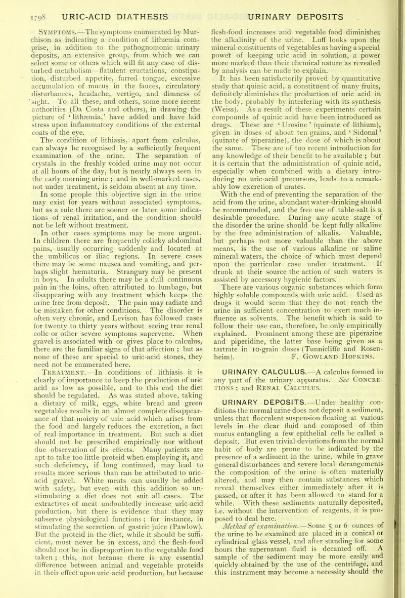 Symptoms.—The symptoms enumerated by Mur- chison as indicating a condition of lithsemia com- prise, in addition to the pathognomonic urinary deposits, an extensive group, from which we can select some or others which will fit any case of dis- turbed metabolism—flatulent eructations, constipa- tion, disturbed appetite, furred tongue, excessive accumulation of mucus in the fauces, circulatory disturbances, headache, vertigo, and dimness of ■ sight. To all these, and others, some more recent authorities (Da Costa and others), in drawing the picture of ' lithcemia,' have added and have laid stress upon inflammatory conditions of the external coats of the eye. The condition of lithiasis, apart from calculus, can always be recognised by a sufficiently frequent examination of the urine. The separation of crj'stals in the freshly voided urine may not occur at all hours of the day, but is nearly always seen in the early morning urine ; and in well-marked cases, not under treatment, is seldom absent at any time. In some people this objective sign in the urine may exist for years without associated symptoms, but as a rule there are sooner or later some indica- tions of renal irritation, and the condition should not be left without treatment. In other cases symptoms may be more urgent. In children there are frequently colicky abdominal pains, usually occurring suddenh' and located at the umbilicus or iliac regions. In severe cases there may be some nausea and vomiting, and per- haps slight hcematuria. Strangury may be present in boys. In adults there may be a dull continuous pain in the loins, often attributed to lumbago, but disappearing with any treatment which keeps the urine free from deposit. The pain may radiate and be mistaken for other conditions. The disorder is often very chronic, and Levison has followed cases for twenty to thirty years without seeing true renal colic or other severe symptoms supervene. When gravel is associated with or gives place to calculus, there are the familiar signs of that affection ; but as none of these are special to uric-acid stones, they need not be enumerated here. Tre.\tment.—In conditions of lithiasis it is clearly of importance to keep the production of uric acid as low as possible, and to this end the diet should be regulated. As was stated above, taking a dietary of milk, eggs, white bread and green vegetables results in an almost complete disappear- ance of that moiety of uric acid which arises from the food and largely reduces the excretion, a fact of real importance in treatment. But such a diet should not be prescribed empirically nor without due observation of its effects. Many patients are apt to take too little proteid when employing it, and such deficiency, if long continued, may lead to results more serious than can be attributed to uric- acid gravel. White meats can usually be added with safety, but even with this addition so un- stimulating a diet does not suit all cases. The extractives of meat undoubtedly increase uric-acid production, but there is evidence that they may subserve physiological functions ; for instance, in stimulating the secretion of gastric juice (Pawlow). But the proteid in the diet, while it should be suffi- cient, must never be in excess, and the flesh-food should not be in disproportion to the vegetable food taken ; this, not because there is any essential difference between animal and vegetable proteids in their effect upon uric-acid production, but because flesh-food increases and vegetable food diminishes the alkalinity of the urine. Luff looks upon the mineral constituents of vegetables as having a special power of keeping uric acid in solution, a power more marked than their chemical nature as revealed by analysis can be made to explain. It has been satisfactorily proved by quantitative study that quinic acid, a constituent of manv fruits, definitely diminishes the production of uric acid in the body, probably by interfering with its synthesis (Weiss). As a result of these experiments certain compounds of quinic acid have been introduced as drugs. These are 'Urosine' (quinate of lithium), given in doses of about ten grains, and ' Sidonal' (quinate of piperazine), the dose of which is about the same. These are of too recent introduction for any knowledge of their benefit to be available ; but it is certain that the administration of quinic acid, especially when combined with a dietarj' intro- ducing no uric-acid precursors, leads to a remark- ably low excretion of urates. With the end of preventing the separation of the acid from the urine, abundant water-drinking should be recommended, and the free use of table-salt is a desirable procedure. During any acute stage of the disorder the urine should be kept fully alkaline by the free administration of alkalis. Valuable, but perhaps not more valuable than the above means, is the use of various alkaline or saline mineral waters, the choice of which must depend upon the particular case under treatment. If drunk at their source the action of such waters is assisted by accessory hygienic factors.' There are various organic substances which form highly soluble compounds with uric acid. Used as drugs it would seem that they do not reach the urine in sufficient concentration to exert much in- fluence as solvents. The benefit which is said to follow their use can, therefore, be only empirically explained. Prominent among these a:re piperazine and piperidine, the latter base being given as a tartrate in lo-grain doses (Tunniclifte and Rosen- heim).  F. GovvLAND Hopkins. URINARY CALCULUS.—A calculus formed in any part of the urinary apparatus. See Concre- tions ; and Ren.m. Calculus. URINARY DEPOSITS.—Under healthy con- ditions the normal urine does not deposit a sediment, unless that flocculent suspension floating at various levels in the clear fluid and composed of thin mucus entangling a few epithelial cells be called a deposit. But even trivial deviations from the normal habit of body are prone to be indicated by the presence of a sediment in the urine, while in grave general disturbances and severe local derangements the composition of the urine is often materially altered, and may then contain substances which reveal themselves either immediately after it is passed, or after it has been allowed to stand for a while. With these sediments naturally deposited, i.e. without the intervention of reagents, it is pro- posed to deal here. Method of examination.—Some 5 or 6 ounces of the urine to be examined are placed in a conical or cylindrical glass vessel, and after standing for some hours the supernatant fluid is decanted off. A sample of the sediment may be more easily and quickly obtained by the use of the centrifuge, and this instrument may become a necessity should the