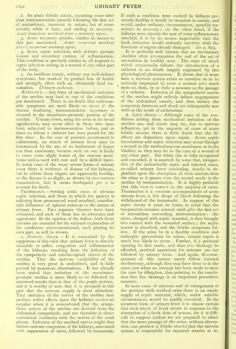 2. An acute febrile attack, occurring some time after instrumentation (usually following the first act of micturition), transient in nature, but of some severity while it lasts, and ending in recovery. Acute transiettt la-ethral fever ; tirinary sepsis. 3. Acute recurrent attacks, similar in nature to that just mentioned. Acute recurrent urethral fever; recurrent urinary sepsis. 4. Acute septic infection, with definite pysemic lesions and secondary centres of inflammation. This condition is precisely similar in all respects to septic infection arising in a wound of any other part of the body. 5. An insidious attack, without any well-defined symptoms, but marked by gradual loss of health and strength, often with an ultimately fatal ter- mination. Urinary cachexia. ^^TIOLOGY.—Any form of mechanical irritation of the urethra may lead to one of the conditions just mentioned. There is no doubt that unfavour- able symptoms are most likely to occur if the disease rendering instrumentation necessary is situated in the membrano-prostatic portion of the urethra. Urinary fever, using the term in its broad signification, may occur alike in those who have been subjected to instrumentation before, and in those on whom a catheter has been passed for the first time. In the case of patients accustomed to catheterism, an attack of urinary fever may be determined by the use of an instrument of larger size than customary, because such an one is likely to cause some slight lesion of the mucous mem- brane unless used with care and by a skilled hand. In many cases of the more severe forms of urinary fever there is evidence of disease of the kidneys, but in others these organs are apparently healthy, or the disease is so slight, as shown by post-mortem examination, that it seems inadequate per se to account for death. Pathology.—Setting aside cases of obvious septic infection, and those in which the patient is suffering from pronounced renal mischief, consider- able difference of opinion exists as to the nature of urinary fever. Two separate theories have been advanced, and each of them has its advocates and opponents. In the opinion of the writer, both these theories are essential for the rational explanation of tile conditions above-mentioned, each playing its own part, as will be shown. I. Neurotic theory. — It is contended by the supporters of this view that urinary fever is directly traceable , to reflex congestion and inflammation of the kidneys, resulting from the irritation of the sympathetic and cerebro-spinal nerves of the urethra. That the nervous excitability of the urethra is very great is undoubted, and is fully proved by numerous observations. It has already been stated that irritation of the membrano- prostatic urethra is more likely to be followed by untoward results than is that of the penile portion, and it is worthy of note that it is precisely in this part that the nervous supply is most abundant. That irritation of the nerves of the urethra may produce reflex effects upon the kidneys excites no surprise when it is remembered that the sympa- thetic nerves of the urethra are derived from the abdominal sympathetic, and are therefore in direct anatomical continuity with the nerves of the renal plexus. Irritation of the urethral nerves might thus induce extreme congestion of the kidneys, associated with suppression of urine, followed by hematuria. If such a condition were excited in kidneys pre- viously healthy it would be transient in nature, and would, under ordinary circumstances, speedilv ter- minate in recovery; on the other hand, if the kidneys were already the seat of some inflammatory mischief, it is by no means improbable that the fresh irritation would seriously interfere with the functions of organs already damaged. See p. 823. It is perfectly well known that an involuntary shudder often accompanies the end of the act of micturition in healthy men. The state of shock which occasionally follows the introduction of a catheter is no doubt largely explained by this physiological phenomenon. It shows that in some men a nervous system exists so sensitive as to be seriously impressed by even a normal act; much more so, then, by so rude a measure as the passage of a catheter. Irritation of the sympathetic nerves of the urethra might reflexly induce engorgement of the abdominal vessels, and thus induce the temporary faintness and shock not infrequently met with as the result of catheterism. 2. Septic theory. — Although some of the con- ditions arising from mechanical irritation of the urethra are, and others may be, due to nervous influences, yet in the majority of cases of acute febrile attacks there is little doubt that the ill- effects are dependent upon sepsis. Acute septic intoxication and septic infection may occur through a wound in the urethral mucous membrane or in the bladder, as they may do in the case of a wound of any other part. But while this is fully recognised and conceded, it is asserted by some that, irrespec- tive of the undoubtedly septic and infected cases, so-called urinary fever (excluding shock) is de- pendent upon the absorption of toxic matters from the urine as it passes over the wound made in the urethra by instrumentation. It is highly probable that this view is correct in the majority of cases. Traumatism is a constant accompaniment of acute urinary fever, a few drops of blood following the withdrawal of the instrumefit. In support of this septic theory it must be borne in mind that the temperature remains normal until after the first act of micturition succeeding instrumentation : the urine, charged with septic material, is thus brought into contact with the wounded surface ; the septic matter is absorbed, and the febrile symptoms fol- low. If the urine be in a healthy condition and antiseptic precautions be taken, urinary sepsis is much less likely to occur. Further, if a perinseal opening be first made, and thus free drainage be afforded, urethral operations for stricture are not followed by urinary fever. And again, ill-conse- quences of this nature rarely follow internal urethrotomy, although they may have done so in the same case when an attempt has been made to treat the case by dilatation, thus pointing to the conclu- sion that free drainage is an important preventive measure. In most cases of stricture and of enlargement ot the prostate with residual urine there is an ample supply of septic material, which, under suitable circumstances, would be readily absorbed. In the recurrent form of urinary fever it is almost certain that each attack of fever occurs in response to the absorption of a fresh dose of poison, for it is diffi- cult to suppose (unless we are prepared to admit that the mere passage of the urine, without absorp- tion, can produce a febrile attack) that the nervous system is responsible for repeated attacks at in-