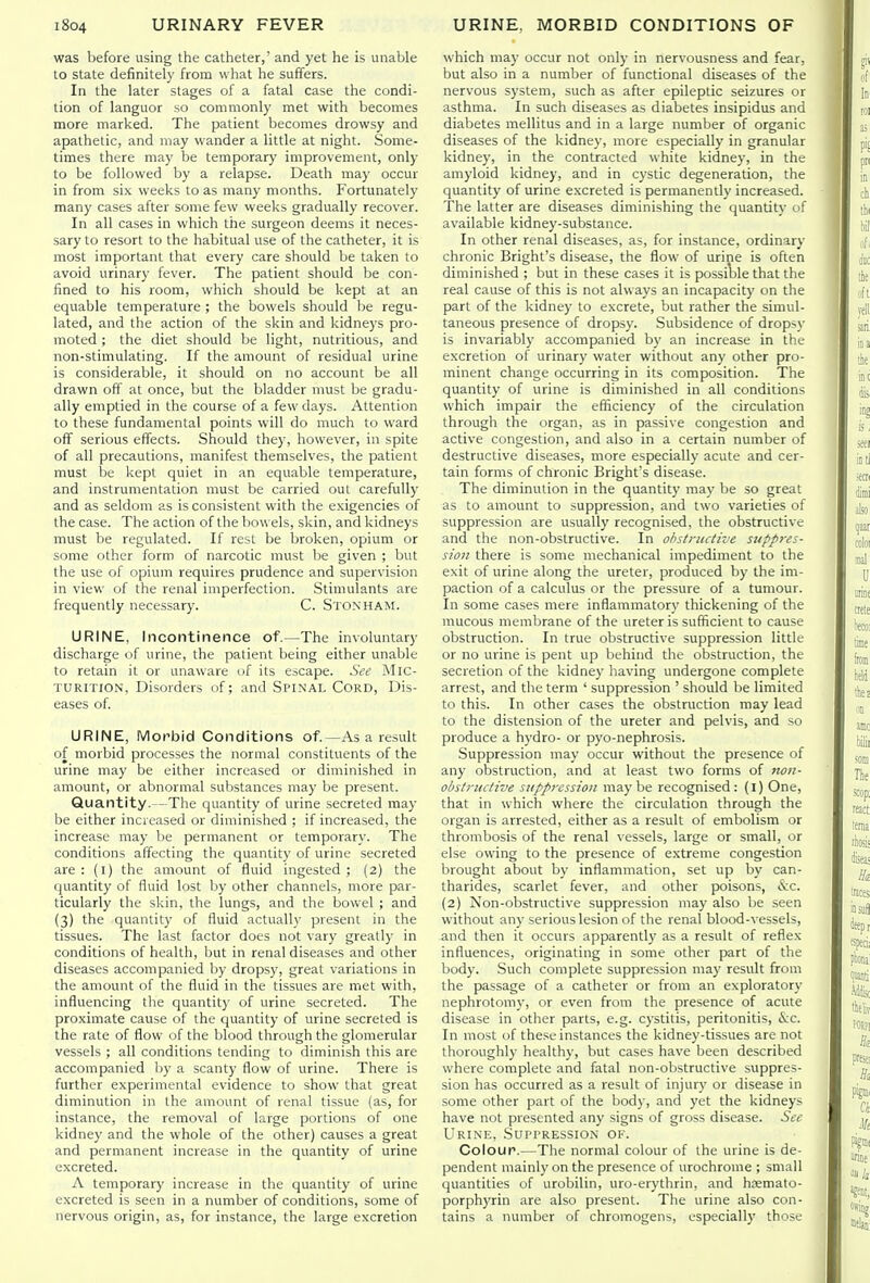 was before using the catheter,' and yet he is unable to state definitely from what he suffers. In the later stages of a fatal case the condi- tion of languor so commonly met with becomes more marked. The patient becomes drowsy and apathetic, and may wander a little at night. Some- times there may be temporary improvement, only to be followed by a relapse. Death may occur in from six weeks to as many months. Fortunately many cases after some few weeks gradually recover. In all cases in which the surgeon deems it neces- sary to resort to the habitual use of the catheter, it is most important that every care should be taken to avoid urinary fever. The patient should be con- fined to his room, which should be kept at an equable temperature ; the bowels should be regu- lated, and the action of the skin and kidneys pro- moted ; the diet should be light, nutritious, and non-stimulating. If the amount of residual urine is considerable, it should on no account be all drawn off at once, but the bladder must be gradu- ally emptied in the course of a few days. Attention to these fundamental points will do much to ward off serious effects. Should they, however, in spite of all precautions, manifest themselves, the patient must be kept quiet in an equable temperature, and instrumentation must be carried out carefully and as seldom as is consistent with the exigencies of the case. The action of the bowels, skin, and kidneys must be regulated. If rest be broken, opium or some other form of narcotic must be given ; but the use of opium requires prudence and supervision in view of the renal imperfection. Stimulants are frequently necessary. C. Stonham. URINE, Incontinence of.—The involuntary discharge of urine, the patient being either unable to retain it or unaware of its escape. See MIC- TURITION, Disorders of; and Spinal Cord, Dis- eases of. URINE, Morbid Conditions of.—As a result of morbid processes the normal constituents of the urine may be either increased or diminished in amount, or abnormal substances may be present. Quantity.—The quantity of urine secreted may be either increased or diminished ; if increased, the increase may be permanent or temporary. The conditions affecting the quantity of urine secreted are: (i) the amount of fluid ingested; (2) the quantity of fluid lost by other channels, more par- ticularly the skin, the lungs, and the bowel ; and (3) the quantity of fluid actually present in the tissues. The last factor does not vary greatly in conditions of health, but in renal diseases and other diseases accompanied by dropsy, great variations in the amount of the fluid in the tissues are met with, influencing the quantity of urine secreted. The pro.ximate cause of the quantity of urine secreted is the rate of flow of the blood through the glomerular vessels ; all conditions tending to diminish this are accompanied by a scanty flow of urine. There is further experimental evidence to show that great diminution in the amount of renal tissue (as, for instance, the removal of large portions of one kidney and the whole of the other) causes a great and permanent increase in the quantity of urine excreted. A temporary increase in the quantity of urine excreted is seen in a number of conditions, some of nervous origin, as, for instance, the large excretion which may occur not only in nervousness and fear, but also in a number of functional diseases of the nervous system, such as after epileptic seizures or asthma. In such diseases as diabetes insipidus and diabetes mellitus and in a large number of organic diseases of the kidney, more especially in granular kidney, in the contracted white kidney, in the amyloid kidney, and in cystic degeneration, the quantity of urine e.xcreted is permanently increased. The latter are diseases diminishing the quantitv' of available kidney-substance. In other renal diseases, as, for instance, ordinary chronic Bright's disease, the flow of uripe is often diminished ; but in these cases it is possible that the real cause of this is not always an incapacity on the part of the kidney to excrete, but rather the simul- taneous presence of dropsy. Subsidence of dropsy is invariably accompanied by an increase in the excretion of urinary water without any other pro- minent change occurring in its composition. The quantity of urine is diminished in all conditions which impair the efficiency of the circulation through the organ, as in passive congestion and active congestion, and also in a certain number of destructive diseases, more especially acute and cer- tain forms of chronic Bright's disease. The diminution in the quantity may be so great as to amount to suppression, and two varieties of suppression are usually recognised, the obstructive and the non-obstructive. In obstructive suppres- sion there is some mechanical impediment to the exit of urine along the ureter, produced by the im- paction of a calculus or the pressure of a tumour. In some cases mere inflammatory thickening of the mucous membrane of the ureter is sufficient to cause obstruction. In true obstructive suppression little or no urine is pent up behind the obstruction, the secretion of the kidney having undergone complete arrest, and the term ' suppression ' should be limited to this. In other cases the obstruction may lead to the distension of the ureter and pelvis, and so produce a hydro- or pyo-nephrosis. Suppression may occur without the presence of any obstruction, and at least two forms of non- obstructive suppression maybe recognised: (l) One, that in which where the circulation through the oigan is arrested, either as a result of embolism or thrombosis of the renal vessels, large or small, or else owing to the presence of extreme congestion brought about by inflammation, set up by can- tharides, scarlet fever, and other poisons, &c. (2) Non-obstructive suppression may also be seen without any serious lesion of the renal blood-vessels, and then it occurs apparently as a result of reflex influences, originating in some other part of the body. Such complete suppression may result from the passage of a catheter or from an exploratory nephrotomy, or even from the presence of acute disease in other parts, e.g. cystitis, peritonitis, &c. In most of these instances the kidney-tissues are not thoroughly healthy, but cases have been described where complete and fatal non-obstructive suppres- sion has occurred as a result of injury or disease in some other part of the body, and yet the kidneys have not presented any signs of gross disease. See Urine, Suppression or. Colour.—The normal colour of the urine is de- pendent mainly on the presence of urochrome ; small quantities of urobilin, uro-erythrin, and haemato- porph)'rin are also present. The urine also con- tains a number of chromogens, especially those