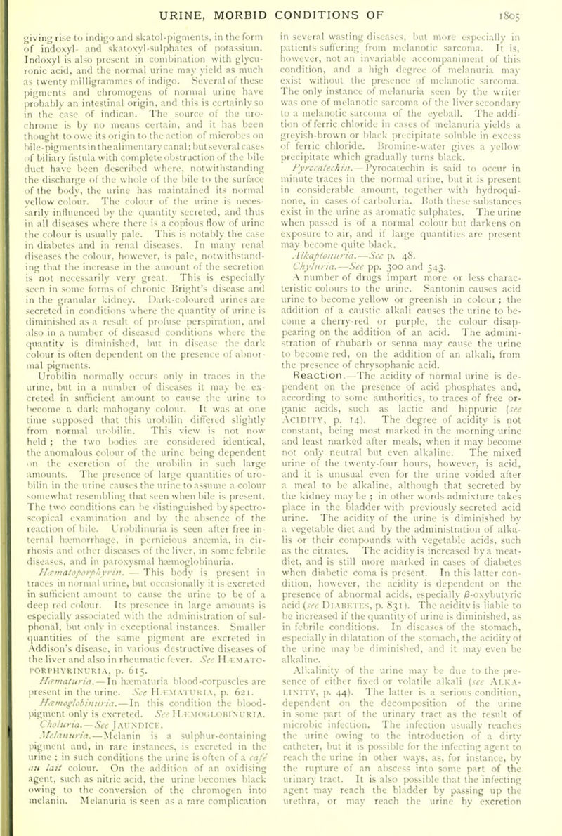 i;iving rise to indigo and skatol-pigments, in the form f indoxyl- and skaloxyl-sulphates of potassium. Indoxyl is also present in combination with glycu- ronic acid, and the normal urinu may yield as much as twenty milligrammes of indigo. Several of these pigments and chromogens of normal urine have probably an intestinal origin, and this is certainly so in the case of indican. The source of the uro- chrome is by no means certain, and it has been thought to owe its origin to the action of microbes on 1 )ile-pigments in the alimentary canal; but several cases (i( biliary fistula with complete obstruction of the bile duct have been described where, notwithstanding the discharge of the whole of the bile to the surface of the body, the urine has maintained its normal yellow colour. The colour of the urine is neces- sarily intluenced by the <)uantity secreted, and thus 111 all diseases where there is a copious flow of urine the colour is usually pale. This is notably the case in diabetes and in renal diseases. In many renal diseases the colour, however, is pale, notwithstand- ing that the increase in the amount of the secretion is not necessarily very great. This is especially seen in some forms of chronic Bright's disease and in the granular kidney. Dark-coloured urines are ^ecreted in conditions where the quantity of urine is diminished as a result of profuse perspiration, and ilso ill a number of diseased conditions where the .[uantity is diminished, but in disea.se the dark c olour is often dependent on the presence of abnor- mal pigments. Urobilin normally occurs only in traces in the urine, but in a number of diseases it may he ex- creted in sufticient amount to cause the urine to '>ecome a dark mahogany colour. It was at one lime supposed that this urobilin differed slightly from normal urobilin. This view is not now held ; the two bodies are considered identical, the anomalous colour of the urine being dependent m the excretion of the urobilin in such large amounts. The presence of large quantities of uro- bilin in the urine causes the urine to assume a colour ■.oniewhat resembling that seen when bile is present. The two conditions can be distinguished byspectro- scopical examination and by the absence of the reaction of bile. Urobilinuria is seen after free in- ■ernal luvmorrhage, in pernicious ana-mia, in cir- rhosis and other diseases of the liver, in some febrile diseases, and in paroxysmal hemoglobinuria. Ihtmatoporf'Iiyrin. — This body is present in traces in normal urine, but occasionally it is excreted in sutlicient amount to cause the urine to be of a deep red colour. Its presence in large amounts is especially associated with the administration of sul- phonal, Init only in exceptional instances. Smaller quantities of the .same pigment are excreted in Addison's disease, in various destructive diseases of the liver and also in rheumatic fever. See H.emato- rOKrHYRINURIA, p. 615. Httmatiiria. — In hxniaturia blood-corpuscles are present in the urine. .SV<; H.i;.M.\ i ukia. p. 621. ILrmogSohiiinria. — In this condition the blood- pigment only is excreted. 5<('II.vmocjlobinuria. Choluria. — See J,\vsDICK. Melanuria.—Melanin is a sulphur-containing pigment and, in rare instances, is excreted in the urine : in such conditions the urine is often of a eafe • in lait colour. On the addition of an oxidising agent, such as nitric acid, the urine becomes black owing to the conversion of the chromogen into melanin. Melanuria is seen as a rare complication in several wasting diseases, but nifire esix-cially in patients suffering from melanotic sarcoma. It is, however, not an invariable accompaniment of this condition, and a high degree of melanuria may exist without the presence of melanotic sarcoma. The only instance of melanuria seen by the writer was one of melanotic sarcoma of the liver secondary to a melanotic sarcoma of the eyeball. The addi- tion of ferric chloride in cases of melanuria yields a greyish-brown or lilack precipitate soluble in excess of ferric chloride, liromine-water gives a yellow precipitate which gradually turns black. /yroeateehin.— Vyxocriittch'in is said to occur in minute traces in the normal urine, but it is present in considerable amount, together with hydroqui- none, in cases of carboluria. Both these substances exist in the urine as aromatic sulphates. The urine when passed is of a normal colour but darkens on exposure to air, and if large quantities are present may become quite black. Alkaptoiiiria.—See p. 48. Chyliiria.—See pp. 300 and 543. A number of drugs impart more or less charac- teristic colours to the urine. Santonin causes acid urine to become yellow or greenish in colour ; the addition of a caustic alkali causes the urine to be- come a cherry-red or purple, the colour disap- pearing on the addition of an acid. The admini- stration of rhubarb or senna may cause the urine to become red, on the addition of an alkali, from the presence of chrysophanic acid. Reaction.—The acidity of normal urine is de- pendent on the presence of acid phosphates and, according to some authorities, to traces of free or- ganic acids, such as lactic and hippuric {see .■\CIDITY, p. 14). The degree of acidity is not constant, being most marked in the morning urine and least marked after meals, when it may liecome not only neutral but even alkaline. The mixed urine of the twenty-four hours, however, is acid, and it is unusual even for the urine voided after a meal to be alkaline, although that secreted by the kidney maybe ; in other words admixture takes place in the bladder with previously secreted acid urine. The acidity of the urine is diminished by a vegetable diet and by the administration of alka- lis or their compiunds with vegetable acids, such as the citrates. The acidity is increased by a meat- diet, and is still more marked in cases of diabetes when diabetic coma is present. In this latter con- dition, however, the acidity is dependent on the presence of abnormal acids, especially )3-oxybutyric acid (see Diabetes, p. 831). The acidity is liable to he increased if the quantity of urine is diminished, as in febrile conditions. In diseases of the stomach, especially in dilatation of the stomach, the acidity ot the urine may be diminished, and it may even be alkaline. Alkalinity of the urine may be due to the pre- sence of either fixed or volatile alkali {see Alka- linity, p. 44). The latter is a serious condition, dependent on the decomposition of the urine in some part of the urinary tract as the result of microbic infection. The infection usually reaches the urine owing to the introduction of a dirty catheter, but it is possible for the infecting agent to reach the urine in other ways, as, for instance, by the rupture of an abscess into some part of the urinar)- tract. It is also possible that the infecting agent may reach the bladder by passing up the urethra, or may reach the urine by excretion