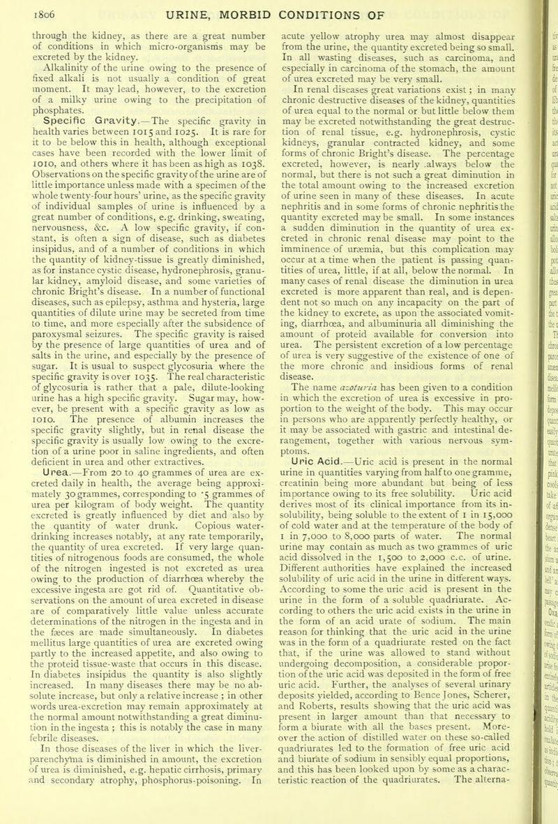 through the kidnej, as there are a great number of conditions in which micro-organisms may be excreted by the kidney. Alkalinity of the urine owing to the presence of fixed alkali is not usually a condition of great moment. It may lead, however, to the excretion of a milky urine owing to the precipitation of phosphates. Specific Gravity.—The specific gravity in health varies between 1015 and 1025. It is rare for it to be below this in health, although exceptional cases have been recorded with the lower limit of loio, and others where it has been as high as 1038. Observations on the specific gravity of the urine are of little importance unless made with a specimen of the whole twenty-four hours' urine, as the specific gravity of individual samples of urine is influenced by a great number of conditions, e.g. drinking, sweating, nervousness, &c. A low specific gravity, if con- stant, is often a sign of disease, such as diabetes insipidus, and of a number of conditions in which the quantity of kidney-tissue is greatly diminished, as for instance cystic disease, hydronephrosis, granu- lar kidney, amyloid disease, and some varieties of chronic Bright's disease. In a number of functional diseases, such as epilepsy, asthma and hysteria, large quantities of dilute urine may be secreted from time to time, and more especially after the subsidence of paroxysmal seizures. The specific gravity is raised by the presence of large quantities of urea and of salts in the urine, and especially by the presence of sugar. It is usual to suspect glycosuria where the specific gravity is over 1035. The real characteristic of glycosuria is rather that a pale, dilute-looking urine has a high specific gravit\. Sugar may, how- ever, be present with a specific gravity as low as 1010. The presence of albumin increases the sjjecific gravity slightly, but in renal disease the specific gravity is usually lov/ owing to the excre- tion of a urine poor in saline ingredients, and often deficient in urea and other extractives. Urea.—From 20 to 40 grammes of urea are ex- creted daily in health, the average being approxi- mately 30 grammes, corresponding to 5 grammes of urea per kilogram of body weight. The quantity excreted is greatly influenced by diet and also by the quantity of water drunk. Copious water- drinking increases notably, at any rate temporarily, the quantity of urea excreted. If very large quan- tities of nitrogenous foods are consumed, the w hole of the nitrogen ingested is not excreted as urea owing to the production of diarrhcea whereby the excessive ingesta are got rid of. Quantitative ob- servations on the amount of urea excreted in disease are of comparatively little value unless accurate determinations of the nitrogen in the ingesta and in the fieces are made simultaneously. In diabetes mellitus large quantities of urea are excreted owing partly to the increased appetite, and also owing to the proteid tissue-waste that occurs in this disease. In diabetes insipidus the quantity is also slightly increased. In many diseases there may be no ab- solute increase, but only a relative increase ; in other words urea-excretion may remain approximately at the normal amount notwithstanding a great diminu- tion in the ingesta ; this is notably the case in many febrile diseases. In those diseases of the liver in which the liver- parenchyhia is diminished in amount, the excretion of urea is diminished, e.g. hepatic cirrhosis, primary and secondary atrophy, phosphorus-poisoning. In acute yellow atrophy urea may almost disappear from the urine, the quantit}'excreted being so small. In all wasting diseases, such as carcinoma, and especially in carcinoma of the stomach, the amount of urea excreted may be very small. In renal diseases great variations e.xist; in many- chronic destructive diseases of the kidney, quantities of urea equal to the normal or but little below them maj' be excreted notwithstanding the great destruc- tion of renal tissue, e.g. hydronephrosis, cystic kidneys, granular contracted kidney, and some forms of chronic Bright's disease. The percentage excreted, however, is nearly .always below the normal, but there is not such a great diminution in the total amount owing to the increased excretion of urine seen in many of these diseases. In acute nephritis and in some forms of chronic nephritis the quantit}' excreted maybe small. In some instances a sudden diminution in the quantity of urea ex- creted in chronic renal disease may point to the imminence of uremia, but this complication may occur at a time when the patient is passing quan- tities of urea, little, if at all, below the normal. In man}' cases of renal disease the diminution in urea excreted is more apparent than real, and is depen- dent not so much on any incapacity on the part of the kidney to excrete, as upon the associated vomit- ing, diarrhoea, and albuminuria all diminishing the amount of proteid available for conversion into urea. The persistent excretion of a low percentage of urea is verv' suggestive of the existence of one of the more chronic and insidious forms of renal disease. The name azotu7-ia has been given to a condition in which the excretion of urea is excessive in pro- portion to the weight of the body. This may occur in persons who are apparently perfectly healthy, or it may be associated with gastric and intestinal de- rangement, together with various nervous sym- ptoms. Uric Acid.—Uric acid is present in the normal urine in quantities varj-ing from half to one gramme, creatinin being more abundant but being of less importance owing to its free solubility. Uric acid derives most of its clinical importance from its in- solubilit)', being soluble to the extent of I in 15,000 of cold water and at the temperature of the body of I in 7,000 to 8,000 parts of water. The normal urine may contain as much as two grammes of uric acid dissolved in the 1,500 to 2,000 c.c. of urine. Different authorities have explained the increased solubility of uric acid in the urine in ditt'erent ways. According to some the uric acid is present in the urine in the form of a soluble quadriurate. Ac- cording to others the uric acid exists in the urine in the form of an acid urate of sodium. The main reason for thinking that the uric acid in the urine was in the form of a quadriurate rested on the fact that, if the urine was allowed to stand without undergoing decomposition, a considerable propor- tion of the uric acid was deposited in the form of free uric acid. Further, the analyses of several urinary deposits yielded, according to Bence Jones, Scherer, and Roberts, results showing that the uric acid was present in larger amount than that necessary to form a biuratc with all the bases present. More- over the action of distilled water on these so-called quadriurates led to the formation of free uric acid and biurate of sodium in sensibly equal proportions, and this has been looked upon by some as a charac- teristic reaction of the quadriurates. The alterna-