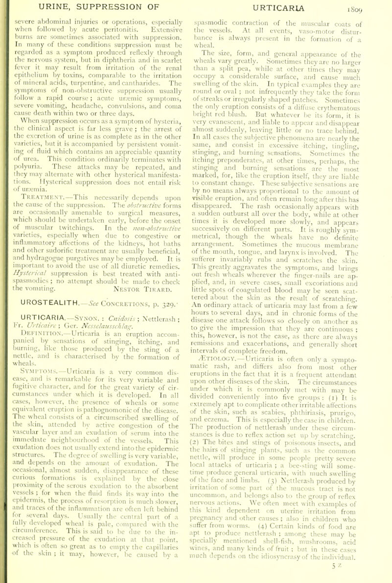 severe alidominal injuries or operations, es|jecially when followed by acute peritonitis. Extensive liurns are sonictinies associated with suppression. In many of these conditions suppression must lie regarded as a symptom produced reflexly through the nervous system, btit in di[)htheria and in scarlet lever it may result from irritation of the renal epithelium by toxins, comparable to the irritation of mineral acids, turpentine, and cantharides. The symptoms of non-obstructive suppression usually follow a rapid course ; acute urseniic symptoms, severe vomiting, headache, convulsions, and coma cause death within two or three days. When suppression occurs as a symptom of hysteria, the clinical aspect is far less grave; the arrest of the excretion of urine is as complete as in the other varieties, but it is accompanied by persistent vomit- ing of fluid which contains an appreciable quantity of urea. This condition ordinarily terminates with polyuria. These attacks may be repeated, and I hey ma)' alternate with other hysterical manifesta- tions. Hysterical suppression does not entail risk < if umjmia. Tkf.a imicn r.—This necessarily depends upon I he cause of the suppression. The ohslnutivc forms .Me occasionally amenable to surgical measures, which should be undertaken early, before the onset ■>f muscular twitchings. In the iton-obstruclive \arieties, especially when due to congestive or inflammatory affections of the kidneys, hot baths ind other sudorific treatment are usually beneficial, ind hydragogue purgatives maybe employed. It is iniporlanl to avoid the use of all diuretic remedies. Ilysleriail suppression is best treated with anli- -pasmodics ; no attempt should be made to check I he vomiting. Nestok Tik.^RD. Ub^OSTEALITH. Ay Concretio.ns, p. 329.- URTICARIA.—SYiNON. : Ciiidosis; Xettlerash ; !■ r. Urticdin: ; Ger. Ncsselaiissi/ilas^. DiCEi.N'iTiON.—Urticaria is an eruption accom- p.inied by sensations of stinging, itching, and liurning, like tiiose produced by the sting of a nettle, and is characterised by the formation of w heals. .SVMPI (IMS.—Urticaria is a very common dis- l ase, and is remarkable for its vei'y variable and ingitix e character, and for the great variety of cir- l umstances under which it is developed. In all .ises, however, the presence of wheals or some tpiivalent eruption is pathognomonic of the disease. The wheal consists of a circumscribed swelling of ilie skin, attended by active congestion ofthe \ .isciilar layer and an exudation of serum into the imuu-diate neighlxMirhood of the vessels. This i xudation does not usually extend into the epidennic structures. The degree of swelling is very variable, uid depends on the amount of exudation. The occasional, almost sudden, disappearance of these curious formations is explained by the close proximity of the serous exudation to the absorbent vessels ; for when the fluid finds its way into the pidermis, the process of resorption is much slower, !ih1 traces of the inflammation are often left behind IT several days. Usually the cenlral part of a lully developed wheal is pale, compared with the circumference. This is said to be due to the in- ■leased pressure of the exudation at that point, vvhich is often so great as to empty the capillaries '1 the skin : it may, however, be caused by a spasmodic contraction of the mu.scular coats of the vessels. At all events, vaso-motor distur- bance is always present in the formation of a wheal. The size, form, and general appearance of the wheals vary greatly. Sometimes they are no larger than a split pea, while at other limes they may occupy a considerable surface, and cause much swelling of the skin. In typical examples they are round or oval ; not infrequently ihey take the form of streaks or irregularly shaped patches. Sometimes the only eruption con.sists of a diffuse erythematous bright red blush. But whatever lie its form, it is very evanescent, and liable to appear and disajipear almost suddenly, leaving little or no trace behind. In all cases the subjective phenomena are nearly the same, and consist in excessive itching, tingling, stinging, and burning sensations. Sonietiiiies the itching preponderates, at other times, perhaps, the stinging and burning sensations are the most marked, for, like the eruption itself, they are liable to constant change. These subjective sensations are by no means always proportional to the amount of visible eruption, and often remain long after this has disappeared. The rash occasionally appears with a sudden outburst all over the body, while at other times it is developed more slowly, and appears .successively on different parts. It'is roughly sym- metrical, though the wheals have no definite arrangement. .Sometimes the mucous membrane of the mouth, tongue, and larj'nx is involved. The sufferer invariably rubs and scratches the skin. This greatly aggravates the symptoms, and brings out fresh wheals wherever the finger-nails are ap- plied, and, in severe cases, small excoriations and little spots of coagulated blood may be seen scat- tered about the skin as the result of .scratching. An ordinary attack of urticaria may last from a few hours to several days, and in chronic forms of the disease one attack follows so closely on another as to give the impression that they are continuous ; this, however, is not the case, as there are always remissions and exacerbations, and generally short intervals of complete freedom. /Etiology. — Urticaria is often only a sympto- matic rash, and difliers also from most other eruptions in the fact that it is a frequent attendant upon other diseases of the skin. The circumstances under which it is commonly met with may be^ divided conveniently into five groups: (i) It is extremely apt to complicate other irritable affections of the skin, such as scabies, phlhiriasis, prurigo, and eczema. This is especially the case in children. The production of nettlerash under these circum- stances is due to reflex action set up by scratching. (2) The bites and stings of poisonous insects, arid the hairs of stinging plants, such as the common nettle, will produce in some people pretty severe local attacks of urticaria ; a bee-sting will some- time jiroduce general urticaria, with niuch swelling of the face and limbs. {3) Nettlerash produced by irritation of some part of the mucous tract is not uncommon, and belongs also to the group of reflex nervous actions. \Vc often meet with examples of this kind dependent on uterine irriladon from pregnancy and other causes ; also in children who suflfer from worms. (4) Certain kinds of food are apt to produce nettlcrxsh ; among these may be specially mentioned shell-fish, mushrooms, acid wines, and many kinds of fruit : bm in these cases much depends on the idio.syncrasy of the individual. 5