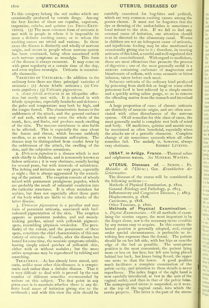To this category belong the red rashes which are occasionally produced by certain drugs. Among the best known of these are copaiba, capsicum, turpentine, cubebs, and quinine {see Drug-Erup- TIONS). (5) The most common form of urticaria is met with in people in whom it is impossible to trace a definite exciting cause, or in whom the exciting causes are trivial and various. In these cases the disease is distinctly and wholly of nervous origin, and occurs in people whose nervous system has been overtaxed, being often associated with such nervous S)mptoms as neuralgia. This form of the disease is always recurrent. It may come on with great regularity at a certain time of the day, and even replace neuralgia. Urticaria is occasion- ally rheumatic. Varieties of Urticaria.—In addition to the ordinary form there are three principal varieties of urticaria: (l) Acute febrile urticaria; (2) Urti- caria papulosa ; (3) Urticaria pigmentosa. 1. AcuU febrile urticaria is an idiopathic affec- tion but rarely met with. It is ushered in with febrile symptoms, especially headache and sickness ; the pulse and temperature may both be high, and the tongue furred. The characteristic feature is the suddenness of the attack, and the general outburst of red rash, which may cover the whole of the trunk, face, and limbs, and produce much swelling of the skin. The mucous membrane is also liable to be affected. This is especially the case about the fauces and throat, which become suddenly swollen, so as even to threaten suflfocation. The disease may be distinguished from scarlet fever by the suddenness of the attack, the swelling of the skin, and the subjective sensations. 2. Urticaria papulosa is a disease which is met with chiefly in children, and is commonly known as lichen urticatus ; it is very obstinate, usually lasting for several years, but with intervals of subsidence. The itching and irritation are very great, especially at night ; this is always aggravated by the scratch- ing of the patient. The eruption consists of wheals mixed with permanent pruriginous papules, which are probably the result of urticarial exudation into the cuticular structures. It is often mistaken for scabies, but does not especially affect those parts of the body which are liable to the attacks of the latter disease. 3. Urticaria pigmentosa is a peculiar and rare form of persistent urticaria, associated with buff- coloured pigmentation of the skin. The eruption appears as persistent nodules, and red measly- looking patches, mixed with yellowish pigment- spots, resembling pityriasis versicolor. The pecu- liarity of the colour, and the persistence of these spots, constitute the chief characteristics of this rare variety of urticaria. Usually, after the disease has lasted for some time, the neurotic symptoms subside, leaving simply raised patches of yellowish skin, either with or without nodules; but the more active symptoms may be reproduced by rubbing and scratching. Treatment.—As has already been stated, urti- caria, unlike most other skin-diseases, is a sympto- matic rash rather than a definite disease. That it is very difficult to deal with is proved by the vast number of different remedies recommended by writers on this subject. The first point in any given case is to ascertain whether there is any de- finite local cause of irritation giving rise to the nettlerash ; and with this view the skin should be carefully examined for bug-bites and pediculi, which are very common exciting causes among the poorer classes. It must not be forgotten that the dye or dressing of the underclothes is sometimes a local irritant to the skin. If we fail to find any external cause of irritation, our attention should next be directed to the alimentarj' canal. Worms in children are not an infrequent cause of urticaria, and injudicious feeding may be also mentioned as occasionally giving rise to it ; therefore, in treating urticaria of this kind, a careful and well-regulated diet is in all cases indicated. With regard to medicines, those are most efficacious that promote the process of digestion ; one of the most generally useful is a mixture containing carbonate of magnesium and bicarbonate of sodium, with some aromatic or bitter infusion, taken before each meal. Subacute urticaria of the ordinary kind produced by poisoning from shell-fish or fungi or some other poisonous food is best relieved by a simple emetic and a quickly acting saline purge, so as to remove the offending matter from the stomach and intestinal canal. A large proportion of cases of chronic urticaria are distinctly of neurotic origin, and are often asso- ciated with other disturbances of the nervous system. Of all remedies for this class of cases, the most generally useful is complete rest both of mind and body. Of medicines, quinine and arsenic may be mentioned as often beneficial, especially when the attacks are of a periodic character. Complete change of air sometimes succeeds when all other remedies fail. The malady is, however, always very obstinate. Robert Liveing. USSAT, in Ariege, France.—Thermal saline and sulphurous waters. See Mineral Waters. UTERUS, Diseases of. — Synon. : Fr. Maladies de P Uterus ; Ger. Krankheiteii der Gebdrmiitter. The diseases of the uterus will be considered in the following sections : — Methods of Physical Examination, p. 1810. General ^Etiolog)' and Pathology, p. 1813. Inflammatory'and Congestive Diseases, p. 1813. Displacements, p. 1816. Carcinoma, p. 1818. Other Tumours, p. 1820. Methods of Physical Examination. — I. Digital Examination.—Of all methods of exam- ining the uterine organs, the most important is by the finger alone, nor is the necessary/arf;^^ eritditus by any means easy to acquire. In this country the lateral position is generally adopted, and, except under special circumstances, is preferable as in- volving less exposure than the dorsal. The patient should lie on her left side, with her hips as near the edge of the bed as possible. The semi-prone position is the most convenient, the patient lying more or less on her face, her left arm being placed behind her back, her knees being flexed, the upper one more so than the lower. A good position much facilitates a complete examination of the pelvic cavity, and attention to these details is never superfluous. The index finger of the right hand is now carefully introduced, at first in the axis of the vaginal outlet, and then in that of the pelvic brim. The unimpregnaled uterus is suspended, as it were, at the top of the vaginal canal, into which the cervix projects. The latter is the part of the uterus