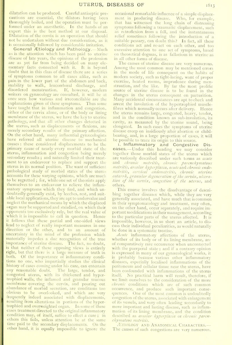 dilatation can be produced. Careful antiseptic pre- <aulions are essential, the dilators having Ijcen thoroughly boiled, and the operation must be per- formed untler an aniesthetic. In the hands of an I xjjert this is the best method at our disposal. Dilatation of the cervix is an operation that should not be undertaken without due consideration, as it i^ occasionally followed b)- considerable irritation. General /Etiology and Pathology. .Much js is the attention which has been paid to uterine disea.se of late years, the opinions of the profession ire as yet far from being decided on many ele- mentary facts connected with it. It is beyond doubt that in this class of disease there are a series I symptoms common to all cases alike, such as |iainin the lower part of the abdomen and back, inability to walk, leucorrhoeal discharge, and disordered menstruation. If, however, modern writers on gynecology are consulted, it will be at uce seen how various and irreconcilable are the I \planations given of these symptoms. Thus some liave taught tliat in intkimmation and congestion, ' ilher of ihe cervix alone, or of the body or lining membrane of the uterus, we have the key to uterine palhcjlogy, and that all other changes detected in I he uierus, such as displacements or flexions, are iierely secondary results of the primary aflection. I )n the other hand, many influential gyn;\;cologists have referred all uterine disea.se to mechanical ' auses : these consiclered displacements to be the [irimary cause of nearly every morbid state of the uterus, intkimmation and congestion being merel)' econdary results ; and naturally limited their treat- ment to an endeavour to replace and support the uterus in its normal position. The want of .sufficient [laihological study of morbid states of the uierus iccounts for these varying opinions, which aremucli lo be regretted ; for, while one set of theorists appl\- 1 liemselves to an endeavour to relieve the inflam- matory symptoms which they find, and which un- doubtedly generally exist, by leeches, rest, and suit- Me local applications, they are apt to undervalue and neglect the mechanical means by which the di.splaced t)rgan may be supported ami steadied, on which their opponents loo exclusively rely, but the real value of which it is impossible lo call in question. Hence i' follows that these partial and one-sided views Ic ad to neglect of really important measures in one direction or the other, and to an amount of uncertainty in the mind of the profession which materially impedes a <lue recognition of the true miportaiKC of uterine disease. The fact, no doubt, is that neither of these opposing views is entirely light, l)ut that there is a large measure of truth in doili. Of the importance of inflammatory condi- iiiuis no one, who impartially studies the clinical lu--tory of cases coming under his care, can enteitain uiy rea,sonable doubt. The large, tender, and I ongested uterus, with its thickened and hyper- I ii'phied walls, the inflamed and granular mucous Miemhrane covering the cervix, and pouring out abundance of morbid .secretion, are conditions too obvious to be overlooked, and which are very frequently indeed .associated with displacements, resulting from alterations in portions of the hyper- trophied and overweighted organ. In some of ihese cases treatment directed to the original inflammatorj- condition may, of itself, .suffice to eft'ect a cure ; in others this fails, unless attention be at the s.ame time jxiid to the secondary displacements. On the other hand, it is equally impossible to ignore the occasional remarkable influence of a simple displace- ment in producing disease. Who, for example, that has witnessed the long chain of distressing .symptoms following a traumatic displacement, such as retroflexion from a fall, and the instantaneous relief sometimes following the introduction of a suitable pessary, can doubt this? In fact, all the.se conditions act and re-act on each other, and loo excessive attention to one sel of symptoms, ba.sed on theoretical dogmas, is as fallacious in uterine as in all other forms of disease. The causes of uterine disease are very numerous. Among the most common may be mentioned errors in the mode of life consequent on the habits of modern society, such as tight-lacing, want of proper exercise, healed rooms, imprudence during men- struation, and the like. By far the most prolific source of uterine di.sease is to be found in the changes in the uterus consequent on parturition. Many accidental circumstances are apt to check and arrest the involution of the hyperlrophied muscle- fibres which normally occurs after delivery. Hence the uterus remains large, congested, heavy, lender, and in the condition known as sub-involution, its cavity, as measured by the uterine sound, being elongated. In such cases the .symptoms of uterine disease creep on in.sidiously after abortion or child- bearing, and, in a large proportion of cases, it will be possible to trace its origin to this source. I. Inflammatory and Congestive Dis- eases.— Under this heading we may consider together those morbid states of the uterus which are variously described under such terms as actt/e and chro7!ic metritis, chronic parenchymatous metritis, areolar hyperplasia, acute And chronic endo- metritis, cervical endometritis, chronic itte?-ine catarrh, granular degeneration of the cervix, ulce?-a- tion of tlie cervix, congestion of the uterus, and others. This course involves the disadvantage of descri- bing together diseases which, while ihey are very generally associated, and have much that is common in their symptomatology and treatment, may often, on the other hand, occur separately, and require im- portant modifications in their management, according to the particular parts of the uterus affected. It is impossible, however, in so short an article, to dis- cuss their individual peculiarities, as would naturally be done in a systematic treatise. Acute inflammatory atTections of the uterus, whether of its body or of its lining membrane, are of comparativeiy rare occurrence when unconnected with the puerperal state ; and if a contrary opinion is expressed in many of our gynajcological works, il is probably liecau.se various other inflammatory di.seases, especially localised inflammations of the peritoneum and cellular tissue near the uterus, h.ave been confounded with inflammations of the uterus itself. No practical harm will result, therefore, if we limit ourselves Ui the consideration of the more chronic conditions which are of such common occurrence, and produce such important conse- quences, (^ne of the most common is undoubtedly congestion of the uterus, associated with enlargement of its vessels, and very often leading secondarily to more important and lasting disease, such as inflam- mation of its lining membrane, and the condition described as areolar hyperplasia or chronic paren- chymatous metritis. -I'.rioLOGv AND Anatomical Characters.— The causes of such congestions are verj numerous.