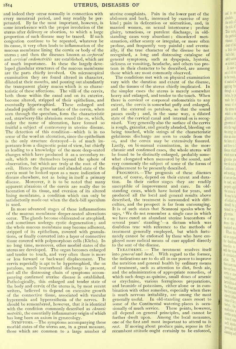 and indeed they occur normally in connection with every menstrual period, and may readily be per- petuated. By far the most important, however, is some interference with the proper involution of the uterus after delivery or abortion, to which a large proportion of such disease may be traced. If such congestion continue to be repeated, whatever be its cause, it very often leads to inflammation of the mucous membrane lining the cervix or body of the uterus ; and then the diseases known as corporeal and cervical endometritis are established, which are of much importance. In these the largely deve- loped glandular structures of the mucous membrane are the parts chiefly involved. On microscopical examination they are found altered in character, dilated at their mouths, and pouring out abundantly the transparent glairy mucus which is so charac- teristic of these aff'ections. The villi of the cervix, both those within the canal and on its exterior, become altered, stripped of their epithelium, and eventually hypertrophied. These enlarged and abraded papillae on the surface of the cervix, when seen through the speculum, form the characteristic red, strawberry-like abrasions round the os, which, under the name of ulceration, have formed so fruitful a subject of controversy in uterine disease. The detection of this condition—which is in no sense of the word an ulceration, since the epithelium is the only structure destroyed—is of much im- portance from a diagnostic point of view, but chiefly as leading to a knowledge of the more deep-seated changes which have produced it as a secondary re- sult, which are themselves beyond the sphere of observation, but which are truly at the root of the evil. Hence the granular and abraded state of the cervix must be looked upon as a mere indication of disease elsewhere, not as being in itself a primary disease. Moreover, it is to be noted that many apparent abrasions of the cervix are really due to laceration of its tissue, and eversion of its altered lining membrane, a condition which can only be satisfactorily made out when the duck-bill speculum is used. In more advanced stages of these inflammations of the mucous membrane deeper-seated alterations occur. The glands become obliterated or atrophied, and sometimes undergo cystic degeneration ; and the whole mucous membrane may become adherent, stripped of its epithelium, covered with granula- tions, or finally converted into a layer of connective tissue covered with polymorphous cells (Klebs). In no long time, moreover, other morbid states of the uterus are developed. The organ becomes enlarged and tender to touch, and very often there is more or less forward or backward displacement. The cervix especially is apt to be hypertrophied, the os patulous, much leucorrhoeal discharge is present, and all the distressing chain of symptoms accom- panying confirmed uterine disease is established. Pathologically, this enlarged and tender .state of the body and cervix of the uterus is, by most recent writers, believed to depend on excessive growth of the connective tissue, associated with vascular hypersemia and hyperaesthesia of the nerves. It should be remembered, however, that it is identical with the condition commonly described as chronic vtetritis, the essentially inflammatory origin of which has long been an axiom in gynaecology. Symptoms.—The symptoms accompanying these morbid states of the uterus are, in a great measure, those which are common to a large number of uterine complaints. Pain in the lower part of the abdomen and back, increased by exercise of any kind ; pain in defsecation or micturition, and, in married women, on sexual intercourse ; profuse glairy, tenacious, or purulent discharge, in old- standing cases very abundant ; disordered men- struation, either scanty or irregular, or more often profuse, and frequently very painful ; and eventu- ally, if the true character of the disease be not recognised, a long and distressing catalogue of general symptoms, such as dyspepsia, hysteria, sickness or vomiting, headache, and others too pro- tean in their character to be described, are among those which are most commonly observed. The conditions met with on physical examination vary with the duration and extent of the disease, and the tissues of the uterus chiefly implicated. In the simpler cases the uterus is merely somewhat heavy and enlarged, and tender to the touch. When there is cervical or corporeal endometritis to any extent, the cervix is somewhat puffy and enlarged, and the external os patulous, so that the sound passes easily ; and, in the same way, a dilated state of the cervical canal and internal os is recog- nised. Very generally also the surface of the cervix is rough, granular, and greatly abraded, bleeding on being touched, while strings of the characteristic gelatinous discharge are seen to exude from the OS, and the cervix may be extensively fissured. Lastly, on bi-manual examination, in the more chronic and confirmed cases, the whole uterus will be found to lie distinctly enlarged, probably some- what elongated when measured by the sound, and very commonly the subject of some of the forms of displacement to be presently described. Prognosis.—The prognosis of these diseases must, of course, depend on their extent and dura- tion. In their earlier stages they are readily susceptible of improvement and cure. In old- standing cases, which have lasted for years, and produced all the local and general results above described, the treatment is surrounded with diffi- culties, and the prospect is far from encouraging. It is of such states that Scanzoni speaks when he says, ' We do not remember a single case in which we have cured an abundant uterine leucorrhoea of several years' standing'—a dictum which was doubtless true with reference to the methods of treatment generally employed, but which fortu- nately cannot be endorsed by those who have em- ployed more radical means of cure applied directly to the seat of the disease. Treatment. — The treatment resolves itsell into general and local. With regard to the former, the indications are to do all in our power to improve the nutrition and general health by ordinary means of treatment, such as attention to diet, fresh air, and the administration of appropriate remedies, of which such drugs as quinine, small doses of arsenic or strychnine, various ferruginous preparations, and bromide of potassium, either alone or in com- bination with other remedies, especially when there is much nervous irritability, are among the most generally useful. In old-standing cases resort to some of the Continental watering-places is occa- sionally of much service. These points, however, all depend on general principles, and cannot be further dwelt upon. Among the local measures, one of the first and most important to attend to is rest. If moving about produce pain, repose in the recumbent attitude ought certainly to be enforced,