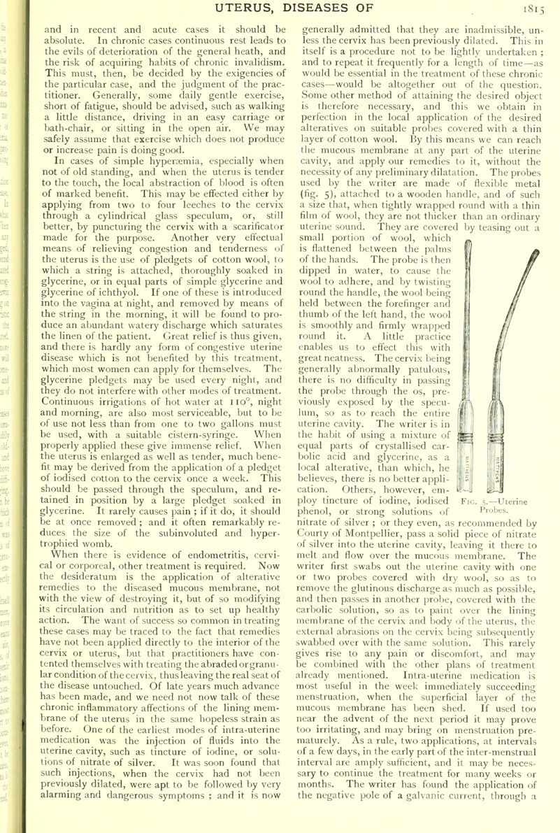 and in recent and acute cases it should be absolute. In chronic cases continuous rest leads to the evils of deterioration of the general heath, and the risk of acquiring habits of chronic invalidism. This must, then, be decided by the exigencies of the particular case, and the judgment of the prac- titioner. Generally, some daily gentle exercise, short of fatigue, should be advised, such as walking a little distance, driving in an easy carriage or bath-chair, or sitting in the open air. We may safely assume that exercise which does not produce or increase pain is doing good. In cases of simple hypersemia, especially when not of old standing, and when the uterus is tender to the touch, the local abstraction of blood is often of marked benefit. This may be effected either by applying from two to four leeches to the cervix through a cylindrical glass speculum, or, still better, by puncturing the cervix with a scarificator made for the purpose. Another very effectual means of relieving congestion and tenderness of the uterus is the use of pledgets of cotton wool, to which a string is attached, thoroughly soaked in glycerine, or in equal parts of simple glycerine and glycerine of ichthyol. If one of these is introduced into the vagina at night, and removed by means of the string in the morning, it will be found to pro- duce an abundant watery discharge which saturates the linen of the patient. Great relief is thus given, and there is hardly any form of congestive uterine disease which is not benefited by this treatment, which most women can apply for themselves. The glycerine pledgets may be used every night, and they do not interfere with other modes of treatment. Continuous irrigations of hot water at I Io°, night and morning, are also most serviceable, but to he of use not less than from one to two gallons must be used, with a suitable cistern-syringe. When properly applied these give immense relief. When the uterus is enlarged as well as tender, much bene- fit may be derived from the application of a pledget of iodised cotton to the cervix once a week. This should be passed through the speculum, and re- tained in position by a large pledget soaked in glycerine. It rarely causes pain ; if it do, it should be at once removed ; and it often remarkably re- duces the size of the subinvoluted and hyper- trophied womb. When there is evidence of endometritis, cervi- cal or corporeal, other treatment is required. Now the desideratum is the application of alterative remedies to the diseased mucous membrane, not with the view of destroying it, but of so modifying its circulation and nutrition as to set up healthy action. The want of success so common in treating these cases may be traced to the fact that remedies have not been applied directly to the interior of the cervix or uterus, but that practitioners have con- tented themselves with treating the abraded or granu- lar condition of the cervix, thus leaving the real seat of the disease untouched. Of late years much advance has been made, and we need not now talk of these chronic inflammatory affections of the lining mem- brane of the uterus in the same hopeless strain as before. One of the earliest modes of intra-uterine medication was the injection of fluids into the uterine cavity, such as tincture of iodine, or solu- tions of nitrate of silver. It was soon found that such injections, when the cervix had not been previously dilated, were apt to be followed by very alarming and dangerous symptoms ; and it is now generally admitted that they are inadmissible, un- less the cervix has been previously dilated. This in itself is a procedure not to be lightly undertaken ; and to repeat it frequently for a length of time—as would be essential in the treatment of these chronic cases—would be altogether out of the question. Some other method of attaining the desired object is therefore necessary, and this we obtain in perfection in the local application of the desired alteratives on suitable probes covered with a thin layer of cotton wool. By this means we can reach the mucous membrane at any part of the uterine cavity, and apply our remedies to it, without the necessity of any preliminary dilatation. The probes used by the writer are made of flexible metal (fig. 5), attached to a wooden handle, and of such a size that, when tightly wrapped round with a thin film of wool, they are not thicker than an ordinary uterine sound. They are covered by teasing out a small portion of wool, which is flattened between the palms of the hands. The probe is then dipped in water, to cause the wool to adhere, and by twisting round the handle, the wool being held between the forefinger and thumb of the left hand, the wool is smoothly and firmly wrapped round it. A little practice enables us to effect this with great neatness. The cervix being generally abnormally patulous, there is no difficulty in passing the probe through the os, pre- viously exposed by the specu- lum, so as to reach the entire uterine cavity. The writer is in the habit of using a mixture of equal parts of crystallised car- bolic acid and glycerine, as a local alterative, than which, he believes, there is no better appli- cation. Others, however, em- ploy tincture of iodine, iodised phenol, or strong solutions of nitrate of silver ; or they even, as recommended by Courty of Montpellier, pass a solid piece of nitrate of silver into the uterine cavity, leaving it there to melt and flow over the mucous membrane. The writer first swabs out the uterine cavity with one or two probes covered with dry wool, so as to remove the glutinous discharge as nmch as possible, and then passes in another probe, covered with the carbolic solution, so as to paint over the lining membrane of the cervix and body of the uterus, the external abrasions on the cervix being subsequently swabbed over with the same solution. This rarely gives rise to any pain or discomfort, and may be combined with the other plans of treatment already mentioned. Intra-uterine medication is most useful in the week immediately succeeding menstruation, when the superficial layer of the mucous membrane has been shed. If used too near the advent of the next period it may prove too irritating, and may bring on menstruation pre- maturely. As a rule, two applications, at intervals of a few days, in the early part of the inter-menstrual interval are amply sufficient, and it may be neces- sary to continue the treatment for many weeks or months. The writer has found the application of the negative pole of a galvanic current, through a Fir,. 5.—Uterine Probes.