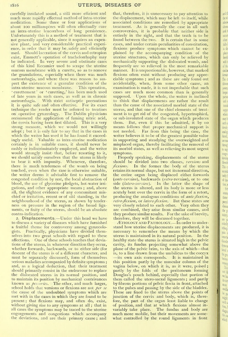 carefully insulated sound, a still more efficient and much more rapidly effectual method of intra-uterine medication. Some three or four applications of about lOO milliamperes will often effectually cure an intra-uterine leucorrhoea of long persistence. Unfortunately this is a method of treatment that is not generally applicable, since it requires an expen- sive plant, and very considerable practical experi- ence, in order that it may be,safely and efficiently used. Should laceration of the cervix and ectropion exist, Emmett's operation of trachelorrhaphy may be indicated. In very severe and obstinate cases of this kind Recamier used to scrape the uterine mucous membrane with a curette, so as to remove the granulations, especially when there was much metrorrhagia, and where there was reason to sus- pect the existence of a granular condition of the intra-uterine mucous membrane. This operation, ' curettement' or ' curetting,'has been much used of late years in such cases, as well as in chronic metrorrhagia. With strict antiseptic precautions it is quite safe and often effective. For its exact technique the reader must be referred to treatises on operative gynecology. The Dublin physicians recommend the application of fuming nitric acid, the cervix having been first dilated. This is a very strong measure, which we would not willingly adopt; but it is only fair to say that in the cases in which the writer has used it he has found it exceed- ingly useful. Valuable as intra-uterine medication certainly is in suitable cases, it should never be rashly or indiscriminately employed, and the writer would strongly insist' that, before resorting to it, we should satisfy ourselves that the uterus is likely to bear it with impunity. Whenever, therefore, there is much tenderness of the womb on being touched, even when the case is otherwise suitable, the writer deems it advisable first to remove the congested condition by rest, the local abstraction of blood, the use of glycerine pledgets, hot-water irri- gations, and other appropriate means ; and, above all, the slightest evidence of any concomitant mis- chief or irritation, recent or of old standing, in the neighbourhood of the uterus, as shown by tender- ness on pressure in the region of the broad liga- ments, or fixity of the uterus, should be an absolute contra-indication. 2. Displacements.—Under this head we have to discuss a variety of diseases which have furnished a fruitful theme for controversy among gynecolo- gists. Practically, physicians have divided them- selves into two great schools with regard to these affections. One of these schools teaches that devia- tions of the uterus, in whatever direction they occur, whether forwards, backwards, or to either side (for descent of the uterus is of a different character, and must be separately discussed), form of themselves serious maladies accompanied by definite symptoms ; and, as a logical deduction, that their treatment should primarily consist in the endeavour to replace the dislocated uterus in its normal position, and to maintain its position by mechanical contrivances known as pessaries. The other, and much larger, school holds that versions or flexions are not per se the cause of the undoubted symptoms which are met with in the cases in which they are found to be present; that flexions may, and often do, exist, without giving rise to any symptoms at all; that in all cases the symptoms may be traced to the uterine engorgements and congestions which accompany the deviations, and are their primary cause ; and that, therefore, it is unnecessary to pay attention to the displacement, which may be left to itself, while associated conditions are remedied by appropriate treatment. As is generally the case in all such controversies, it is probable that neither side is entirely in the right, and that the truth is to be found between the two. It is certain that in some cases, and under certain peculiarities of constitution, flexions produce symptoms which cannot be ex- plained by the accompanying condition of the uterine structures, which can only be relieved by mechanically supporting the dislocated womb, and frequently are so relieved in the most remarkable manner. It is unquestionable, however, that marked flexions often exist without producing any appre- ciable symptoms ; and as these are only found out accidentally, when, from some other cause, an examination is made, it is not improbable that such cases are much more common than is generally supposed. Upon the whole, the writer is inclined to think that displacements are rather the result than the cause of the associated morbid state of the uterus, and that one of the chief elements of treat- ment is to get rid of the congested, hypertrophied, or sub-involuted state of the organ which produces them. But, even if this be admitted, it by no means follows that proper mechanical support is not needed. Far from this being the case, the writer believes it to be of the greatest possible value in supporting and steadying the overweighted and misplaced organ, thereby facilitating the removal of its morbid states, as well as relieving its most urgent symptoms. Properly speaking, displacements of the uterus should be divided into two classes, versions and flexions. In the former the body of the uterus retains its normal shape, but not its normal direction, the entire organ being displaced either forwards {ante-version), backwards {retro-version), or to one side {latero-version). In the latter the shape of the uterus is altered, and its body is more or less acutely bent over the cervix in the form of a retort, producing the analogous conditions of ante-flexion, retro-flexion, or latero-flexion. But these states are very closely related to each other. Very often they are combined, they arise from similar causes, and they produce similar results. For the sake of brevity, therefore, they will be discussed together. MwoixiGY AND Pathology.—In order to under- stand how uterine displacements are produced, it is necessary to remember the means by which the uterus is maintained in its natural position. In the healthy state the uterus is situated high in the pelvic cavity, its fundus projecting somewhat above the plane of the pelvic brim, to the axis of which—that is, to a line drawn from the umbilicus to the coccyx —its own axis corresponds. It is maintained in this position partly by the muscular column of the vagina below, on which it is, as it were, poised ; partly by the folds of the peritoneum forming Douglas's pouch behind, especially that portion of them called the utero-sacral ligaments ; and partly by fibrous portions of pelvic fascia in front, attached to the pubes and passing by the side of the bladder. These are fixed to the uterus above the points of junction of the cervix and body, which is, there- fore, the part of the organ least liable to change of position, and that at which flexions almost in- variably take place. The fundus and body are much more mobile, but their movements are some- what controlled by the round ligaments in front