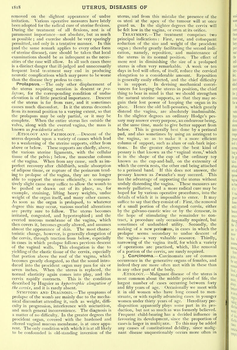 removed on the slightest appearance of undue irritation. Various operative measures have lately been adopted for the radical cure of uterine flexions. During the treatment of all flexions, rest is of paramount importance—not absolute, but as much as possible ; and exercise should be very sparingly permitted, and only in a tentative manner. In this (and the same remark applies to every other form of uterine disease), care should be taken that local examinations should be as infrequent as the neces- sities of the case will allow. In all such cases there is a distinct danger that ill-judged and unnecessarily frequent local treatment may end in producing neurotic complications which may prove to be worse than the disease they profess to cure. Prolapsus.—The only other displacement of the uterus requiring mention is descent or pro- lapsus, for the corresponding condition of undue elevation is of little practical importance. Descent of the uterus is far from rare, and it sometimes causes much discomfort. In it the uterus descends from its normal position to a varying extent, so that the prolapsus may be only partial, or it may be complete. When the entire uterus lies outside the vulva, along with the everted vagina, the mass is known as procidentia uteri. Etiology and Pathology.—Descent of the uterus depends upon a variety of causes which lead to a weakening of the uterine supports, either from above or below. These supports are chiefly, above, the various uterine ligaments, with the cellular tissue of the pelvis ; below, the muscular column of the vagina. When from any cause, such as im- perfect recovery after childbirth, senile absorption of adipose tissue, or rupture of the perinoeum tend- ing to prolapse of the vagina, they are no longer able to support the uterus efficiently, a compara- tively slight cause may suffice to allow the womb to be pushed or drawn out of its place, as, for example, straining, lifting heavy weights, undue weight of the organ itself, and many other causes. As soon as the organ is prolapsed, to whatever degree this may occur, various morbid alterations are pretty sure to follow. The uterus becomes irritated, congested, and hypertrophied ; and the everted mucous membrane of the vagina, which then covers it, becomes greatly altered, and assumes almost the appearance of skin. The most charac- teristic change, however, is generally elongation of the cervix, through traction from below, especially in cases in which prolapse follows previous descent of the vaginal walls. This elongation is due to yielding of the elastic tissue of the cervix, especially that portion above the roof of the vagina, which becomes greatly elongated, so that the sound intro- duced into the procident organ may pass for six or seven inches. When the uterus is replaced, the normal elasticity again comes into play, and the cervix rapidly contracts. This is the condition described by Huguier as hypertrophic elongation of the cei-vix, and it is rarely absent. Symptoms and Diagnosis.—The symptoms of prolapse of the womb are mainly due to the mecha- nical discomfort attending it, such as weight, diffi- culty in progression, interference with micturition, and much general inconvenience. The diagnosis is a matter of no difficulty. In the greater degrees the procident organ, covered with the hardened and altered vaginal mucous membrane, is at once appa- rent. The only condition with which it is at all likely to be confounded is old-standing inversion of the uterus, and from this mistake the presence of the OS uteri at the apex of the tumour will at once guard us. In the slighter degrees the cervix will be felt low in the vagina, or even at its orifice. Treatment.—The treatment comprises two principal indications : First, rest, and consequent reduction of the size and weight of the procident organ ; thereby greatly facilitating the second indi- cation, namely, reposition, and maintenance of the uterus in its normal position. The effect of mere rest in diminishing the size of a prolapsed uterus is often very remarkable. A week or ten days in bed will often, of itself, reduce the cervical elongation to a considerable amount. Reposition is generally easily effected, and the chief difficulty is in support. In devising mechanical contri- vances for keeping the uterus in position, the chief thing to bear in mind is that we should strengthen the natural uterine supports, so that they may re- gain their lost power of keeping the organ in its place. Hence the old ball-pessaries, which greatly distend the vagina, are absolutely inadmissible. In the slighter degrees an ordinary Hodge's pes- sary may answer every purpose, an endeavour being, at the same time, made to give better support from below. This is generally best done by a perineal pad, and also sometimes by using an astringent to the vagina, so as to make it a more efficient column of support, such as alum or oak-bark injec- tions. In the greater degrees the best kind of pessary is that known as the ' vaginal stem,' which is in the shape of the cup of the ordinary toy known as the cup-and-ball, on the extremity of which the cervix rests, the other end being attached to a perineal band. If this does not answer, the pessary known as Zwancke's may succeed. This has the advantage of supporting the uterus without unduly distending the vagina. These measures are merely palliative, and a more radical cure may be hoped for by various operative procedures, into the details of which it is impossible to enter. It may suffice to say that they consist of: First, the remova:l of a small portion of the elongated cervix, either by the galvano-caustic wire or by the ecraseur, in the hope of stimulating the remainder to con- tract, a procedure only occasionally required, but sometimes of undoubted utility. Secondly, the making of a new perinaeum, in cases in which the prolapse seems secondary to undue descent of the vagina—a very valuable resource. Thirdly, narrowing of the vagina itself, for which a variety of operations are practised, which, like removal of a portion of the cervix, are rarely required. 3. Carcinoma.—Carcinomata are of common occurrence in the generative organs of females, and indeed they are more often met with in these than in any other part of the body. Etiology.—Malignant disease of the uterus is most common about the middle period of life, the largest number of cases occurring between forty and fifty years of age. Occasionally we meet with it in old women who have long ceased to men- struate, or with rapidly advancing cases in younger women under thirty years of age. Hereditary pre- disposition apparently plays some part in its pro- duction, but not so much as was formerly believed. Frequent child-bearing has a decided influence in favouring its development, since the proportion of cases is larger in multipara;. To this may be added any causes of constitutional debility, since malig- nant disease unquestionably occurs more often in