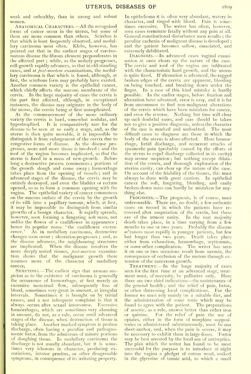 weak and unhealthy, than in strong and robust women. Anatomical Characters.—All the recognised forms of cancer occur in the uterus, but some of them are more common than others. Scirrhus is that which is least frequently observed, and medul- lary carcinoma most often. Klebs, however, has pointed out that in the earliest stages of carcino- matous disease the fibrous element preponderates in the affected part ; while, as the malady progresses, cell-growth rapidly advances, so that in old-standing cases, and at post-mortem examinations, the medul- lary carcinoma is that which is found, although, at first, the scirrhous form may probably have existed. Another common variety is the epithelial cancer, which chiefly affects the mucous membrane of the cervix. In the large majority of cases the cervix is the part first afi'ected, although, in exceptional instances, the disease may originate in the body of the uterus, the cervix being at first unimplicated. At the commencement of the more ordinary variety the cervix is hard, somewhat nodular, and hypertrophied. It is comparatively rare for the disease to be seen at so early a stage, and, as the uterus is then quite movable, it is impossible to distinguish it from enlargement of the cervix due to congestive forms of disease. As the disease pro- gresses, more and more tissue is involved ; and the roof of the vagina becomes implicated, so that the uterus is fixed in a mass of new-growth. Before long a destructive process commences ; portions of the growth slough and come away ; haemorrhage lakes place from the opening of vessels ; and in advanced stages of the disease, the cervix may be entirely destroyed, and even the bladder or rectum opened, so as to form a common opening with the vagina. The epithelial variety of cancer commences on the mucous surface of the cervix by the growth of its villi into a papillary tumour, which, at first, it may be impossible to distinguish from similar growths of a benign character. It rapidly spreads, however, soon forming a fungating soft mass, not unlike the flower of a cauliflower in appearance ; hence its popular name ' the cauliflower excres- cence.' As in medullary carcinoma, destructive changes soon occur ; ulceration progresses ; and, as the disease advances, the neighbouring structures are implicated. When the disease involves the more deeply seated tissues, post-moj'tein examina- tion shows that the malignant growth there assumes more of the character of medullary cancer. Symptoms.—The earliest sign that arouses sus- picion as to the existence of carcinoma is generally the occurrence of hemorrhage, at first merely an excessive menstrual flow, suljsequently loss of lilood, sometimes very great in amount, at irregular intervals. .Sometimes it is brought on by trivial causes, and a not infrequent complaint is that it always occurs after sexual intercourse. Excessive hemorrhages, which are sometimes very alarming in amount, do not, as a rule, occur until advanced stages of the disease, when destruction of tissue is taking place. Another marked symptom is profuse discharge, often having a peculiar and pathogno- monic foetor, from the admixture of minute portions of sloughing tissue. In medullary carcinoma the discharge is not usually abundant, but it is some- limes very ichorous in character, producing ex- coriations, intense pruritus, or other disagreeable symptoms, in consequence of its irritating property. In epithelioma it is often very abundant, watery in character, and tinged with blood. Pain is some- times excessive. The writer has often, however, seen cases terminate fatally without any pain at all. General constitutional disturbance soon results ; the peculiar cachexia of malignant disease is developed ; and the patient becomes sallow, emaciated, and extremely debilitated. Diagnosis.—In advanced cases vaginal exami- nation at once clears up the nature of the case. The cervix and roof of the vagina are infiltrated with the characteristic hard growth, and the uterus is quite fixed. If ulceration is advanced, the ragged broken edges of the cervix are apparent, bleeding on being touched, and breaking down under the finger. In a case of this kind mistake is hardly possible. In the earlier stages, before fixation and ulceration have advanced, error is easy, and it is far from uncommon to find non-malignant alterations of the cervix which have been mistaken for cancer, and even the reverse. Nothing but time will clear up such doubtful cases, and care should be taken not to give a positive diagnosis, unless the character of the case is marked and undoubted. The most difficult cases to diagnose are those in which the body of the uterus is alone affected. Here hsemor- rhage, foetid discharge, and recurrent attacks of spasmodic pain (probably caused by the efforts of tfie uterus to expel discharge collected in ils cavity) may arouse suspicion ; but nothing except dilata- tion of the cervix, and thorough exploration of the uterine cavity, can clear up the nature of the case. On account of the friability of the tissues, this must always be done with great caution. In epithelial cancer the soft, fungating, bleeding, and easily broken-down mass can hardly be mistaken for any- thing else. Prognosis.—The prognosis, is of course, most unfavourable. There are, no doubt, a few authentic cases on record in which the patients have re- covered after amputation of the cervix, but these are of the utmost rarity. In the vast majority death takes place, in a time varying from a few months to one or two years. Prob.ably the disease acVances most rapidly in younger patients, but few last longer than two years. Death takes place either from exhaustion, hcemorrhage, septicsemia, or some other complication. The writer has seen it on one or two occasions result from urtsmia, the consequence of occlusion of the ureters through ex- tension of the cancerous growth. Treatment.—In the large majority of cases seen for the first time at an advanced stage, treat- ment must, of necessity, lie palliative only. Here there are two chief indications—the maintenance of the general health ; and the relief of pain, foetor, or other distressing local complications. For the former we must rely mainly on a suitable diet, and the administration of some tonic which may be found to agree with the patient. The preparations of arsenic, as a rule, answer better than either iron or quinine. For the relief of pain the use of opiates, either in the form of morphine supposi- tories or administered subcutaneously, must be our sheet-anchor, and, when the pain is severe, it may be necessary to exhibit them in large doses. Foetor may be best arrested by the local use of antiseptics. The plan which the writer has found to be most successful for the purpose is to introduce at night into the vagina a pledget of cotton wool, soaked in the glycerine of tannic acid, to which a small