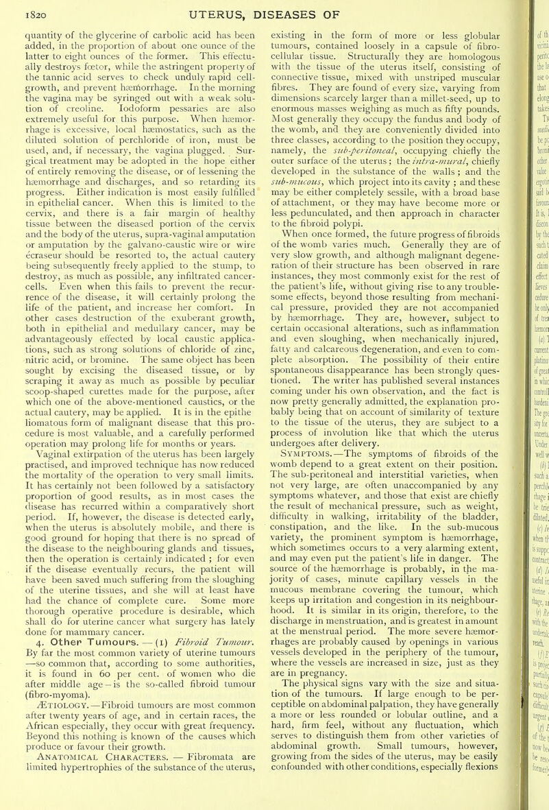 quantity of the glycerine of carbolic acid has been added, in the proportion of about one ounce of the latter to eight ounces of the former. This effectu- ally destroys fcetor, while the astringent property of the tannic acid serves to check unduly rapid cell- growth, and prevent hsen'iorrhage. In the morning the vagina may be syringed out with a weak solu- tion of creoline. Iodoform pessaries are also extremely useful for this purpose. When hsemor- rhage is excessive, local haemostatics, such as the diluted solution of perchloride of iron, must be used, and, if necessary, the vagina plugged. Sur- gical treatment may be adopted in the hope either of entirely removing the disease, or of lessening the hcemorrhage and discharges, and so retarding its progress. Either indication is most easily fulfilled in epithelial cancer. When this is limited to the cervix, and there is a fair margin of healthy tissue between the diseased portion of the cervix and the body of the uterus, supra-vaginal amputation or amputation by the galvano-caustic wire or wire ecraseur should be resorted to, the actual cautery being subsequently freely applied to the stump, to destroy, as much as possible, any infiltrated cancer- cells. Even when this fails to prevent the recur- rence of the disease, it will certainly prolong the life of the patient, and increase her comfort. In other cases destruction of the exuberant growth, both in epithelial and medullary cancer, may be advantageously effected by local caustic applica- tions, such as strong solutions of chloride of zinc, nitric acid, or bromine. The same object has been sought by excising the diseased tissue, or by scraping it away as much as possible by peculiar scoop-shaped curettes made for the purpose, after which one of the above-mentioned caustics, or the actual cautery, may be applied. It is in the epithe liomatous form of malignant disease that this pro- cedure is most valuable, and a carefully performed operation may prolong life for months or years. Vaginal extirpation of the uterus has been largely practised, and impioved technique has now reduced the mortality of the operation to very small limits. It has certainly not been followed by a satisfactory proportion of good results, as in most cases the disease has recurred within a comparatively short period. If, however, the disease is detected early, when the uterus is absolutely mobile, and there is good ground for hoping that there is no spread of the disease to the neighbouring glands and tissues, then the operation is certainly indicated ; for even if the disease eventually recurs, the patient will have been saved much suffering from the sloughing of the uterine tissues, and she will at least have had the chance of complete cure. Some more thorough operative procedure is desirable, which shall do for uterine cancer what surgery has lately done for mammary cancer. 4. Other Tumours. — (l) Fibroid Tumour. By far the most common variety of uterine tumours —so common that, according to some authorities, it is found in 60 per cent, of women who die after middle age —is the so-called fibroid tumour (fibro-myoma). /Etiology.—Fibroid tumours are most common after twenty years of age, and in certain races, the African especially, they occur with great frequency. Beyond this nothing is known of the causes which produce or favour their growth. Anatomical Characters. — Fibromata are limited hypertrophies of the substance of the uterus, existing in the form of more or less globular tumours, contained loosely in a capsule of fibro- cellular tissue. Structurally they are homologous with the tissue of the uterus itself, consisting of connective tissue, mixed with unstriped muscular fibres. They are found of every size, varying from dimensions scarcely larger than a millet-seed, up to enormous masses weighing as much as fifty pounds. Most generally they occupy the fundus and body of the womb, and they are conveniently divided into three classes, according to the position they occupy, namely, the sub-peritoneal, occupying chiefly the outer surface of the uterus; the iiitra-iiuiral, chiefly developed in the substance of the walls ; and the sub-mucous, which project into its cavity ; and these may be either completely sessile, with a broad base of attachment, or they may have become more or less pedunculated, and then approach in character to the fibroid polypi. When once formed, the future progress of fibroids of the womb varies much. Generally they are of very slow growth, and although malignant degene- ration of their structure has been observed in rare instances, they most commonly exist for the rest of the patient's life, without giving rise to any trouble- some effects, beyond those resulting from mechani- cal pressure, provided they are not accompanied by hcemorrhage. They are, however, subject to certain occasional alterations, such as inflammation and even sloughing, when mechanically injured, fatty and calcareous degeneration, and even to com- plete absorption. The possibility of their entire spontaneous disappearance has been strongly ques- tioned. The writer has published several instances coming under his own observation, and the fact is now pretty generally admitted, the explanation pro- bably being that on account of similarity of texture to the tissue of the uterus, they are subject to a process of involution like that which the uterus undergoes after delivery. Symptoms.—The symptoms of fibroids of the womb depend to a great extent on their position. The sub-peritoneal and interstitial varieties, when not very large, are often unaccompanied by any symptoms whatever, and those that exist are chiefly the result of mechanical pressure, such as weight, difficulty in walking, irritability of the bladder, constipation, and the like. In the sub-mucous variety, the prominent symptom is hsemorrhage, which sometimes occurs to a very alarming extent, and may even put the patient's life in danger. The source of the hemorrhage is probably, in the ma- jority of cases, minute capillary vessels in the mucous membrane covering the tumour, which keeps up irritation and congestion in its neighbour- hood. It is similar in its origin, therefore, to the discharge in menstruation, and is greatest in amount at the menstrual period. The more severe hemor- rhages are probably caused by openings in various vessels developed in the periphery of the tumour, where the vessels are increased in size, just as they are in pregnancy. The physical signs vary with the size and situa- tion of the tumours. If large enough to be per- ceptible on abdominal palpation, they have generally a more or less rounded or lobular outline, and a hard, firm feel, without any fluctuation, which serves to distinguish them from other varieties of abdominal growth. Small tumours, however, growing from the sides of the uterus, may be easily confounded with other conditions, especially flexions