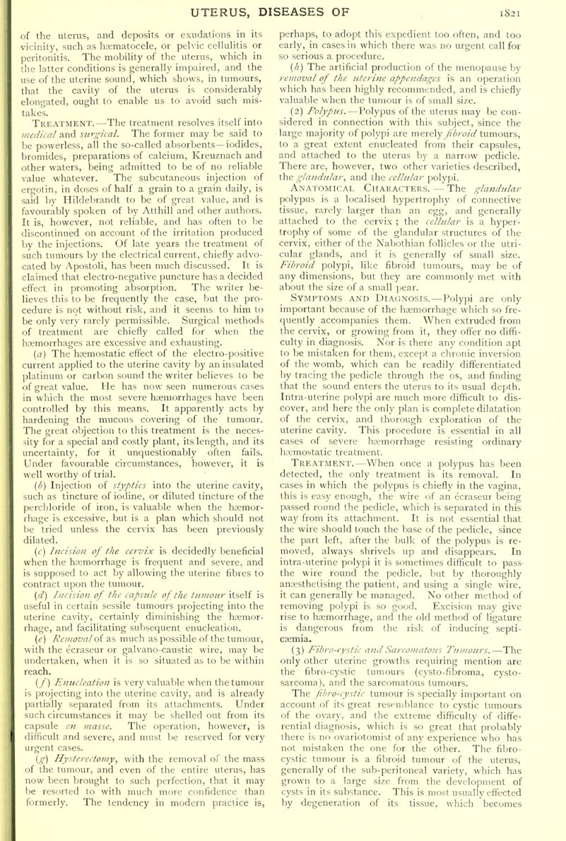 of the uterus, and deposits or exudations in its vicinity, such as hsematocele, or pelvic cellulitis or peritonitis. The mobility of the uterus, which in the latter conditions is generally impaired, and the use of the uterine sound, which shows, in tumours, that the cavity of the uterus is considerably elongated, ought to enable us to avoid such mis- takes. Treatment.—The treatment resolves itself into medical and siiygical. The former may be said to be powerless, all the so-called absorbents—iodides, bromides, preparations of calcium, Kreuznach and other waters, being admitted to be of no reliable value whatever. The subcutaneous injection of urgotin, in doses of half a grain to a grain daily, is said by Hildebrandt to be of great value, and is favourably spoken of by Atthill and other authors. It is, however, not reliable, and has often to be discontinued on account of the irritation produced l)y the injections. Of late years the treatment of such tumours by the electrical current, chiefly advo- cated by Apostoli, has been much discussed. It is claimed that electro-negative puncture has a decided effect in promoting absorption. The writer be- lieves this to be frequently the case, but the pro- cedure is not without risk, and it seems to him to be only very rarely permissible. Surgical methods of treatment are chiefly called for when the hemorrhages are excessive and exhausting. (a) The haemostatic effect of the electro-positive current applied to the uterine cavity by an insulated platinum or carbon sound the writer believes to be of great value. He has now seen numerous cases in which the most severe hoemorrhages have been controlled by this means. It apparently acts by hardening the mucous covering of the tumour. The great objection to this treatment is the neces- sity for a special and costly plant, its length, and its uncertainty, for it unquestionably often fails. Under favourable circumstances, however, it is well worthy of trial. [b) Injection of styptics into the uterine cavity, such as tincture of iodine, or diluted tincture of the percliloride of iron, is valuable when the hemor- rhage is excessive, but is a plan which should not lie tried unless the cervix has been previously dilated. {c) Incision of tlie cei-vix is decidedly beneficial when the hremorrhage is frequent and severe, and is supposed to act by allowing the uterine fibres to contract upon the tumour. [d] Incision of the capstde of the tiiiiiouy itself is useful in certain sessile tumours projecting into the uterine cavity, certainly diminishing the hremor- rhage, and facilitating subsequent enucleation. («) Removal o{ as much as possible of the tumour, with the ecraseur or galvano-caustic wire, may be undertaken, when it is so situated as to be within reach. (/) Enucleation is very valuable when the tumour is projecting into the uterine cavity, and is already partially separated from its attachments. Under such circumstances it may be shelled out from its capsule en masse. The operation, however, is difficult and severe, and must be reserved for very urgent cases. (g) Hysterectomy, with the removal of the mass of the tumour, and even of the entire uterus, has now been brought to such perfection, that it may lie resorted to with much more confidence than formerly. The tendency in modern practice is. perhaps, to adopt this expedient too often, and too early, in cases in which there was no urgent call for so serious a procedure. {li) The artificial production of the menopause by removal of the nterine appendages is an operation which has been highly recommended, and is chiefly valuable when the tumour is of small size. (2) Polypus.—Polypus of the uterus may be con- sidered in connection with this subject, since the large majority of polypi are merely fibroid tumours, to a great extent enucleated from their capsules, and attached to the uterus by a narrow pedicle. There are, however, two other varieties described, the glandular, and the celhdar polypi. Anatomical Characters.—The glandular polypus is a localised hypertrophy of connective tissue, rarely larger than an egg, and generally attached to the cervix ; the cellular is a hyper- trophy of some of the glandular structures of the cervix, cither of the Nabothian follicles or the utri- cular glands, and it is generally of small size. Fibroid polypi, like fibroid tumours, may be of any dimensions, but they are commonly met with about the size of a small pear. Symptoms and Diacnosis.—Polypi are only important because of the hemorrhage which so fre- quently accompanies them. When extruded from the cervix, or growing from it, they offer no diffi- culty in diagnosis. Nor is there any condition apt to be mistaken for them, except a chronic inversion of the womb, which can be readily differentiated by tracing the pedicle through the os, and finding that the sound enters the uterus to its usual de[)th. Intra-uterine polypi are much more difficult to dis- cover, and here the only plan is complete dilatation of the cervix, and thorough exploration of the uterine cavity. This procedure is essential in all cases of severe hemorrhage resisting ordinary hemostatic treatment. Treatment.—When once a polypus has Ijeen detected, the only treatment is its removal. In cases in which the polypus is chiefly in the vagina, this is easy enough, the wire of an ecraseur being passed round the pedicle, which is separated in this way from its attachment. It is not essential that the wire should touch the base of the pedicle, since the part left, after the bulk of the polypus is re- moved, always shrivels up and disappears. In intra-uterine polypi it is sometimes difficult to pass the wire round the pedicle, but by thoroughly anesthetising the patient, and using a single wire, it can generally be managed. No other method of removing polypi is so good. Excision may give rise to hemorrhage, and the old method of ligature is dangerous from the risk of inducing septi- cemia. (3) Fibro-cystic and Sarcomatous Tumours.—The only other uterine growths requiring mention are the fiVjro-cystic tumours (cysto-fibroma, cysto- sarcoma), and the sarcomatous tumours. The fibro-cystic tumour is specially important on account of its great resemblance to cystic tumours of the ovary, and the extreme difficulty of diffe- rential diagnosis, which is so great that probably (here is no ovariotomist of any experience who has not mistaken the one for the other. The fibro- cystic tumour is a fibroid tumour of the uterus, generally of the sub-peritoneal variety, which has grown to a large size from the development of cysts in its substance. This is most usually effected by degeneration of its tissue, which becomes